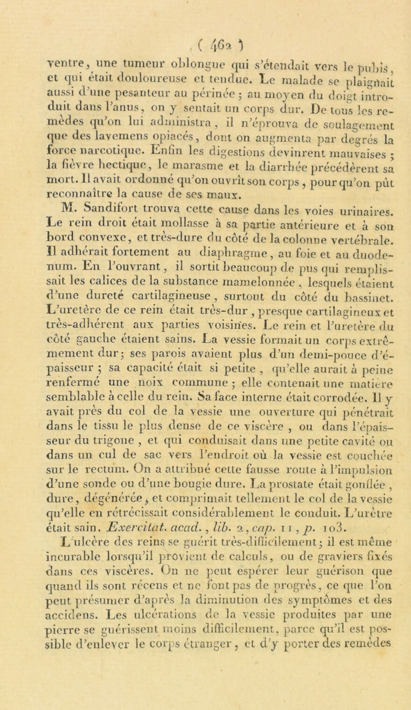 ventre, une tumeur oblongue qui s’étendait vers ]e pubis et qui était douloureuse et tendue. Le malade se plaignait aussi d’une pesanteur au périnée ; au moyen du doigt intro- duit dans l anus, on y sentait un corps dur. De tous les re- mèdes qu’on lui administra, il n’éprouva de soulagement que des lavemens opiacés, dont on augmenta par degrés la force narcotique. Enfin les digestions devinrent mauvaises ; la fièvre hectique, le marasme et la diarrhée précédèrent sa mort. 11 avait ordonne qu’on ouvrît son corps , pour qu’on pût reconnaître la cause de ses maux. M. Sandifort trouva cette cause dans les voies urinaires. Le rein droit était mollasse à sa partie antérieure et à son bord convexe, et très-dure du côté de la colonne vertébrale. Il adhérait fortement au diaphragme, au loie et au duodé- num. En l’ouvrant, il sortit beaucoup de pus qui remplis- sait les calices de la substance mamelonnée , lesquels étaient d’une dureté cartilagineuse , surtout du côté du bassinet. L’uretère de ce rein était très-dur , presque cartilagineux et très-adhérent aux parties voisines. Le rein et l’uretère du côté gauche étaient sains. La vessie formait un corps extrê- mement dur; ses parois avaient plus d’un demi-pouce d’é- paisseur ; sa capacité était si petite , qu’elle aurait à peine renfermé une noix commune ; elle contenait une matière semblable à celle du rein. Sa face interne était corrodée. 11 y avait près du col de la vessie une ouverture qui pénétrait dans le tissu le plus dense de ce viscère , ou dans l’épais- seur du trigone , et qui conduisait dans une petite cavité ou dans un cul de sac vers l’endroit où la vessie est couchée sur le rectum. On a attribué cette fausse route à l’impulsion d’une sonde ou d’une bougie dure. La prostate était gonflée , dure, dégénérée, et comprimait tellement le col de la vessie qu’elle en rétrécissait considérablement le conduit. L’urètre était sain. Exercitat. cicad., lib. i, cap. 11, p. io3. L ulcère des reins se guérit très-difficilement; il est même incurable lorsqu’il provient de calculs, ou de graviers fixés dans ces viscères. On ne peut espérer leur guérison que quand ils sont récens et ne font pas de progrès, ce que l’on peut présumer d’après la diminution des symptômes et des accidens. Les ulcérations de la vessie produites par une pierre se guérissent moins difficilement, parce qu’il est pos- sible d’enlever le corps étranger ? et d’y porter des remèdes