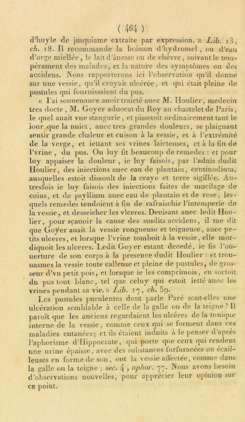 d’buyle de jusquiame extraite par expression.)) Lib. iH, ch. 18. Il recommande la boisson d'hydromel , ou d’eau d’orge miellée, le lait d’ànesse ou de chèvre, suivant le tem- pérament des malades, et la nature des symptômes ou des accidens. Nous rapporterons ici l’observation qu’il donne sur une vessie, qu’il croyait ulcérée, et qui était pleine de pustules qui fournissaient du pus. « l’ai souuenance auoir traicté auec M. Houlier, médecin très docte, M. Goyer aduocatdu lloy au chasteletde Paris, le quel auait vne stangurie, et pissotoit ordinairement tant le jour que la nuict, auec très grandes douleurs, se plaignant sentir grande chaleur et cuison à la vessie, et à l’extrémité de la verge, et iettant ses vrines laicteuses, et à la lin de l’vrine , du pus. On luy fit beaucoup de remedes : et pour luy appaiser la douleur , ie luy faisois, par l’aduis dudit Houlier, des iniections auec eau de plantain, centinodium, ausquelles estoit dissoult de la craye et terre sigillée. Au- tresfois ie luy faisois des iniections faites de mucilage do coins, et de psyllium auec eau de plantain et de rose, les- quels remedes tendoient à fin de rafraischir l’intemperie de la vessie, et desseiclier les vlceres. Deuisant auec ledit Hou- lier, pour sçauoir la cause des susdits accidens, il me dit que Goyer auait la vessie rongneuse et teigneuse, auec pe- tits ulcérés, et lorsque l’vrine tomboit à la vessie, elle mor- diquoit les ulcérés. Ledit Goyer estant décédé, ie fis l’ou- uerture de son corps à la presence dudit Houlier : et trou- uasmes la vessie toute calleuse et pleine de pustules, de gros- seur d’vn petit pois, et lorsque ie les comprimois, eu sortoit du pus tout blanc, tel que celuy qui estoit ietté auec les vrines pendant sa vie. » Lib. i 7, ch. 5q. Les pustules purulentes dont parle Paré sont-elles une ulcération semblable à celle de la galle ou de la teigne ? Il paroît que les anciens regardaient les ulcères de la tunique interne de la vessie, comme ceux qui se forment dans ces maladies cutanées; et ils étaient induits a le penser d’apres l’aphorisme d’Hippocrate, qui porte que ceux qui rendent une urine épaisse, avec des substances furfuracées ou écail- leuses en forme de son, ont la vessie alfeclee, comme dans la galle ou la teigne ; sec. 4 ■> ophor. 77. Nous avons besoin d’observations nouvelles, pour apprécier leur opinion sui ce point.