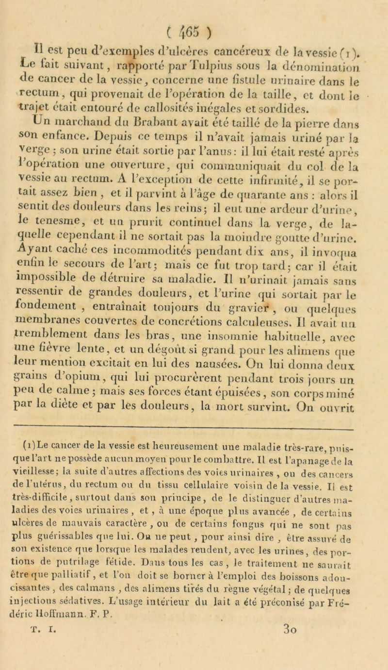 Ï1 est peu d’exemples d’ulcères cancéreux de la vessie (i). Le fait suivant, rapporté parTulpius sous la dénomination de cancer de la vessie, concerne une fistule urinaire dans le rectum, qui provenait de l’opération de la taille, et dont le trajet était entouré de callosités inégales et sordides. Un marchand du Brabant avait été taillé de la pierre dans son enfance. Depuis ce temps il n’avait jamais uriné par la verge ; son urine était sortie par l’anus: il lui était resté après l’opération une ouverture, qui communiquait du col delà vessie au rectum. A l’exception de cette infirmité, il se por- tait assez bien , et il parv int à l’àge de quarante ans : alors il sentit des douleurs dans les reins; il eut une ardeur d’urine, le tenesme, et un prurit continuel dans la verge, de la- quelle cependant il ne sortait pas la moindre goutte d’urine. Ayant cache ces incommodités pendant dix ans, il invoqua enfin le secours de l’art; mais ce fut trop tard; car il était impossible de détruire sa maladie. Il n’urinait jamais sans ressentir de grandes douleurs, et l’urine qui sortait par le fondement , entraînait toujours du gravier , ou quelques membranes couvertes de concrétions calculeuses. I! avait un tiemblement dans les bras, une insomnie habituelle, avec une fièvre lente, et un dégoût si grand pour les alimens que leur mention excitait en lui des nausées. On lui donna deux grains d’opium, qui lui procurèrent pendant trois jours un peu de calme ; mais ses forces étant épuisées, son corps miné par la diète et par les douleurs, la mort survint. On ouvrit (ilLe cancer de la vessie est heureusement une maladie très-rare, puis- que l’art ne possède aucun moyen pour le combattre. Il est l’apanage de la vieillesse; la suite d'autres affections des voies urinaires , ou des cancers de l utérus, du rectum ou du tissu cellulaire voisin de la vessie. Il est très-difficile , surtout dans son principe, de le distinguer d’autres ma- ladies des voies urinaires , et , à une époque plus avancée , de certains ulcères de mauvais caractère , ou de certains fongus qui ne sont fias plus guérissables que lui. Ou ne peut, pour ainsi dire , être assuré de son existence que lorsque les malades rendent, avec les urines, des por- tions de putrilage fétide. Dans tous les cas, le traitement ne saurait être que palliatif, et l’on doit se borner à l’emploi des boissons adou- cissantes , des caïmans , des alimens tirés du règne végétal ; de quelques injections sédatives. L’usage intérieur du lait a été préconisé par Fré- déric Hoffmann. F. P. t. r. 3o