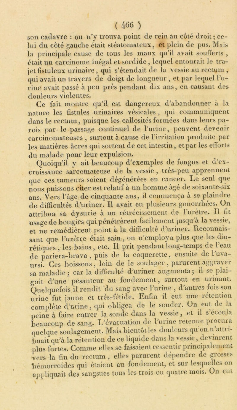 son cadavre : ou n’y trouva point de rein au coté droit ; ce- lui du côté gauche était stéatomateux, et plein de pus. Mais la principale cause de tous les maux qu’il avait sou lier ts , était un carcinome iuégal et sordide, lequel entourait le tra- jet fistuleux urinaire, qui s’étendait de la vessie au rectum , qui avait un travers de doigt de longueur , et par lequel l’u- rine avait passé à peu près pendant dix ans, en causant des douleurs violentes. Ce fait montre qu’il est dangereux d’abandonner à la nature les fistules urinaires vésicales , qui communiquent dans le rectum, puisque les callosités formées dans leurs pa- rois par le passage continuel de l’urine, peuvent devenir carcinomateuses , surtout à cause de l’irritation produite par les matières âcres qui sortent de cet intestin, et par les efforts du malade pour leur expulsion. Quoiqu’il y ait beaucoup d’exemples de fongus et d’ex- croissance sarcomateuse de la vessie , très-peu apprennent que ces tumeurs soient dégénérées en cancer. Le seul que nous puissons citer est relatif à un homme âgé de soixante-six ans. Vers l’âge de cinquante ans, il commença à se plaindre de difficultés d’uriner. Il avait eu plusieurs gonorrhées. On attribua sa dysurie à un rétrécissement de 1 urètre. Il fit usaae de bougies qui pénétrèrent facilement jusqu’à la vessie, et ne remédièrent point à la difficulté d’uriner. Reconnais- sant que l’urètre était sain, on n’employa plus que les diu- rétiques , les bains, etc. Il prit pendant long-temps de l’eau de pariera-brava , puis de la coquerette, ensuite de l’uva- ursi. Ces boissons, loin de le soulager, parurent aggraver sa maladie ; car la difficulté d’uriner augmenta 5 il se plai- gnit d’une pesanteur au fondement, surtout en urinant. Quelquefois il rendit du sang avec l’urine , d’autres fois son urine fut jaune et très-fétide. Enfin il eut une rétention complète d’urine, qui obligea de le sonder. On eut de la peine à faire entrer la sonde dans la vessie, et il s’écoula beaucoup de sang. L’évacuation de l’urine retenue procura quelque soulagement. Mais bientôt les douleurs qu 011 n attri- buait qu’à la rétention de ce liquide dans la vessie, devinrent plus fortes. Comme elles se faisaient ressentir principalement vers la fin du rectum , elles parurent dépendre de grosses hémorroïdes qui étaient au fondement, et sur lesquelles on appliquait des sangsues tous les trois ou quatre mois. On eut