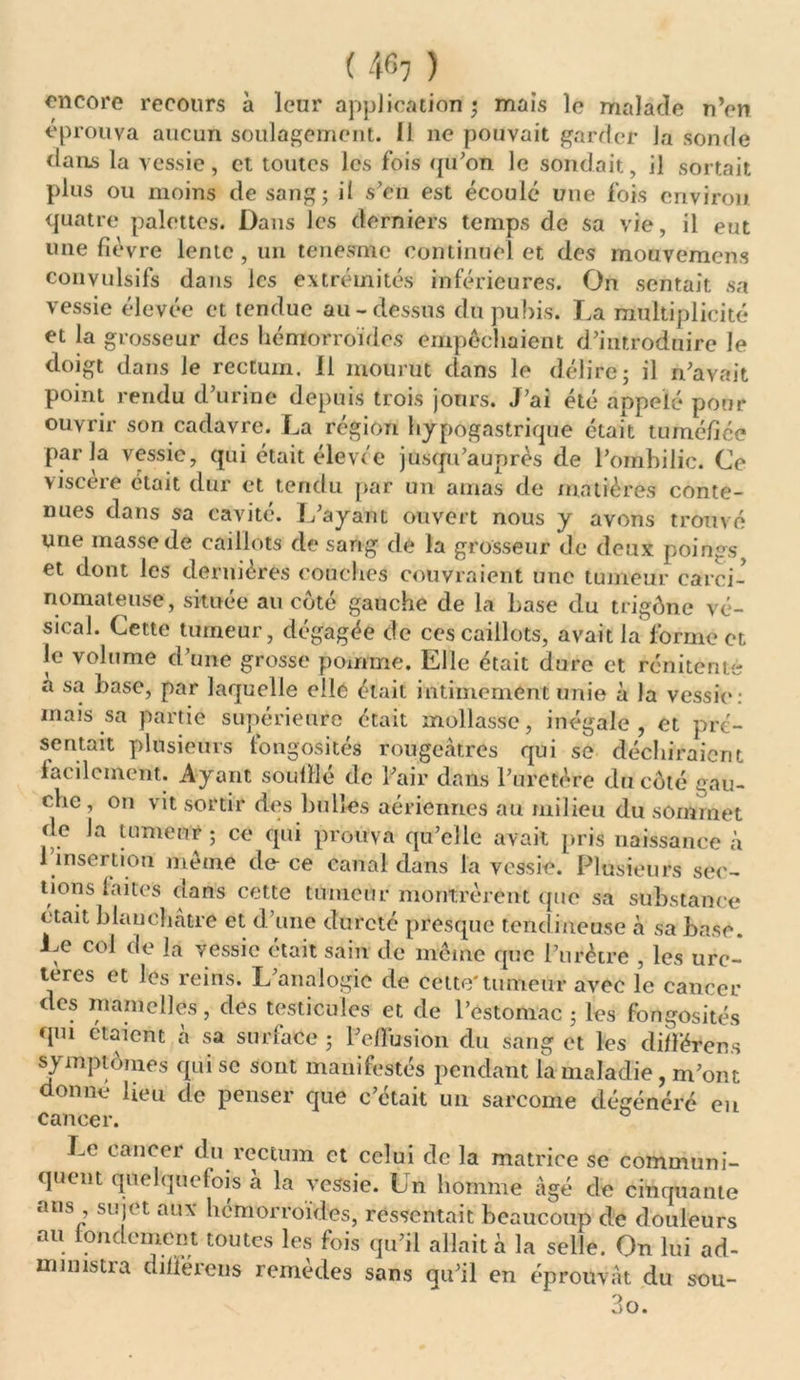 ( 4^7 ) encore recours à leur application ; mais le malade n’en éprouva aucun soulagement. 11 ne pouvait garder la sonde dans la vessie, et toutes les fois qu’on le sondait, il sortait plus ou moins de sang; il s’en est écoulé une fois environ quatre palettes. Dans les derniers temps de sa vie, il eut une fièvre lente, un tenesme continuel et des mouvement convulsifs dans les extrémités inférieures. On sentait sa vessie élevée et tendue au-dessus du pubis. La multiplicité et la grosseur des hémorroïdes empêchaient d’introduire le doigt dans le rectum. Il mourut dans le délire; il n’avait point rendu d’urine depuis trois jours. J’ai été appelé pour ouvrir son cadavre. La région hypogastrique était tuméfiée parla vessie, qui était élevée jusqu’auprès de l’ombilic. Ce viscère était dur et tendu par un amas de matières conte- nues dans sa cavité. L’ayant ouvert nous y avons trouvé une masse dé caillots de sang de la grosseur de deux poings et dont les dernières couches couvraient une tumeur carci- nomateuse, située au côté gauche de la base du trigône vé- sical. Cette tumeur, dégagée de ces caillots, avait la forme et Je volume d’une grosse pomme. Elle était dure et renitenté a sa base, par laquelle elle était intimement unie à la vessie: mais sa partie supérieure était mollasse, inégale , et pré- sentait plusieurs longosités rougeâtres qui se déchiraient facilement. Ayant souillé de l’air dans l’uretère du côté gau- che , on vit sortir des bull-Cs aériennes au milieu du sommet de la tumeur ; ce qui prouva qu’elle avait pris naissance à 1 insertion même de-ce canal dans la vessie. Plusieurs sec- tions laites dans cette tumeur montrèrent que sa substance était blanchâtre et d’une dureté presque tendineuse à sa base. Le col de la vessie était sain de même que l’urètre , les ure- tères et les reins. L’analogie de cette'tumeur avec le cancer des mamelles, des testicules et de l’estomac ; les fongosités qm étaient a sa surface ; l’ellusion du sang et les différées symptômes qui se sont manifestés pendant la maladie, m’ont donné lieu de penser que c’était un sarcome dégénéré eu cancer. Le cancer du rectum et celui de la matrice se communi- quent quelquefois à la vessie. Un homme âgé de cinquante ans sujet aux hémorroïdes, ressentait beaucoup de douleurs au fondement toutes les fois qu’il allaita la selle. On lui ad- ministra diiférens remèdes sans qu’il en éprouvât du sou-
