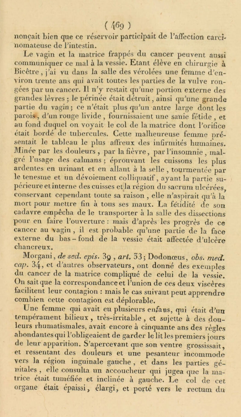 nonçait bien que ce réservoir participait de l’affection carci- nomateuse de l’intestin. Le vagin et la matrice frappés du cancer peuvent aussi communiquer ce mal à la vessie. Etant élève en chirurgie à llicêtre, j’ai vu dans la salle des vérolées une femme d’en- viron trente ans qui avait toutes les parties de la vulve ron- gées par un cancer. Il n’y restait qu’une portion externe des grandes lèvres ; le périnée était détruit, ainsi qu’une grande partie du vagin; ce n’était plus qu’un antre large dont les parois-, d’un rouge livide , fournissaient une sanie fétide , et au fond duquel on voyait le col de la matrice dont l’orifice était bordé de tubercules. Celte malheureuse femme pré- sentait le tableau le plus affreux des infirmités humaines. Minée par les douleurs , par la fièvre, par l’insomnie , mal- gré l’usage des caïmans ; éprouvant les cuissons les plus ardentes en urinant et en allant à la selle , tourmentée par le tenesme et un dévoiement colliquatif, ayant la partie su- périeure et interne des cuisses et la région du sacrum ulcérées, conservant cependant toute sa raison , elle n’aspirait qu’à la mort pour mettre fin à tous ses maux. La fétidité de son cadavre empêcha de le transporter à la salle des dissections pour en faire l’ouverture : mais d’après les progrès de ce cancer au vagin , il est probable qu’une partie de la face externe du bas-fond de la vessie était affectée d’ulcère chancreux. Morgani, de sed. épis. 3g , art. 33; Dodonœus, obs. med. cap. 34, et d’autres observateurs, ont donné des exemples du cancer de la matrice complique de celui de la vessie. On sait que la correspondance et l’union de ces deux viscères facilitent leur contagion : mais le cas suivant peut apprendre combien cette contagion est déplorable. Une femme qui avait eu plusieurs enfatis, qui était d’un tempérament bilieux , très-irritable , et sujette à des dou- leurs rhumatismales, avait encore à cinquante ans des règles abondantes qui l’obligeaient de garder le lit les premiers jours de leur apparition. S’apercevant que son ventre grossissait, et ressentant des douleurs et une pesanteur incommode vers la région inguinale gauche , et dans les parties gé- nitales , elle consulta un accoucheur qui jugea que la ma- trice était tuméfiée et inclinée à gauche. Le col de cet organe était épaissi, élargi, et porté vers le rectum du