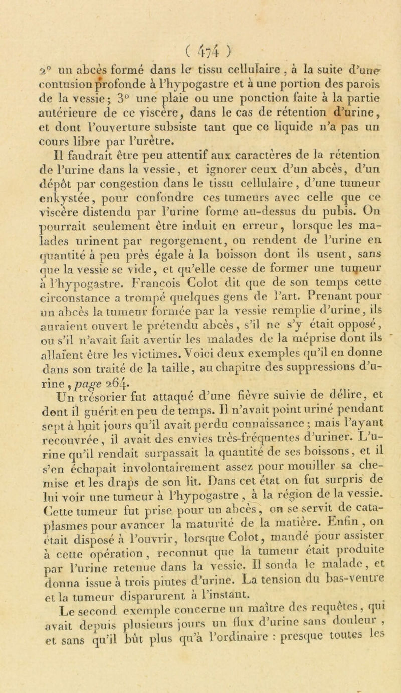 2° un abcès formé dans le tissu cellulaire , à la suite d'une contusion profonde à l’hypogastre et à une portion des parois de la vessie; 3° une plaie ou une ponction faite à la partie antérieure de ce viscère, dans le cas de rétention d'urine, et dont l'ouverture subsiste tant que ce liquide n'a pas un cours libre par l'urètre. Il faudrait être peu attentif aux caractères de la rétention de l’urine dans la vessie, et ignorer ceux d'un abcès, d’un dépôt par congestion dans le tissu cellulaire, d’une tumeur enkystée, pour confondre ces tumeurs avec celle que ce viscère distendu par l'urine forme au-dessus du pubis. On pourrait seulement être induit en erreur, lorsque les ma- lades urinent par regorgement, ou rendent de l’urine en quantité à peu près égale à la boisson dont ils usent, sans <iue la vessie se vide, et qu’elle cesse de former une tuipeur a l’hypogastre. François Colot dit que de son temps cette circonstance a trompé quelques gens de l'art. Prenant pour un abcès la tumeur formée par la vessie remplie d'urine, ils auraient ouvert le prétendu abcès, s’il ne s'y était oppose, ou s’il n’avait fait avertir les malades de la méprise dont ils allaient être les victimes. Voici deux exemples qu’il en donne dans son traité de la taille, au chapitre des suppressions d'u- rine , page 264. Un trésorier fut attaqué d’une fièvre suivie de délire, et dont il guérit, en peu de temps. Il n’avait point urine pendant sept à huit jours qu'il avait perdu connaissance ; mais l'ayant recouvrée, il avait des envies très-fréquentes d’uriner. L'u- rine qu’il rendait surpassait la quantité de ses boissons, et il s’en échapait involontairement assez pour mouiller sa che- mise et les draps de son lit. Dans cet état on fut surpris de lui voir une tumeur à l'hypogastre , à la région de la vessie. Cette tumeur fut prise pour un abcès, on se servit de cata- plasmes pour avancer la maturité de la matieie. Enfin, on était disposé à l'ouvrir, lorsque Colot, mandé poui assister à cette opération , reconnut que la tumeur était produite par l’urine retenue dans la vessie. Il sonda le malade, et donna issue à trois pintes d'urine. La tension du bas-venue et la tumeur disparurent à l instant. Le second exemple concerne un maître des requêtes, qui avait depuis plusieurs jours un flux d’urine sans douleur , et sans qu’il but plus qu’à l’ordinaire : presque toutes les