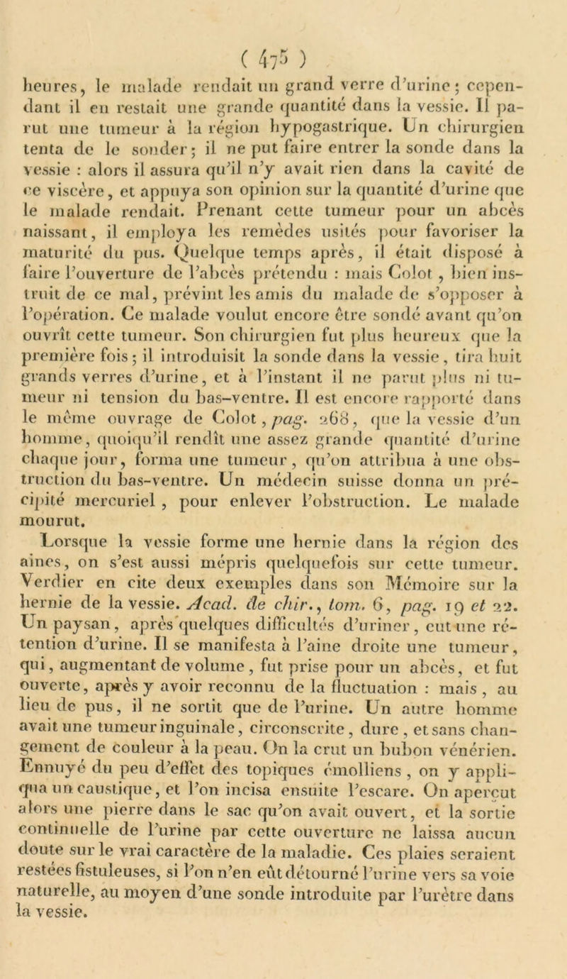 heures, le malade rendait un grand verre d'urine ; cepen- dant il en restait une grande quantité dans la vessie. Il pa- rut une tumeur à la région hypogastrique, hn chirurgien tenta de le souder; il ne put faire entrer la sonde dans la vessie : alors il assura qu'il n’y avait rien dans la cavité de ce viscère, et appuya son opinion sur la quantité d’urine que le malade rendait. Prenant cette tumeur pour un abcès naissant, il employa les remèdes usités pour favoriser la maturité du pus. Quelque temps après, il était disposé à faire l’ouverture de l’abcès prétendu : mais Colot , bien ins- truit de ce mal, prévint les amis du malade de s’opposer à l’opération. Ce malade voulut encore être sondé avant qu’on ouvrît cette tumeur. Son chirurgien fut plus heureux que la première fois; il introduisit la sonde dans la vessie, tira huit gran ds verres d’urine, et à l’instant il ne parut plus ni tu- meur ni tension du bas-ventre. Il est encore rapporté dans le même ouvrage de Colot, pag. 268, que la vessie d’un homme, quoiqu’il rendît une assez grande quantité d’urine chaque jour, forma une tumeur, qu’on attribua à une obs- truction du bas-ventre. U11 médecin suisse donna un pré- cipité mercuriel , pour enlever l’obstruction. Le malade mourut. Lorsque la vessie forme une hernie dans la région des aines, on s’est aussi mépris quelquefois sur cette tumeur. Verdier en cite deux exemples dans son Mémoire sur la hernie de la vessie. Acad, de chir., loin. 6, pag. 19 et 22. Un paysan, après quelques difficultés d’uriner, eut une ré- tention d’urine. Il se manifesta à l’aine droite une tumeur, qui, augmentant de volume , fut prise pour un abcès, et fut ouverte, après y avoir reconnu de la fluctuation : mais , au lieu de pus, il ne sortit que de l’urine. Un autre homme avait une tumeur inguinale, circonscrite, dure, et sans chan- gement de couleur à la peau. On la crut un bubon vénérien. Ennuyé du peu d’effet des topiques émolliens , on y appli- qua un caustique, et l’on incisa ensuite l’cscarc. O11 aperçut alors une pierre dans le sac qu’on avait ouvert, et la sortie continuelle de l’urine par cette ouverture ne laissa aucun doute sur le vrai caractère de la maladie. Ces plaies seraient restées fîstuleuses, si l’on n’en eût détourné l’urine vers sa voie naturelle, au moyen d’une sonde introduite par l’urètre dans la vessie.