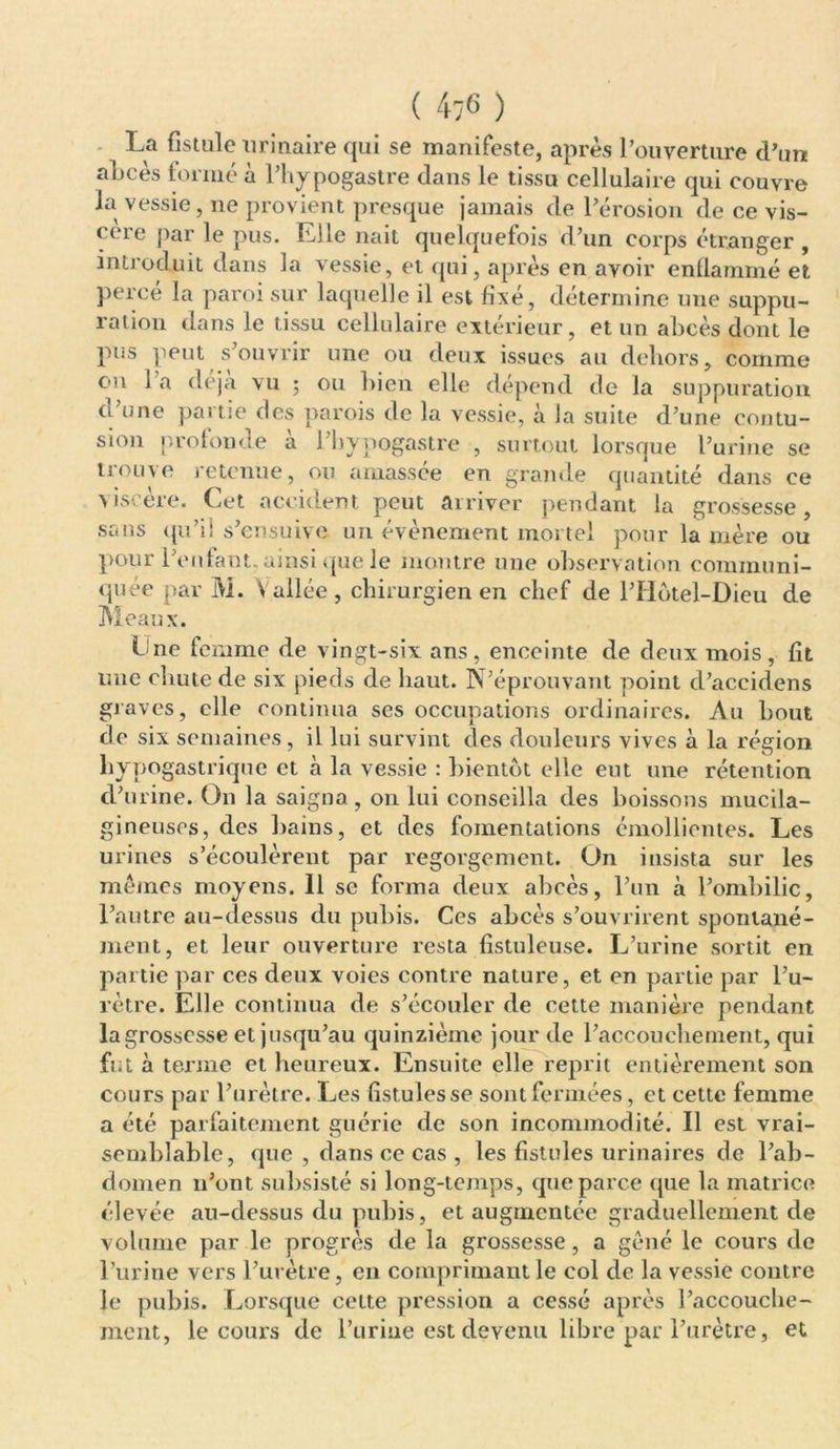 ( 4;6 ) La fistule urinaire qui se manifeste, après l’ouverture d’un aLcès formé à l’hypogastre dans le tissu cellulaire qui couvre la vessie, ne provient presque jamais de l’érosion de ce vis- cère par le pus. Elle naît quelquefois d’un corps étranger , introduit dans la vessie, et qui, après en avoir enflammé et percé la paroi sur laquelle il est fixé, détermine une suppu- ration dans le tissu cellulaire extérieur, et un abcès dont le pus peut s’ouvrir une ou deux issues au dehors, comme cm 1 a déjà vu ; ou bien elle dépend de la suppuration d’une partie des parois de la vessie, à la suite d’une contu- sion proton de a i’bypogastre , surtout lorsque l’urine se trouve retenue, on amassée en grande quantité dans ce > iscère. Cet accident peut arriver pendant la grossesse, sans qu’il s’ensuive un évènement mortel pour la mère ou pour l’enfant, ainsi que le montre une observation communi- quée par M. Vallée, chirurgien en chef de l’IIotel-Dieu de Meaux. Cne femme de vingt-six ans, enceinte de deux mois, fit une chute de six pieds de haut. N’éprouvant point d’accidens graves, elle continua scs occupations ordinaires. Au bout de six semaines, il lui survint des douleurs vives à la région hypogastrique et à la vessie : bientôt elle eut une rétention d’urine. On la saigna , on lui conseilla des boissons mucila- gineuses, des bains, et des fomentations émollientes. Les urines s’écoulèrent par regorgement. On insista sur les mêmes moyens. 11 se forma deux abcès, l’un à l’ombilic, l’autre au-dessus du pubis. Ces abcès s’ouvrirent spontané- ment, et leur ouverture resta fistuleuse. L’urine sortit en partie par ces deux voies contre nature, et en partie par l’u- rètre. Elle continua de s’écouler de cette manière pendant la grossesse et jusqu’au quinzième jour de l’accouchement, qui fut à terme et heureux. Ensuite elle reprit entièrement son cours par l’urètre. Les fistules se sont fermées, et cette femme a été parfaitement guérie de son incommodité. Il est vrai- semblable, que , dans ce cas , les fistules urinaires de l’ab- domen n’ont subsisté si long-temps, que parce que la matrice élevée au-dessus du pubis, et augmentée graduellement de volume par le progrès de la grossesse, a gêné le cours de l’urine vers l’urètre, en comprimant le col de la vessie contre le pubis. Lorsque celte pression a cessé après l’accouclie- ment, le cours de l’urine est devenu libre par l’urètre, et