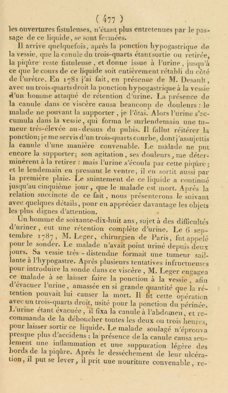 les ouvertures fîstuleuses, n’étant plus entretenues par le pas- sage de ce liquide, se sont fermées. Il arrive quelquefois, après la ponction hypogastrique de la vessie, que la canule du trois-quarts étantsortie ou retirée, la piqûre reste fistuleuse , et donne issue à Purine , jusqu’à ce que le cours de ce liquide soit entièrement rétabli du côté de l’urètre. En 1781 j’ai fait, en présence de M. Desault, avec un trois-quarts droit la ponction hypogastrique à la vessie d’un homme attaqué de rétention d’urine. La présence de la canule dans ce viscère causa beaucoup de douleurs : le malade ne pouvant la supporter , je l’ôtai. Alors l’urine s'ac- cumula dans la vessie, qui forma le surlendemain une tu- meur très-élevée au-dessus du pubis. Il fallut réitérer la ponction; jeme servis d’un trois-quarts courbe, dont j’assujettis la canule d’une manière convenable. Le malade ne put encore la supporter; son agitation , ses douleurs me déter- minèrent à la retirer : mais l’urine s’écoula par cette piqûre ; et le lendemain en pressant le ventre, il en sortit aussi par la première plaie. Le suintement de ce liquide a continué jusqu’au cinquième jour, que le malade est mort. Après la relation succincte de ce lait, nous présenterons le suivant avec quelques détails, pour en apprécier davantage les objets les plus dignes d’attention. Un homme de soixante-dix-huit ans, sujet à des difficultés d’uriner, eut une rétention complète d’urine. Le 6 sen- tembre 1787, M. Loger, chirurgien de Paris, fut appelé poui le sonder. Le malade n’avait point uriné depuis deux jours. Sa vessie très - distendue formait une tumeur sail- lante à l’hypogastre. Après plusieurs tentatives infructueuses pour introduire la sonde dans ce v iscère , M. Leger engagea ce malade à se laisser faire la ponction à la vessie, afin d’evacuer l’urine, amassée en si grande quantité que la ré- tention pouvait lui causer la mort. Il fit cette opération avec un trois-quarts droit, usité pour la ponction du périnée. L urine étant évacuée, il fixa la canule à l’abdomen, et re- commanda de la déboucher toutes les deux ou trois heures pour laisser sortir ce liquide. Le malade soulagé n’éprouva presque plus d’accidens ; la présence de la canule causa seu- lement une inllammation et une suppuration légère des bords de la piqûre. Après le dessèchement de leur ulcéra- tion, il put se leveril prit une nouriture convenable, re~