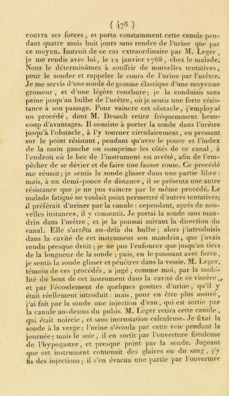 couvra ses forces , et porta constamment cette canule pen- dant quatre mois huit jours sans rendre de l'urine que par ce moyen. Instruit de ce cas extraordinaire par M. Leger , je mè rendis avec lui, le 12 janvier 1788 , chez le malade. Nous le déterminâmes à souffrir de nouvelles tentatives, pour le sonder et rappeler le cours de l'urine par l’urètre. Je me servis d'une sonde de gomme élastique d'une moyenne grosseur, et d'une légère courbure; je la conduisis sans peine jusqu'au bulbe de l’urètre, où je sentis une forte résis- tance à son passage. Pour vaincre cet obstacle, j'employai un procédé , dont M. Desault retire fréquemment beau- coup d’avantages. Il consiste à porter la sonde dans l'urètre jusqu'à l'obstacle, à l'y tourner circnlairement, en pressant sur le point résistant, pendant qu'avec le pouce et l’index de la main gauche on comprime les cotés de ce canal, à l'endroit où le bec de l'instrument est arrêté, afin de l’em- pêcher de se dévier et de faire une fausse route. Ce procédé me réussit; je sentis la sonde glisser dans une partie libre : mais, à un demi-pouce de distance, il se présenta une autre résistance que je ne pus vaincre par le même procédé. Le malade fatigué ne voulait point permettre d'autres tentatives; il préférait d’uriner par la canule : cependant, après de nou- velles instances, il y consentit. Je portai la sonde sans man- drin dans l’urètre , et je la poussai suivant la direction du canal. Elle s'arrêta au-delà du bulbe; alors j’introduisis dans la cavité de cet instrument son mandrin, que j’avais rendu presque droit ; je ne pus l'enfoncer que jusqu'au tiers de la longueur de la sonde ; puis, en le poussant avec force, je sentis la sonde glisser et pénétrer dans la vessie. M. Leger, témoin de ces procédés, a jugé , comme moi, par la mobi- lité du bout de cet instrument dans la cavité de ce viscère ,, et par l'écoulement de quelques gouttes d’urine , qu'il y était réellement introduit: mais, pour en être plus assuré, j'ai fait par la sonde une injection d’eau, qui est sortie par la canule au-dessus du pubis. M. Leger retira cette canule , qui était noircie , et sans incrustation calculeuse. Je fixai la sonde à la verge; l’urine s'écoula par cette voie pendant la journée ; mais le soir , il en sortit par l’ouverture fistuleusc de l’hypogastre , et presque point par la sonde. Jugeant que cet instrument contenait des glaires ou du sang , ) y fis des injections; il s’en évacua une partie par louvertuie