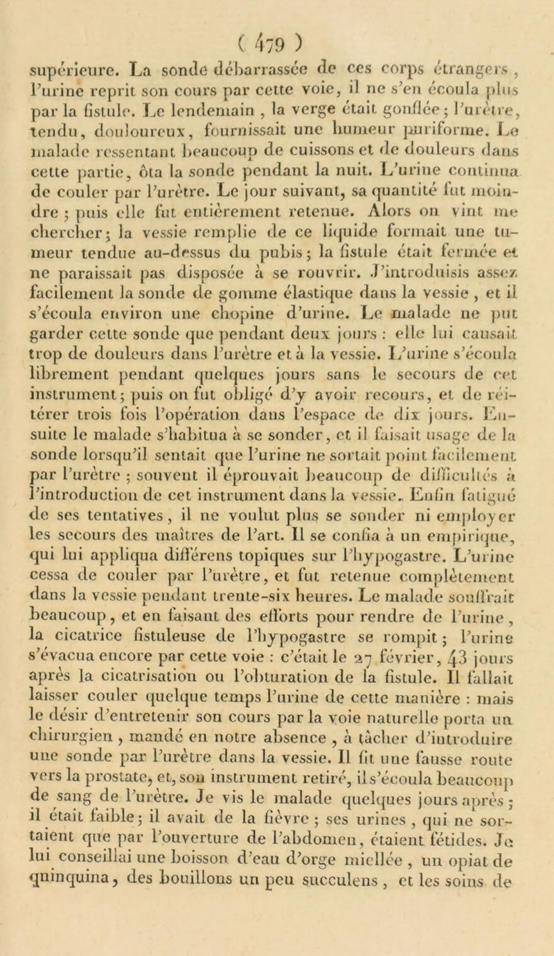 supérieure. La sonde débarrassée de ces corps étrangers , l’urine reprit son cours par cette voie, il ne s’en écoula plus par la fistule. Le lendemain , la verge était gonflée; l’urètre, tendu, douloureux, fournissait une humeur puriforme. Le malade ressentant beaucoup de cuissons et de douleurs dans cette partie, ôta la sonde pendant la nuit. L’urine continua de couler par l’urètre. Le jour suivant, sa quantité fut moin- dre ; puis elle fut entièrement retenue. Alors on vint me chercher; la vessie remplie de ce liquide formait une tu- meur tendue au-dessus du pubis; la fistule était fermée ei ne paraissait pas disposée à se rouvrir. .T’introduisis assez, facilement la sonde de gomme élastique dans la vessie , et il s’écoula environ une chopine d’urine. Le malade ne put garder cette sonde que pendant deux jours : elle lui causait trop de douleurs dans l’urètre et à la vessie. L’urine s’écoula librement pendant quelques jours sans le secours de cet instrument; puis on fut obligé d’y avoir recours, et de réi- térer trois fois l’opération dans l’espace de dix jours. Lu- suitc le malade s’habitua à se sonder, et il faisait usage de la sonde lorsqu’il sentait que l’urine ne sortait point facilement par l’urètre ; souvent il éprouvait beaucoup de difficultés à l’introduction de cet instrument dans la vessie.. Enfin fatigué de ses tentatives, il ne voulut plus se sonder ni employer les secours des maîtres de l’art. 11 se confia à un empirique, qui lui appliqua différons topiques sur l’bypogastre. L’urine cessa de couler par l’urètre, et fut retenue complètement dans la vessie pendant trente-six heures. Le malade souffrait beaucoup, et en faisant des efforts pour rendre de l’urine, la cicatrice fistuleuse de l’hypogastre se rompit ; l’urine s’évacua encore par cette voie : c’était le 27 février, ^3 jours après la cicatrisation ou l’obturation de la fistule. Il fallait laisser couler quelque temps l’urine de cette manière : mais le désir d’entretenir son cours par la voie naturelle porta un chirurgien , mandé en notre absence , à tacher d’iutroduire une sonde par l’urètre dans la vessie. Il fit une fausse route vers la prostate, et, sou instrument retiré, ils’écoula beaucoup de sang de l’uretre. Je vis le malade quelques jours après; il était faible; il avait de la fièvre ; scs urines , qui ne sor- taient que par l’ouverture de l’abdomen, étaient fétides. Je; lui conseillai une boisson d’eau d’orge miellée , un opiat de quinquina, des bouillons un peu succulens , et les soins de