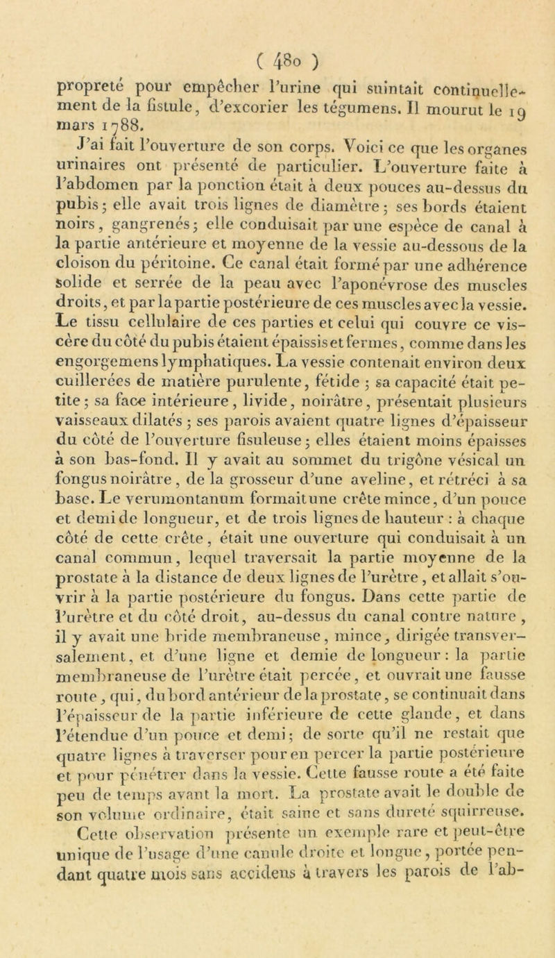 propreté pour empêcher l’urine qui suintait continuelle- ment de la fistule, d’excorier les tégumens. Il mourut le 19 mars 1788. J’ai fait 1 'ouverture de son corps. Voici ce que les organes urinaires ont présenté de particulier. L’ouverture faite à l’abdomen par la ponction était à deux pouces au-dessus du pubis j elle avait trois lignes de diamètre; ses bords étaient noirs, gangrenés; elle conduisait par une espèce de canal à la partie antérieure et moyenne de la vessie au-dessous de la cloison du péritoine. Ce canal était formé par une adhérence solide et serrée de la peau avec l’aponévrose des muscles droits, et par la partie postérieure de ces muscles avec la vessie. Le tissu cellulaire de ces parties et celui qui couvre ce vis- cère du côté du pubis étaient épaissis et fermes, comme dans les engorgemens lymphatiques. La vessie contenait environ deux cuillerées de matière purulente, fétide ; sa capacité était pe- tite; sa fac-e intérieure, livide, noirâtre, présentait plusieurs vaisseaux dilatés ; ses parois avaient quatre lignes d’épaisseur du côté de l’ouverture fisuleuse; elles étaient moins épaisses à son bas-fond. Il y avait au sommet du trigône vésical un fongus noirâtre , de la grosseur d’une aveline, et rétréci à sa base. Le verumontanum formaitune crête mince, d’un pouce et demi de longueur, et de trois lignes de hauteur : à chaque côté de cette crête, était une ouverture qui conduisait à un canal commun, lequel traversait la partie moyenne de la prostate à la distance de deux lignes de l’urètre, et allait s’ou- vrir à la partie postérieure du fongus. Dans cette partie de l’urètre et du côté droit, au-dessus du canal contre nature , il y avait une bride membraneuse, mince, dirigée transver- salement, et d’une ligne et demie de longueur : la partie membraneuse de l’urètre était percée, et ouvrait une fausse route, qui, du bord antérieur de la prostate, se continuait dans l’épaisseur de la partie inférieure de cette glande, et dans l’étendue cl’un pouce et demi; de sorte qu’il ne restait que quatre lignes à traverser pour en percer la partie postérieure et pour pénétrer dans la vessie. Cette fausse route a ete laite peu de temps avant la mort. La prostate avait le double de son volume ordinaire, était saine et sans dureté squirreuse. Cette observation présente un exemple rare et peut-être unique de l’usage cl’une canule droite et longue, portée pen- dant quatre mois sans accidens à travers les parois de 1 ab-