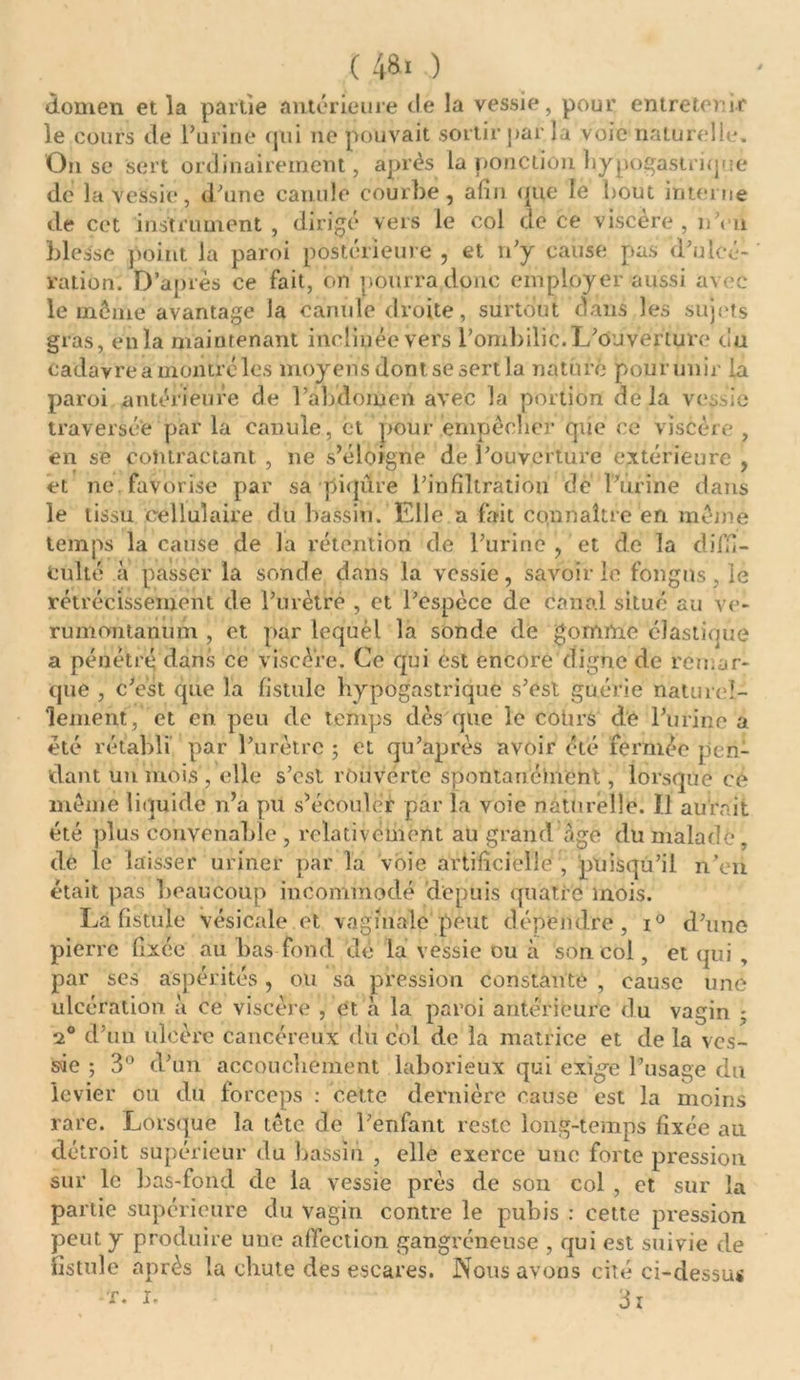 ( 4&amp;« ) domen et la partie antérieure tle la vessie, pour entretenir le cours de Farine qui 11e pouvait sortir par la voie naturelle. O11 se sert ordinairement, après la ponction hypogastrique de la vessie, d'une canule courbe, afin que le bout interne de cet instrument , dirigé vers le col de ce viscere , nYn blesse point la paroi postérieure , et n'y cause pas d'ulcé- ration. D’après ce fait, on pourra donc employer aussi avec le même avantage la canule droite, surtout dans les sujets gras, en la maintenant inclinée vers l’ombilic. L'ouverture du cadavre a montre les moyens dont se sert la nature pourunir la paroi antérieure de l’abdomen avec la portion delà vessie traversée par la canule, et pouf 'empêcher que ce viscère , en se contractant , 11e s’éloigne de l'ouverture extérieure , et ne favorise par sa piqûre l’infiltration de T'urine dans le tissu cellulaire du bassin. Elle a fait connaître en même temps la cause de la rétention de l'urine , et de la diffi- culté à passer la sonde dans la vessie, savoir le fongns, le rétrécissement de l’urètre , et l'espèce de canal situé au ve- rumontanum , et par lequel la sonde de gomme élastique a pénétré dans ce viscère. Ce qui est encore digne de remar- que , c'est que la fistule hypogastrique s'est guérie naturel- lement, et en peu de temps dès que le cours de l'urine a été rétabli par l’urètre 5 et qu'après avoir été fermée pen- dant un mois, elle s’est rouverte spontanément, lorsque ce même liquide n’a pu s’écouler par la voie naturelle. I! aurait été plus convenable , relativement au grand àgc du malade, de le laisser uriner par la voie artificielle , puisqu’il n'en était pas beaucoup incommodé depuis quatre mois. La fistule vésicale et vaginale peut dépendre, i° d'une pierre fixée au bas fond ué la vessie ou à son col, et qui , par ses aspérités, ou sa pression constante , cause une ulcération a ce viscère , et à la paroi antérieure du vagin • 20 d’un ulcère cancéreux du col de la matrice et de la ves- sie ; 3° d’un accouchement laborieux qui exigée l’usage du levier ou du forceps : cette dernière cause est la moins rare. Lorsque la tête de l’enfant reste long-temps fixée au détroit supérieur du bassin , elle exerce une forte pression sur le bas-fond de la vessie près de son col , et sur la partie supérieure du vagin contre le pubis : cette pression peut y produire une affection gangréneuse , qui est suivie de fistule après la chute des eseares. Nous avons cité ci-dessus î. 3i