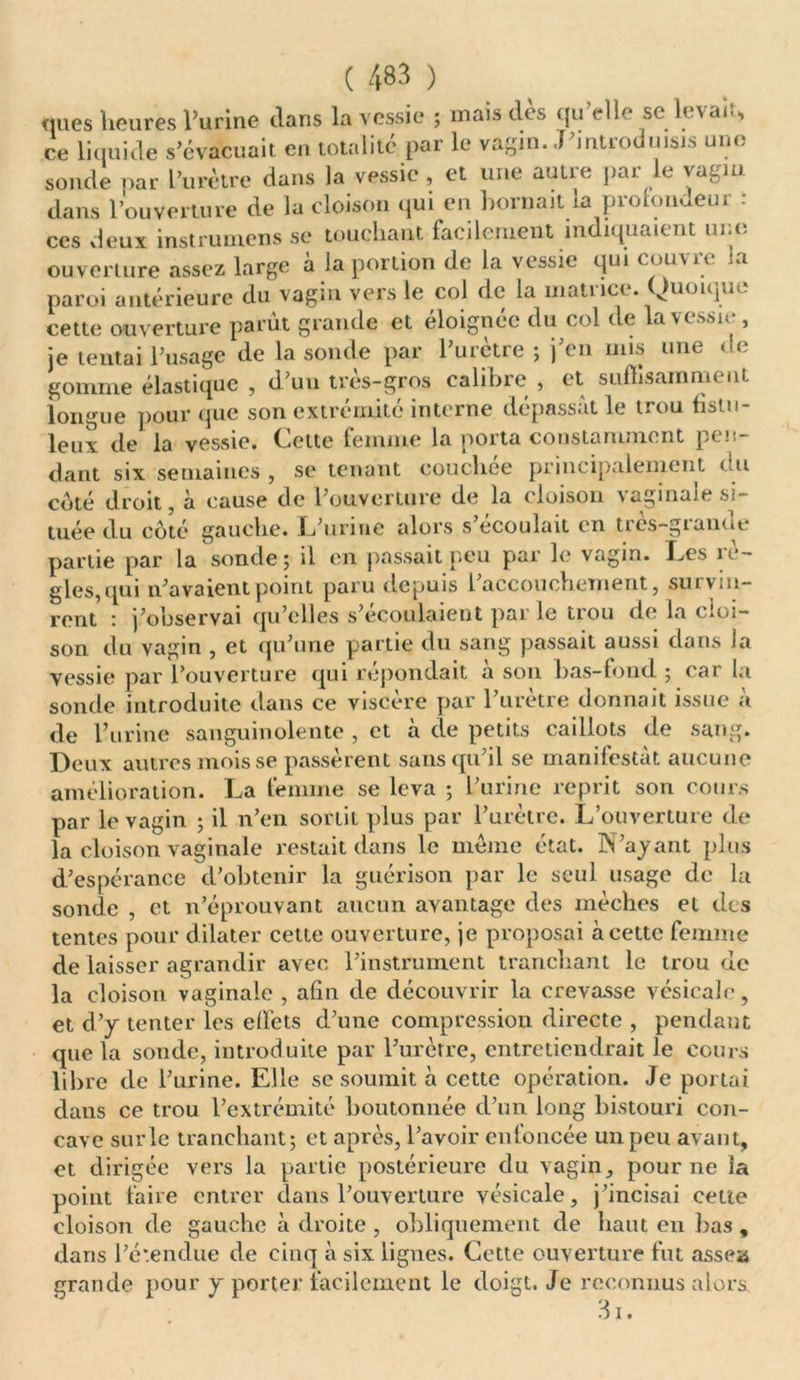 nues heures l’urine dans la vessie ; mais dès qu’elle se levait, ce liquide s’évacuait en totalité par le vagin..T’introduisis une sonde par l’urètre dans la vessie , et une autre par le vagin dans l’ouverture de la cloison qui en bornait la protondeur : ces deux instrumens se touchant facilement indiquaient une ouverture assez large à la portion de la vessie qui couvre la paroi antérieure du vagin veis le col de la inatiici. Quoique cette ouverture parût grande et éloignée du col de la vessie , je tentai l’usage (le la sonde par 1 uictie ; ] en uns une > < gomme élastique , d’un très-gros calibre , et suffisamment longue pour que son extrémité interne dépassât le trou fistu- leuï de la vessie. Celte femme la porta constamment pen- dant six semaines , se tenant coucliee principalement < u coté droit, à cause de l’ouverture de la cloison vaginale si- tuée du côté gauche. L’urine alors s écoulait en très—gianut partie par la sonde; il en passait peu par le vagin. Les rè- gles,qui n’avaient point paru depuis 1 accouchement, sut vin- rent : j’observai qu’elles s’écoulaient par le trou de la cloi- son du vagin , et qu’une partie du sang passait aussi dans la vessie par l’ouverture qui répondait à son bas-fond ; car la sonde introduite dans ce viscère par l’urètre donnait issue a de l’urine sanguinolente , et à de petits caillots de sang. Deux autres mois se passèrent sans qu’il se manifestât aucune amélioration. La femme se leva ; l’urine reprit son cours par le vagin ; il n’en sortit plus par l’urètre. L’ouverture de la cloison vaginale restait dans le même état. N’ayant plus d’espérance d’obtenir la guérison par le seul usage de la sonde , et n’éprouvant aucun avantage des mèches et des tentes pour dilater cette ouverture, je proposai à cette femme de laisser agrandir avec l’instrument tranchant le trou de la cloison vaginale , afin de découvrir la crevasse vésicale, et d’y tenter les effets d’une compression directe , pendant que la sonde, introduite par l’urètre, entretiendrait le cours libre de l’urine. Elle se soumit à cette opération. Je portai dans ce trou l’extrémité boutonnée d’un long bistouri con- cave surle tranchant; et après, l’avoir enfoncée un peu avant, et dirigée vers la partie postérieure du vagin, pour ne la point faire entrer dans l’ouverture vésicale, j’incisai cette cloison de gauche à droite , obliquement de haut en bas , dans l’étendue de cinq à six lignes. Cette ouverture fut assea grande pour y porter facilement le doigt. Je reconnus alors 3i.
