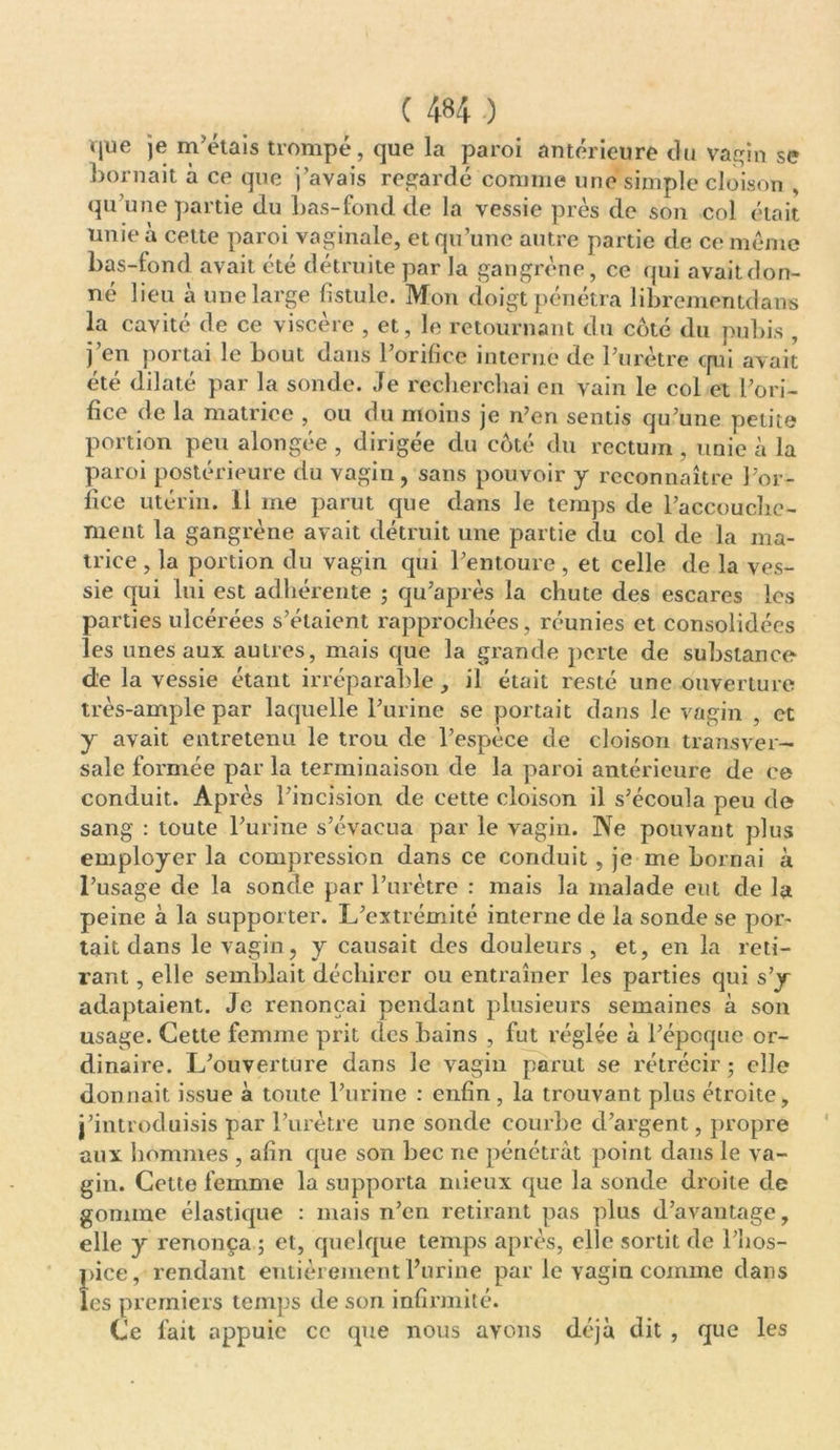 que je m’étais trompé, que la paroi antérieure du vagin se bornait à ce que j’avais regardé comme une simple cloison qu’une partie du bas-fond de la vessie près de son col était unie à cette paroi vaginale, et qu’une autre partie de ce même bas-fond avait été détruite par la gangrène, ce qui avait don- né lieu à une large fistule. Mon doigt pénétra librementdans la cavité de ce viscère , et, le retournant du côté du pubis , j’en portai le bout dans l’orifice interne de l’urètre qui avait été dilaté par la sonde. Je recherchai en vain le col et l’ori- fice de la matrice , ou du moins je n’en sentis qu’une petite portion peu alongée , dirigée du côté du rectum , unie à la paroi postérieure du vagin, sans pouvoir y reconnaître l’or- lice utérin. 11 me parut que dans le temps de l’accouche- ment la gangrène avait détruit une partie du col de la ma- trice , la portion du vagin qui l’entoure , et celle de la ves- sie qui lui est adhérente ; qu’après la chute des escares les parties ulcérées s’étaient rapprochées, réunies et consolidées les unes aux autres, mais que la grande perte de substance de la vessie étant irréparable, il était resté une ouverture très-ample par laquelle l’urine se portait dans le vagin , et y avait entretenu le trou de l’espèce de cloison transver- sale formée par la terminaison de la paroi antérieure de ce conduit. Après l’incision de cette cloison il s’écoula peu de sang : toute l’urine s’évacua par le vagin. Ne pouvant plus employer la compression dans ce conduit, je me bornai à l’usage de la sonde par l’urètre : mais la malade eut de la peine à la supporter. L’extrémité interne de la sonde se por- tait dans le vagin, y causait des douleurs, et, en la reti- rant , elle semblait déchirer ou entraîner les parties qui s’y adaptaient. Je renonçai pendant plusieurs semaines à son usage. Cette femme prit des bains , fut réglée à l’époque or- dinaire. L’ouverture dans le vagin parut se rétrécir; elle donnait issue à toute l’urine : enfin, la trouvant plus étroite, j’introduisis par l’urètre une sonde courbe d’argent, propre aux hommes , afin que son bec ne pénétrât point dans le va- gin. Cette femme la supporta mieux que la sonde droite de gomme élastique : mais n’en retirant pas plus d’avantage, elle y renonça ; et, quelque temps après, elle sortit de l’hos- pice, rendant entièrement l’urine par le vagin comme dans les premiers temps de son infirmité. Ce fait appuie ce que nous avons déjà dit , que les