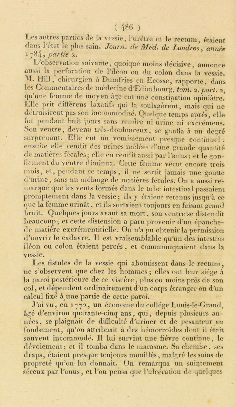 Les autres parties de la vessie, 1 urètre et le rectum, étaient dans l’état le plus sain. Journ. de Med. de Londres, année i 784, partie 2. L’observation suivante, quoique moins décisive, annonce aussi la perforation de l’iléon ou du colon dans la vessie. M. Hill, chirurgien à Dumfries en Ecosse, rapporte, dans les Commentaires de médecine d’Edimbourg, tom. 2, part. 2, qu’une femme de moyen âge eut une constipation opiniâtre’ Elle prit différons laxatifs qui la soulagèrent, mais qui ne détruisirent pas son incommodité. Quelque temps après, elle fut pendant lnut jours sans rendre ni urine ni excrémens. Son ventre, devenu très-douloureux, so gonfla à un degré surprenant. Elle eut un vomissement presque continuel 1 ensuite elle rendit des urines mêlées d’une grande quantité de matières fécales; elle on rendit aussi par l’anus ; et le gon- flement du ventre diminua. Cette femme vécut encore trois mois, et, pendant ce temps, il ne sortit jamais une goutte d’urine , sans un mélange de matières fécales. On a aussi re- marque que les vents formés dans le ttibc intestinal passaient promptement dans la vessie; ils y étaient retenus jusqu’à ce que la femme urinât, et ils sortaient toujours en faisant grand bruit. Quelques jours avant sa mort, son ventre se distendit beaucoup; et cette distension a paru provenir d’un épanehe- de matière excrémentitielle. On n’a pu obtenir la permission d’ouvrir le cadavre. Il est vraisemblable qu’un des intestins iléon ou colon étaient percés , et communiquaient dans la vessie. Les fistules de la vessie qui aboutissent dans le rectum, ne s’observent que chez les hommes ; elles ont leur siège à la paroi postérieure de ce viscère, plus ou moins près de son col, et dépendent ordinairement d’un corps étranger ou d’un calcul fixé à une partie de cette paroi. J’ai vu, en 1772, un économe du collège Louis-le-Grand, âgé d’environ quarante-cinq ans, qui, depuis plusieurs an- nées, se plaignait de difficulté d’uriner et de pesanteur au fondement, qu’on attribuait à des hémorroïdes dont il était souvent incommodé. Il lui survint une fièvre continue, le dévoiement ; et il tomba dans le marasme. Sa chemise, ses draps, étaient presque toujours mouillés, malgré les soins de propreté qu’on lui donnait. On remarqua un suintement séreux par l’anus, et l’on pensa que l’ulcération de quelques