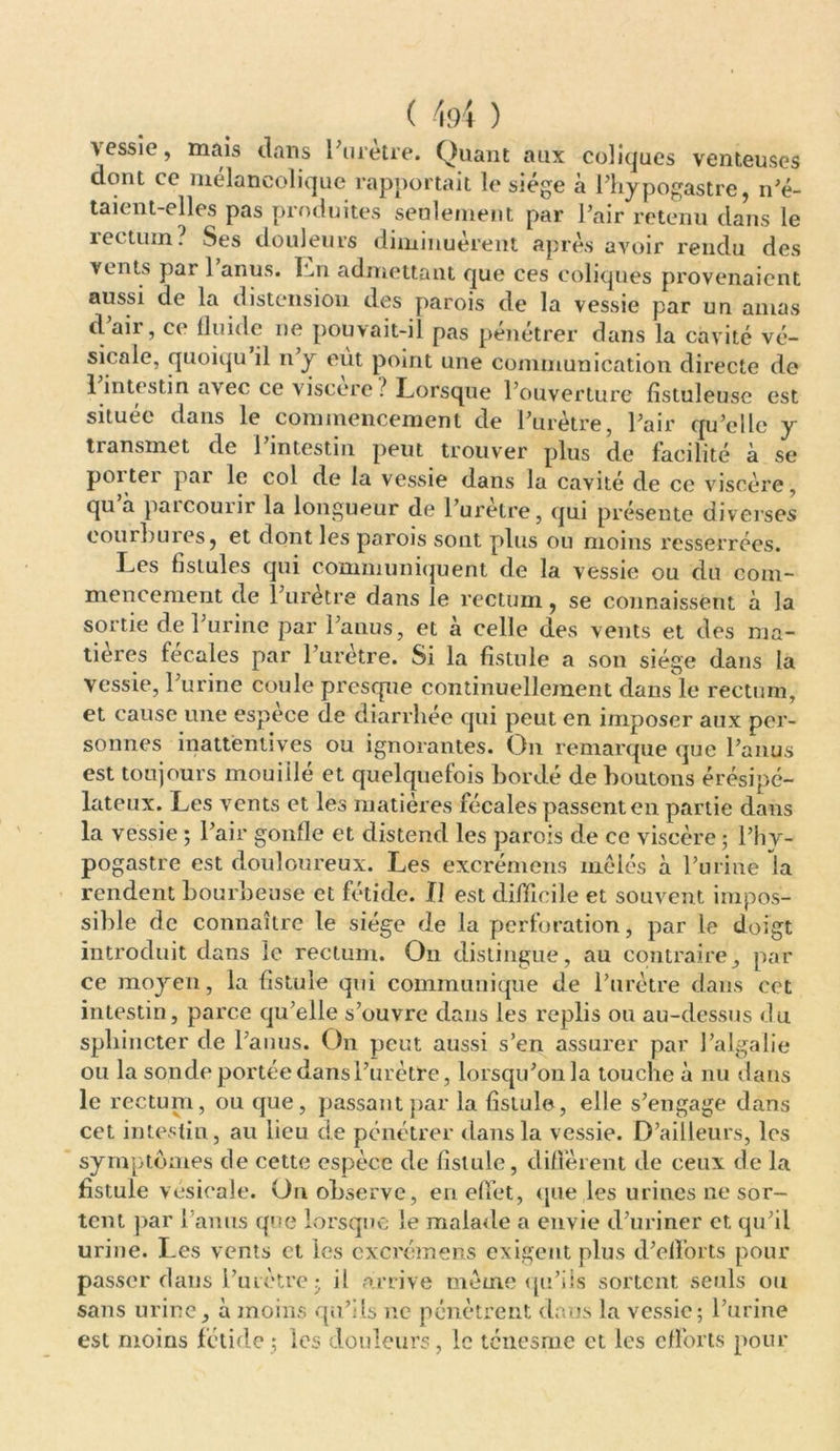 vessie, mais dans l'urètre. Quant aux coliques venteuses dont ce mélancolique rapportait le siège à l’hypogastre, n'é- taient-elles pas produites seulement par l’air retenu dans le îettuin. Ses douleurs diminuèrent après avoir rendu des vents par 1 anus. Ln admettant que ces coliques provenaient aussi de la distension des parois de la vessie par un amas d’air, ce fluide ne pouvait-il pas pénétrer dans la cavité vé- sicale, quoiqu il n’y eut point une communication directe de 1 intestin avec ce viscère ? Lorsque l’ouverture fistuleuse est située dans le commencement de l’urètre, l’air qu’elle y transmet de 1 intestin peut trouver plus de facilité à se poiter par le col de la vessie dans la cavité de ce viscère, qu à parcourir la longueur de l’urètre, qui présente diverses couîInnés, et dont les parois sont plus ou moins resserrées. Les fistules qui communiquent de la vessie ou du com- mencement de 1 urètre dans le rectum, se connaissent a la sortie de l’urine par l’anus, et à celle des vents et des ma- tières fécales par l’urètre. Si la fistule a son siège dans la vessie, l’urine coule presque continuellement dans le rectum, et cause une espèce de diarrhée qui peut en imposer aux per- sonnes inattentives ou ignorantes. On remarque que l’anus est toujours mouiilé et quelquefois bordé de boutons érésipé- lateux. Les vents et les matières fécales passent en partie dans la vessie ; l’air gonfle et distend les parois de ce viscère ; l’hy- pogastre est douloureux. Les excrémens mêlés à l’urine la rendent bourbeuse et fétide. II est difficile et souvent impos- sible de connaître le siège de la perforation, par le doigt introduit dans le rectum. On distingue, au contraire, par ce moyen, la fistule qui communique de l’urètre dans cet intestin, parce qu’elle s’ouvre dans les replis ou au-dessus du sphincter de l’anus. On peut aussi s’en assurer par l’algalie ou la sonde portée dans l’urètre, lorsqu’on la touche à nu dans le rectum, ou que, passant par la fistule, elle s’engage dans cet intestin, au lieu de pénétrer dans la vessie. D’ailleurs, les symptômes de cette espèce de fistule, diffèrent de ceux de la fistule vésicale. On observe, en effet, que les urines ne sor- tent par l’an ns que lorsque le malade a envie d’uriner et. qu’il urine. Les vents et les excrémens exigent plus d’efforts pour passer dans l’urètre; il arrive meme qu’ils sortent seuls ou sans urine, à moins qu’ils ne pénètrent dans la vessie; l’urine est moins fétide ; les douleurs, le ténesme et les efforts pour
