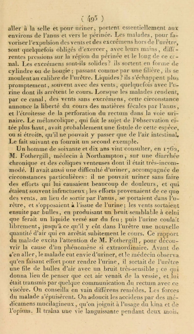 ( 4or> ) aller à la selle et pour miner, portent essentiellement aux environs de Tamis et vers le périnée. Les malades, pour fa- voriser l’expulsion des Yents et des excreniens hors de l’urètre, sont quelquefois obligés d’exercer, avec leurs mains, diffé- rentes pressions sur la région du périnée et le long de ce or- nai. Les excrémens sont-ils solides/ ils sortent en forme de cylindre ou de bougie ; passant comme par une filière, ils se moulentaucalibre de Purêtre. Liquides? ils s’échappent plus promptement, souvent avec des vents, quelquefois avec Pu- rine dont ils arrêtent le cours. Lorsque les malades rendent, par ce canal, des vents sans excrémens, cette circonstance annonce la liberté du cours des matières fécales par l’anus, et l’étroitesse de la perforation du rectum dans la voie uri- naire. Le mélancolique, qui fait le sujet de l’observation ci- tée plus haut, avait probablement une fistule de cette espèce, ou si étroite, qu’il ne pouvait y passer que de Pair intestinal. Le fait suivant en fournit un second exemple. Un homme de soixante et dix ans vint consulter, en l'jGo, M. FothergiJl, médecin à Northampton, sur une diarrhée chronique et des coliques venteuses dont il était très-incom- modé. Il avait aussi une difficulté d’uriner, accompagnée de circonstances particulières : il ne pouvait uriner sans faire des efforts qui lui causaient beaucoup de douleurs, et qui étaient souvent infructueux; les efforts provenaient de ce quo des vents, au lieu de sortir par l’anus, se portaient dans l’u- rètre, et s’opposaient à l’issue de l’urine; les vents sortaient ensuite par bulles, en produisant un bruit semblable «à celui que ferait un liquide versé sur du feu ; puis l’urine coulait librement, jusqu’à ce qu’il y eut dans l’urètre une nouvelle quantité d’air qui en arrêtât subitement le cours. Ce rapport du malade excita l’attention de M. Fothergill,- pour décou- vrir la cause d’un phénomène si extraordinaire. Avant de s’en aller, le malade eut envie d’uriner, etle médecin observa qu’en faisant effort pour rendre l’urine, il sortait de l’urètre une file de bulles d’air avec un bruit très-sensible ; ce qui donna lieu de penser que cet air venait de la vessie, et lui était transmis par quelque communication du rectum avec ce viscère. On conseilla en vain différens remèdes. Les forces du malade s’épuisèrent. On adoucit les accidens par des mé- dicamens mucilagineux, qu’on joignit à l’usage du kina et de l’opium. Il traîna une vie languissante pendant deux mois.