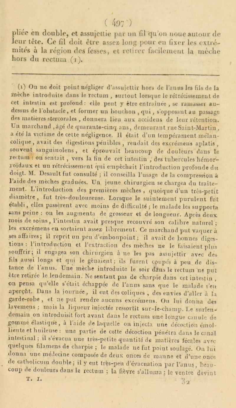 pliée en double, et. assujettie par un fil qu oi) noue autour de leur tête. Ce fil doit être assez long pour en fixer les extré- mités à la région des fesses, et retirer facilement la mèche hors du rectum (i). (1) Ou ne doit point négliger d'assujettir hors de l’anus les (ils de la mèche introduite dans le rectum , surtout lorsque le rétrécissement de cet intestin est profond: elle peut y être entraînée , se ramasser au- dessus de 1 obstacle, et former un bouchon , qui, s’opposant au passage des matières stercorales , donnera lieu aux accidens de leur rétention. Un marchand ,àgé de quarante-cinq ans, demeurant rue Saint-Martin, a été la victime de cette négligence. Il était d’un tempérament mélan- colique, avait des digestions pénibles , rendait des excrémens aplatis, souvent sanguinolens, et éprouvait beaucoup de douleurs dans le re< tum : on sentait , vers la tin de cet intestin , des tubercules hémor- roïdaux et un rétrécissement qui empêchait l’introduction profonde du doigt. M. Desault fut consulté ; il conseilla l’usage de la compression a l’aide des mèches graduées. Un jeune chirurgien se chargea du traite- ment. L’introduction des premières mèches, quoique d’un très-petit diamètre, fut très-douloureuse. Lorsque le suintement purulent fut établi, elles passèrent avec moins de difficulté ; le malade les supporta sans peine: ou les augmenta de grosseur et de longueur. Après deux mois de soins, l’intestin avait presque recouvré son calibre naturel; les excrémens en sortaient assez librement. Ce marchand put vaquer à ses affaires; il reprit un peu d’embonpoint ; il avait de bonnes diges- tions : l’introduction et l’extraction des mèches ne le faisaient plus souffrii ; il engagea son chirurgien a ne les pas assujettir avec des fils aussi longs et qui le gênaient; ils furent coupés à peu de dis- tance de 1 anus. Une mèche introduite le soir dans le rectum ne put etie îetiiée le lendemain. Ne sentant pas de charpie dans cet intestin on pensa quelle s était échappée de l’anus sans que le malade s’eit aperçût. Dans la journée, il eut des coliques , des envies d’aller à la garde-robe, et ne put rendre aucuns excrémens. Ou lui donna des lavemens ; mais la liqueur injectée ressortit sur-le-champ. Le surlen- demain on introduisit fort avant dans le rectum une longue canule de gomme élastique, à l’aide de laquelle on injecta une décoction émol- liente et huileuse : une partie de cette décoction pénétra dans le canal intestinal; il s évacua une très-petite quantité de matières fécales avec quelques fi la mens de charpie ; le malade ne fut point soulagé. On lui donna une médecine composée de deux onces de manne et d’une once de catholicuin double; il y eut très-peu d’évacuation par l’ami?, beau- coup de douleurs dans le rectum ; la fièvre s’alluma ; le ventre devint
