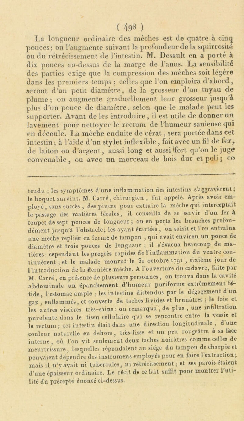 La longueur ordinaire des mèches est de quatre à cinq pouces; on l’augmente suivant la protondeur de la squirrosité ou du rétrécissement de l’intestin. M. Desault en a porté à dix pouces au-dessus de la marge de l’anus. La sensibilité des parties exige que la compression des mèches soit légère dans les premiers temps ; celles que l’on emploîra d’abord, seront d’un petit diamètre, de la grosseur d’un tuyau de plume; on augmente graduellement leur grosseur jusqu’à plus d’un pouce de diamètre, selon que le malade peut les supporter. Avant de les introduire, il est utile de donner un lavement pour nettoyer le rectum de l’humeur sanieuse qui en découle. La mèche enduite de cérat, sera portée dans cet intestin à l’aide d’un stylet inflexible, fait avec un fil de fer, de laiton ou d’argent, aussi long et aussi *fort qu’on le juge convenable, ou avec un morceau de bois dur et poli ; ce tendu ; les symptômes d’une inflammation des intestins s’aggravèrent; le hoquet survint. M. Carré , chirurgien , fut appelé. Après avoir em- ployé, sans succès , des.pinces pour extraire la mèche qui interceptait le passage des matières fécales, il conseilla de se servir d un fer à toupet de sept pouces de longueur ; on eu porta les branches profon- dément jusqu’à l'obstacle; les ayant écartées , on saisit et 1 on entraîna une mèche repliée en forme de tampon , qui avait environ un pouce de diamètre et trois pouces de longueur ; il s’évacua beaucoup de ma- tières: cependant les progrès rapides de l’inflammation du ventre con- tinuèrent ; et le malade' mourut le 3i octobre 1791 , sixième jour de l’introduction, de la dernière mèche. A l’ouverture du cadavre, faite par M. Carré , en présence de plusieurs personnes , on trouva dans la cavité abdominale un épanchement d’humeur puritorme extrêmement fé- tide, l’estomac ample ; les intestins distendus par le dégagement d un gaz , enflammés, et couverts de taches livides et brunâtres ; le foie et les autres viscères très-sains : on remarqua , de plus , une infiltration purulente dans le tissu cellulaire qui se rencontre entre la vessie et le rectum ; cet intestin était dans une direction longitudinale, dune couleur naturelle en dehors, très-lisse et un peu rougeâtre à sa lace interne, où l’on vit seulement deux taches noirâtres comme celles de meurtrissure, lesquelles répondaient au siège du tampon de charpie et pouvaient dépendre des instrumens employés pour en faire l’extraction; mais il n’y avait ni tubercules, ni rétrécissement ; *1 ses parois étaient d’une épaisseur ordinaire. Le récit de ce fait suffit pour montrer 1 uti- lité du précepte énoncé ci-dessus.