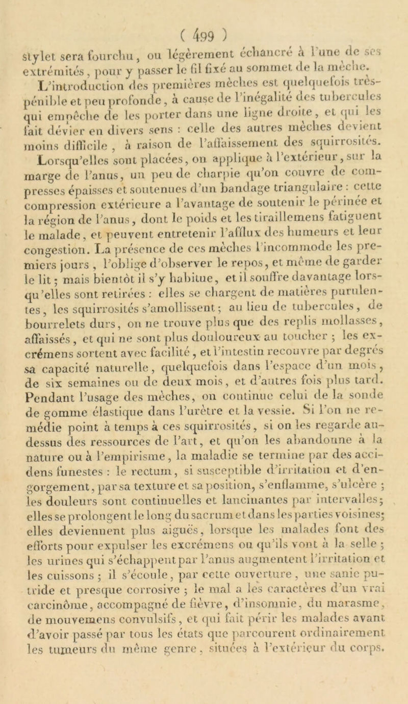 Stylet sera fourchu, ou légèrement echancré a i une (le scs extrémités , pour y passer le fil fixe au sommet <le la mec ne. L’introduction des premières mèches est quelquefois tres- pénihle et peu profonde, a cause de 1 inégalité ne s tubei»ulcs qui empêche de les porter dans une ligne dioite, et qui les fait dévier en divers sens : celle des autres mèches devient moins difficile, à raison de l'affaissement des squirrosités. Lorsqu’elles sont placées, on applique a 1 cxterieui , sni la marge de l’anus, un peu de charpie qu on couvre de com- presses épaisses et soutenues d’un bandage trianguian c . c< ttc compression extérieure a l’avantage de soutenir le périnée et la région de l’anus, dont le poids et les tiraillemens fatiguent le malade, et peuvent entretenir l’afflux des humeurs et leur congestion. La présence de ces rneches 1 incommode les pic- miers jours , l’oblige d’observer le repos, et même de garder le lit ; mais bientôt il s’y habitue, et il souffre davantage lors- qu’elles sont retirées : elles se chargent de matières purulen- tes, les squirrosités s’amollissent ; au lieu de tubercules, de bourrelets durs, on ne trouve plus que des replis mollasses, affaissés , et qui ne sont plus douloureux au toucher 5 les ex- crémens sortent avec facilité, et l’intestin recouvre par degrés sa capacité naturelle, quelquefois dans 1 espace d un mois, de six semaines ou de deux mois, et d’autres fois plus tard. Pendant l’usage des mèches, 011 continue celui de la sonde de gomme élastique dans l’urètre et la vessie. Si l’on ne re- médie point à temps à ces squirrosités, si on les regarde au- dessus des ressources de l’art, et qu’on les abandonne à la nature ou à l’empirisme, la maladie se termine par des aeci- dens funestes : le rectum, si susceptible d’irritation et d’en- gorgement, par sa texture et sa position, s’enflamme, s’ulcère ; les douleurs sont continuelles et lancinantes par intervalles; elles se prolongent le long du sacrumetdans les parties voisines; elles deviennent plus aiguës, lorsque les malades font des efforts pour expulser les excrémens ou qu’ils vont à la selle ; les urines qui s'échappent par l’anus augmentent l’irritation et les cuissons ; il s’écoule, par celle ouverture , une sanie pu- tride et presque corrosive ; le mal a les caractères d’un vrai carcinome, accompagné de fièvre, d’insomnie, du marasme, de mouvemens convulsifs , et qui fait périr les malades avant d’avoir passé par tous les états que parcourent ordinairement, les tumeurs du même genre, situées à l’extérieur du corps.