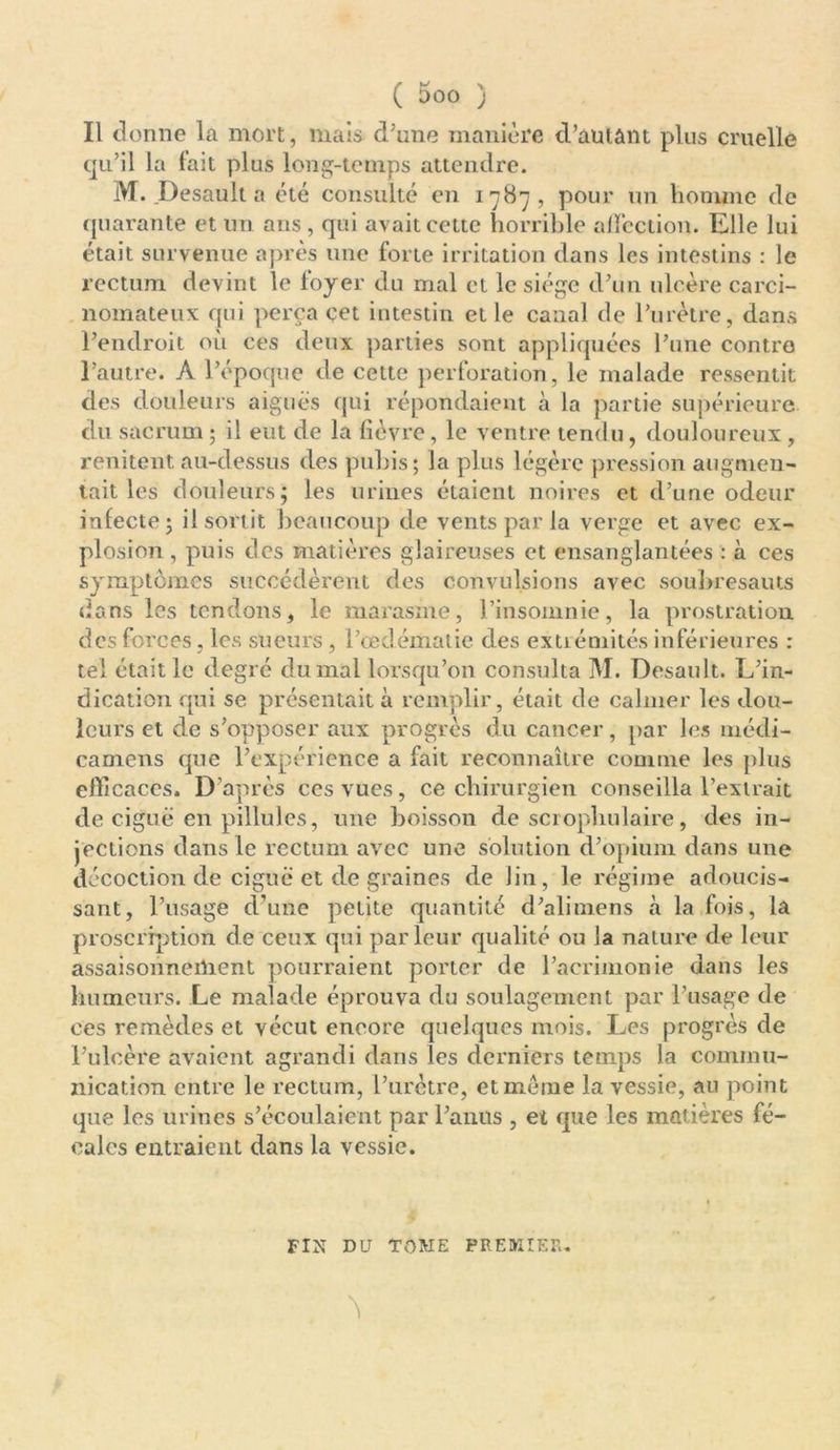 (y v DOO j Il donne la mort, mais d'une manière d’autant plus cruelle qu’il la fait plus long-temps attendre. M. .Desault a été consulté en 1787, pour un homme de quarante et un ans , qui avait cette horrible affection. Elle lui était survenue après une forte irritation dans les intestins : le rectum devint le foyer du mal et le siège d’un ulcère carci- nomateux qui perça çet intestin et le canal de l’urètre, dans l’endroit où ces deux parties sont appliquées l’une contre l’autre, À l’époque de cette perforation, le malade ressentit des douleurs aiguës qui répondaient à la partie supérieure du sacrum ; il eut de la fièvre, le ventre tendu, douloureux, rendent au-dessus des pubis; la plus légère pression augmen- tait les douleurs; les urines étaient noires et d’une odeur infecte; il sortit beaucoup de vents par la verge et avec ex- plosion , puis des matières glaireuses et ensanglantées : à ces Symptômes succédèrent des convulsions avec soubresauts dans les tendons, le marasme, l’insomnie, la prostration des forces, les sueurs, l’œdématie des extrémités inférieures : tel était le degré du mal lorsqu’on consulta M. Desault. L’in- dication qui se présentait à remplir, était de calmer les dou- leurs et de s’opposer aux progrès du cancer, par les médi- camens que l’expérience a fait reconnaître comme les plus efficaces. D’après ces vues, ce chirurgien conseilla l’extrait de ciguë en pillules, une boisson de scrophulaire, des in- jections dans le rectum avec une solution d’opium dans une décoction de ciguë et de graines de lin, le régime adoucis- sant, l’usage d’une petite quantité d’alimens à la fois, la proscription de ceux qui parleur qualité ou la nature de leur assaisonnement pourraient porter de l’acrimonie dans les humeurs. Le malade éprouva du soulagement par l’usage de ces remèdes et vécut encore quelques mois. Les progrès de l’ulcère avaient agrandi dans les derniers temps la commu- nication entre le rectum, l’urètre, et meme la vessie, au point que les urines s’écoulaient par l’anus , et que les matières fé- cales entraient dans la vessie. FIN DU TOME PREMIER.