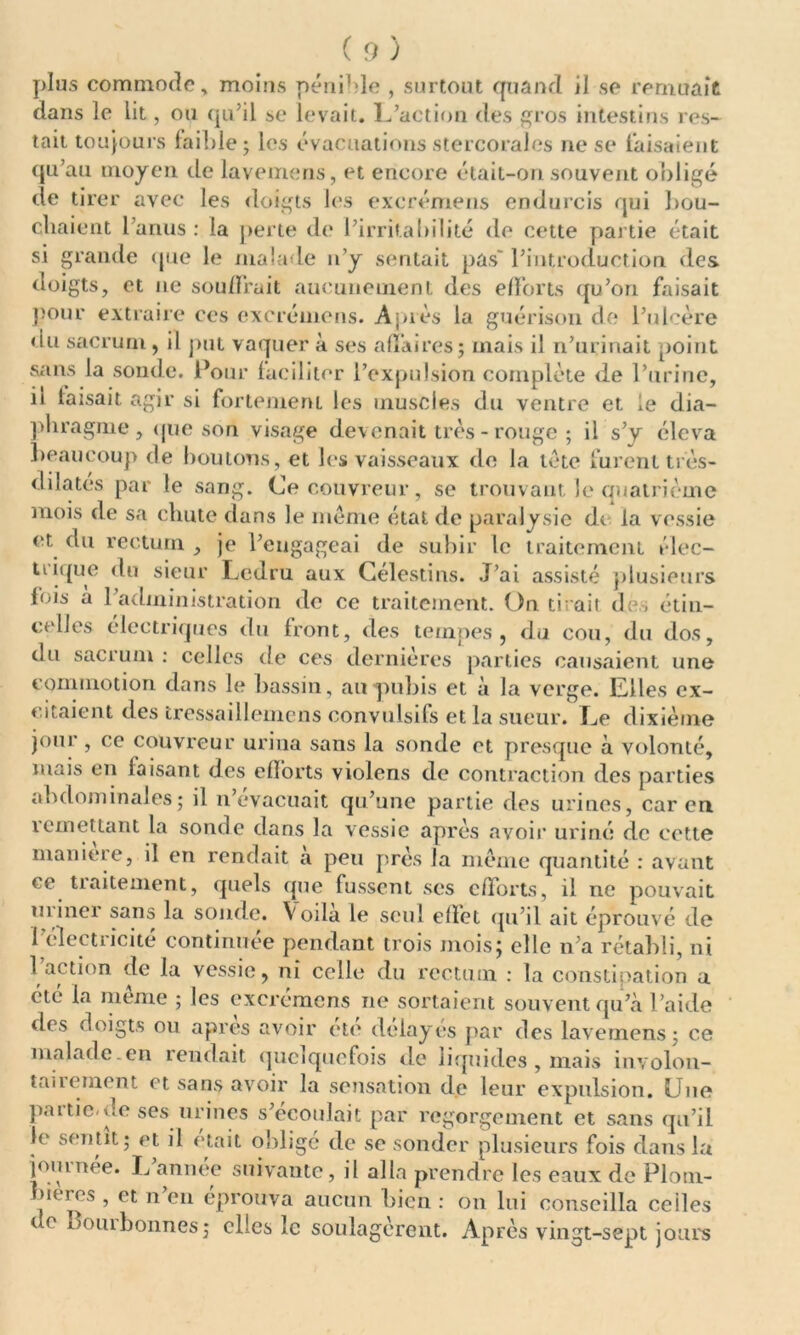 plus commode, moins pénible , surtout quand il se remuait dans le lit, ou qu’il se levait. L’action des gros intestins res- tait toujours faible; les évacuations stercorales ne se taisaient qu’au moyen de lavemens, et encore était-on souvent obligé de tirer avec les doigts les excrémens endurcis qui bou- chaient l’anus : la perte de l’irritabilité de cette partie était si grande que le malade n’y sentait pas l’introduction des doigts, et ne souffrait aucunement des efforts qu’on faisait pour extraire ces excrémens. Après la guérison de l’ulcère du sacrum, il put vaquer à ses affaires; mais il n’urinait point sans la sonde. Pour faciliter l’expulsion complète de l’urine, ii faisait agir si fortement les muscles du ventre et le dia- phragme, que son visage devenait très - rouge ; il s’y éleva beaucoup de boutons, et les vaisseaux de la tète furent très- diîatés par le sang. Ce couvreur, se trouvant le quatrième mois de sa chute dans le même état de paralysie dt la vessie et du rectum , je l’engageai de subir le traitement élec- tiique du sieur Lcdru aux Célestins. J’ai assisté plusieurs fois à l’administration de ce traitement. On tirait des étin- celles électriques du front, des tempes, du cou, du dos, (lu sacrum: celles de ces dernières parties causaient une commotion dans le bassin, au pubis et à la verge. Elles ex- citaient des tressaillemens convulsifs et la sueur. Le dixième jour , ce couvreur urina sans la sonde et presque à volonté, mais en faisant des efforts violens de contraction des parties abdominales; il n’cvacuait qu’une partie des urines, car en remettant la sonde dans la vessie après avoir uriné de cette maniéré, il en rendait a peu près la même quantité : avant ce tialternent, quels que fussent ses efforts, il ne pouvait miner sans la sonde. Voila le seul effet qu’il ait éprouvé de l’électricité continuée pendant trois mois; elle n’a rétabli, ni 1 action de la vessie, ni celle du rectum : la constipation a été la meme ; les excrémens ne sortaient souvent qu’à l’aide des doigts ou apres avoir etc délayés par des lavemens; ce malade.en rendait quelquefois de liquides , mais involon- tairement et sans avoir la sensation de leur expulsion. Lue partie-de ses urines s’écoulait par regorgement et sans qu’il le sentit; et il était oblige de se sonder plusieurs fois dans la journée. L année suivante, il alla prendre les eaux de Plom- bières , et n en éprouva aucun bien : on lui conseilla ceiles de Bourhonnes; elles le soulagèrent. Après vingt-sept jours