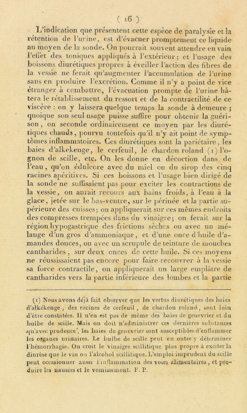 L’indication que présentent celte espèce de paralysie et la rétention de Purine, est d’évacuer promptement ce liquide au moyen de la sonde. On pourrait souvent attendre en vain l’effet des toniques appliqués à l’extérieur ; et l’usage des boissons diurétiques propres à éveiller l’action des fibres de la vessie ne ferait qu’augmenter l’accumulation de l’urine sans en produire l’excrétion. Comme il n’y a point de vice étranger à combattre, l’évacuation prompte de l’urine hâ- tera le rétablissement du ressort et de la contractilité de ce viscère : on y laissera quelque temps la sonde à demeure ; quoique son seul usage puisse suffire pour obtenir la guéri- son , on seconde ordinairement ce moyen par les diuré- tiques chauds , pourvu toutefois qu’il n’y ait point de symp- tômes inflammatoires. Ces diurétiques sont la pariétaire, les baies d’alkekenge, le cerfeuil, le chardon roland (i) Po- gnon de scille, etc. On les donne en décoction dans de l’eau , qu’on édulcore avec du miel ou du sirop des cinq racines apéritives. Si ces boissons et l’usage bien dirigé de la sonde ne suffisaient pas pour exciter les contractions de la vessie, on aurait recours aux bains froids, à Peau à la glace, jetée sur le bas-ventre, sur le périnée et la partie su- périeure des cuisses; on appliquerait sur ces memes endroits des compresses trempées dans du vinaigre; on ferait sur la région hypogastrique des frictions sèches ou avec un mé- lange d’un gros d’ammoniaque, et d’une once d’huile d’a- mandes douces, ou avec un scrupule de teinture de mouches cantharides , sur deux onces de cette huile. Si ces moyens ne réussissaient pas encore pour faire recouvrer à la vessie sa force contractile, on appliquerait un large emplâtre de cantharides vers la partie inférieure des lombes et la partie (1) Nous avons déjà fait observer que les vertus diurétiques des haies d’alkékenge , des racines de cerfeuil, de chardon roland, sont loin d’être constatées. IL n’en est pas de même des baies de genevrier et du bulbe de scille. Mais on doit n’administrer ces dernières substances jqu’avec prudence*, les haies de genevrier sont susceptibles d’enflammer les organes urinaires. Le bulbe de scille peut en outre y déterminer 1 hémorrhagie. On croit le vinaigre scillitique plus propre à exciter la diurèse que le vin ou l’alcohol scillitique. L’emploi imprudent du scille peut occasionner aussi l'inflammation des voies alimentaires, et pro- duire les nausées et le vomissement. F. P.