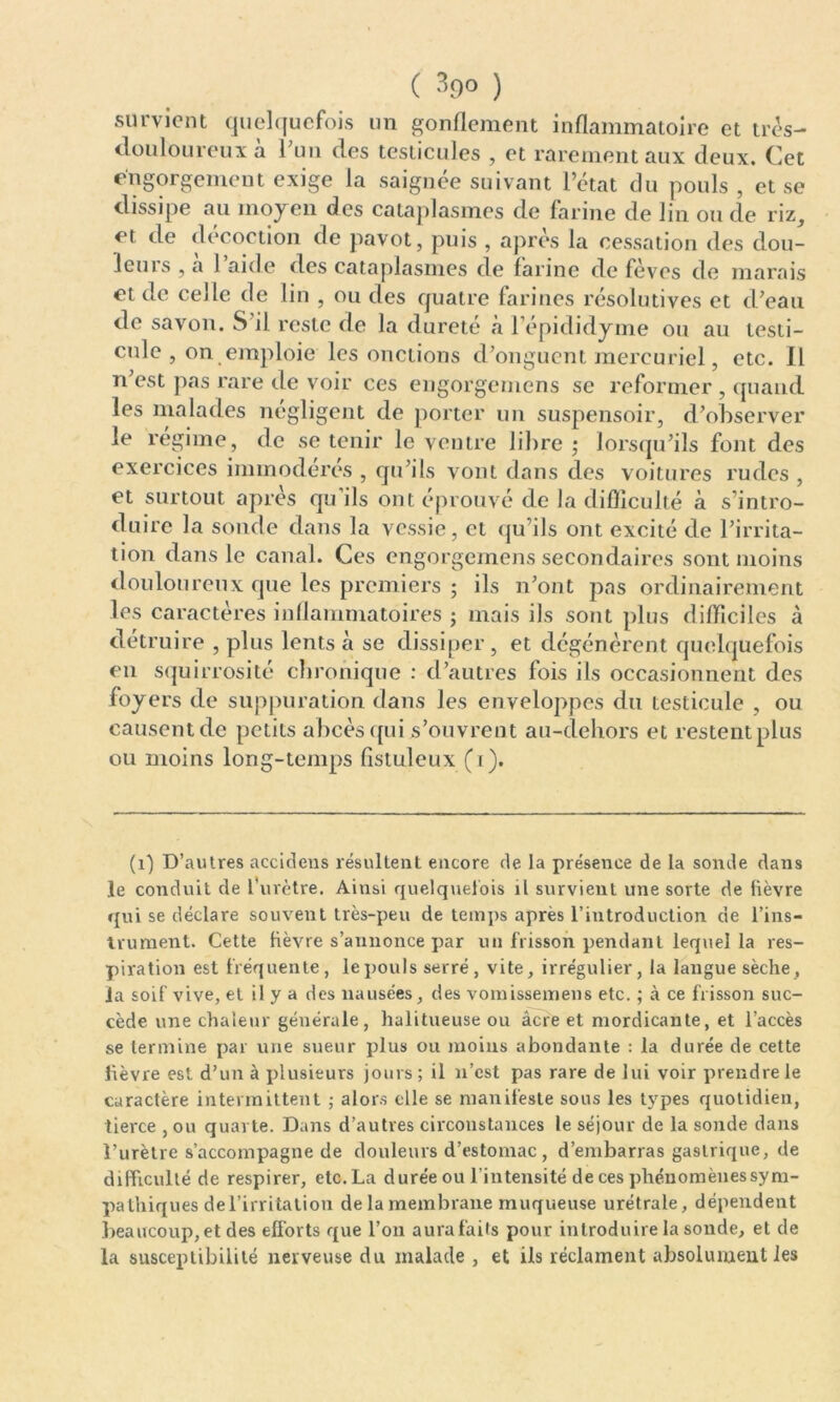 ( 39° ) survient quelquefois un gonflement inflammatoire et très- douloureux à l'un des testicules , et rarement aux deux. Cet engorgement exige la saignée suivant l’état du pouls , et se dissipe au moyen des cataplasmes de farine de lin ou de riz, et de décoction de pavot, puis , après la cessation des dou- Icuis , a 1 aide des cataplasmes de farine de fèves de marais et de celle de lin , ou des quatre farines résolutives et d’eau de savon. S il reste de la dureté «à l’épididyme ou au testi- cule , on emploie les onctions d’onguent mercuriel, etc. Il n’est pas rare de voir ces engorgemens se reformer , quand les malades négligent de porter un suspensoir, d’observer le régime, de se tenir le ventre libre ; lorsqu’ils font des exercices immodérés , qu’ils vont dans des voitures rudes , et surtout après qu’ils ont éprouvé de la difficulté à s’intro- duire la sonde dans la vessie, et qu’ils ont excité de l’irrita- tion dans le canal. Ces engorgemens secondaires sont moins douloureux que les premiers ; ils n’ont pas ordinairement les caractères inflammatoires ; mais ils sont plus difficiles à détruire , plus lents à se dissiper, et dégénèrent quelquefois en squirrosité chronique : d’autres fois ils occasionnent des foyers de suppuration dans les enveloppes du testicule , ou causent de petits abcès qui s’ouvrent au-dehors et restent plus ou moins long-temps fistuleux (i). (x) D’autres accideus résultent encore de la présence de la sonde dans le conduit de l’urètre. Ainsi quelquefois il survient une sorte de lièvre qui se déclare souvent très-peu de temps après l’introduction de l’ins- trument. Cette lièvre s’annonce par un frisson pendant lequel la res- piration est fréquente, lepouls serré, vite, irrégulier, la langue sèche, la soif vive, et il y a des nausées, des vomissemens etc. ; à ce frisson suc- cède une chaleur générale, halitueuse ou âcre et mordicante, et l’accès se termine par une sueur plus ou moins abondante : la durée de cette fièvre est d’un à plusieurs jours ; il n’est pas rare de lui voir prendre le caractère intermittent ; alors elle se manifeste sous les types quotidien, tierce , ou quarte. Dans d’autres circonstances le séjour de la sonde dans l’urèlre s’accompagne de douleurs d’estomac , d’embarras gastrique, de difficulté de respirer, etc. La durée ou l’intensité de ces phénomènes sym- pathiques del’irritation de la membrane muqueuse urétrale, dépendent beaucoup, et des efforts que l’on aura faits pour introduire la sonde, et de la susceptibilité nerveuse du malade, et ils réclament absolument les