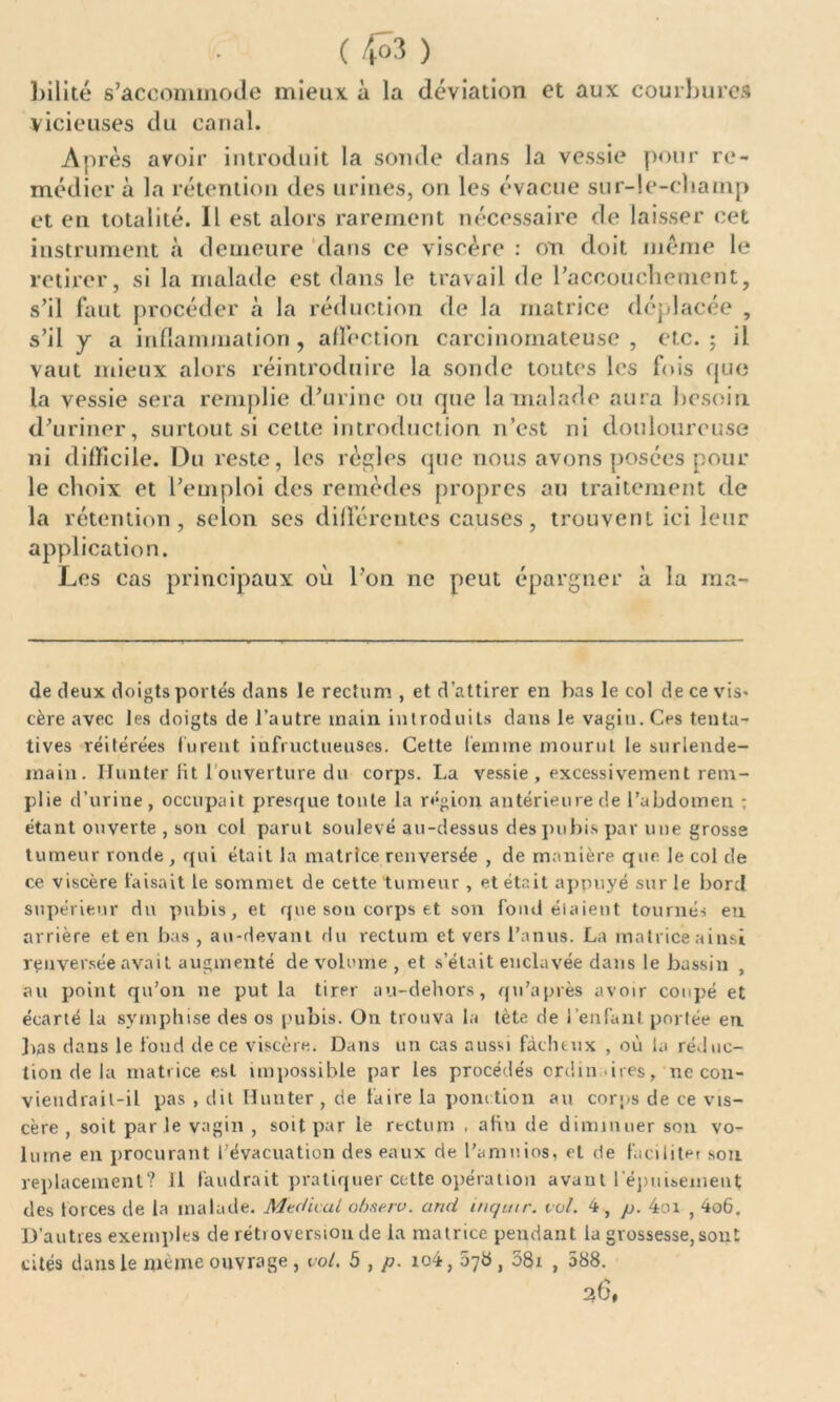 V. ) bilité s’accommode mieux à la déviation et aux courbures vicieuses du canal. Après avoir introduit la sonde dans la vessie pour re- médier à la rétention des urines, on les évacue sur-le-cbamp et en totalité. Il est alors rarement nécessaire de laisser cet instrument à demeure dans ce viscère : on doit meme le retirer, si la malade est dans le travail de l’accouchement, s’il faut procéder à la réduction de la matrice déplacée , s’il y a inflammation , affection carcinomateuse , etc. ; il vaut mieux alors réintroduire la sonde toutes les fois que la vessie sera remplie d’urine ou que la malade aura besoin d’uriner, surtout si cette introduction n’est ni douloureuse ni difficile. Du reste, les règles que nous avons posées pour le choix et l’emploi des remèdes propres au traitement de la rétention, selon ses différentes causes, trouvent ici leur application. Les cas principaux où l’on ne peut épargner à la ma- de deux doigts portés dans le rectum , et d’attirer en bas le col de ce vis- cère avec les doigts de l’autre main introduits dans le vagin. Ces tenta- tives réitérées lurent infructueuses. Cette femme mourut le surlende- main. limiter lit 1 ouverture du corps. La vessie, excessivement rem- plie d’urine, occupait presque tonte la région antérieure de l’abdomen ; étant ouverte , son col parut soulevé au-dessus despubis par une grosse tumeur ronde , qui était la matrice renversée , de manière que le col de ce viscère faisait le sommet de cette tumeur , et était appuyé sur le bord supérieur du pubis, et que sou corps et son fond étaient tournés en arrière et en bas , au-devant du rectum et vers l’anus. La matrice ainsi renversée avait augmenté de volume , et s’était enclavée dans le bassin , au point qu’on ne put la tirer au-dehors, qu'a près avoir coupé et écarté la symphise des os pubis. On trouva la tète de l’enfant portée en. lias dans le fond de ce viscère. Dans un cas aussi fâcheux , où la réduc- tion de la matrice est impossible par les procédés crdm ires, ne cou* vieudrail-il pas , dit Hunter, de faire La ponction au corps de ce vis- cère, soit parle vagin , soit par le rectum ■ afin de diminuer son vo- lume en procurant l’évacuation des eaux de l’amuios, et de faciliter sou replacement? Il faudrait pratiquer cette opération avant l'épuisement des forces de la malade. Medical ob&e.rv. and inqutr. vol. 4, p. 4oi , 4o6. D’autres exemples de rétroversion de la matrice pendant la grossesse,sont cités dans le même ouvrage , vol. 5 , p. io4, 078, 58i , 588.