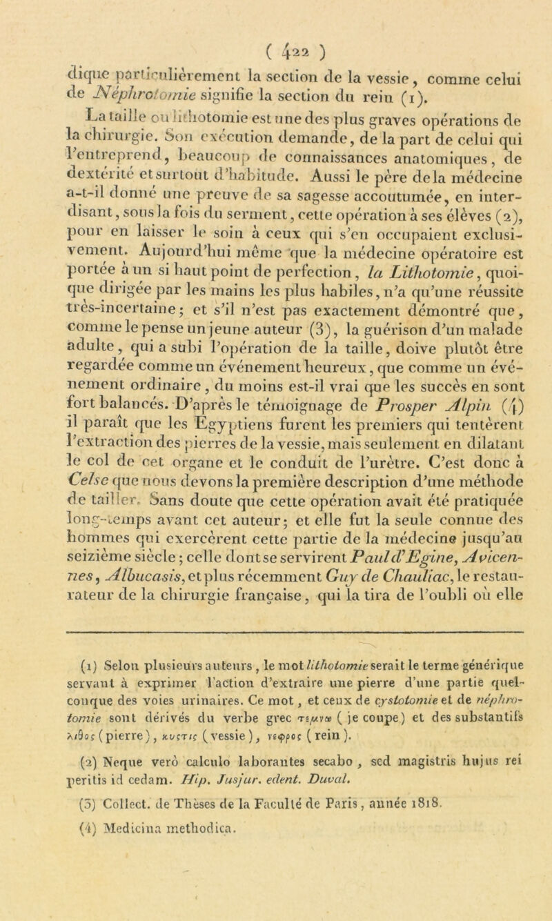 ( 4^2 ) diquc particulièrement la section de la vessie, comme celui de Néphrotomie signifie la section du rein (i). I-.a taille ou lithotomie est une des plus graves opérations de la chirurgie. Son execution demande, de la part de celui qui l'entreprend, beaucoup de connaissances anatomiques, de dexterite et surtout d’habitude. Aussi le père de là médecine a-t-il donne une preuve de sa sagesse accoutumée, en inter- disant , sous Ja fois du serment, cette opération à ses élèves (2), pour en laisser h* soin à ceux qui s’en occupaient exclusi- vement. Aujourd’hui même que la médecine opératoire est portée a un si haut point de perfection, la Lithotomie, quoi- que dirigée par les mains les plus habiles, n’a qu’une réussite tres-in certaine ; et s’il n’est pas exactement démontré que, comme le pense un jeune auteur (3), la guérison d’un malade adulte, qui a subi l’opération de la taille, doive plutôt être regardée comme un événement heureux, que comme un évé- nement ordinaire , du moins est-il vrai que les succès en sont fort balancés. D’après le témoignage de Prosper Alpin (q) il paraît que les Egyptiens furent les premiers qui tentèrent l’extraction des pierres de la vessie, mais seulement en dilatant le col de cet organe et le conduit de l’urètre. C’est donc à C elsc que nous devons la première description d’une méthode de tailler. Sans doute que cette opération avait été pratiquée long-temps avant cet auteur; et elle fut la seule connue des hommes qui exercèrent cette partie de la médecine jusqu’au seizième siècle ; celle dont se servirent Pauld’Egine, Avieen- nes, Albucasis, et plus récemment Guy de Chauliac, le restau- rateur de la chirurgie française, qui la tira de l’oubli où elle (1) Selon plusieurs auteurs , le mot lithotomie serait le terme générique servant à exprimer l’action d’extraire une pierre d’une partie quel- conque des voies urinaires. Ce mot, et ceux de cyslolomie et de népfiro- tomie sont dérivés du verbe grec té/wv» ( je coupe) et des substantifs xifyof ( pierre ), kvçtiç ( vessie ), vsçpet ( rein ). (2) Neque vero calculo laborautes secabo , sed magistris hujus rei peritis id cedam. Hip. Jusjur. edent. Duval. (5) Collect. de Thèses de la Faculté de Paris, année 1818. (4) Medicina metliodica.