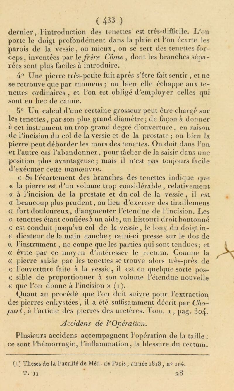 dernier, l’introduction des tenettes est très-difficile. L’on porte le doigt profondément dans la plaie et l’on écarte les parois de la vessie, ou mieux, on se sert des tenettes-for- ceps, inventées par le frère Corne , dont les branches sépa- rées sont plus faciles à introduire. 4° Une pierre très-petite fuit après s’étre fait sentir , et ne se retrouve que par momcns ; ou bien elle échappe aux te- nettes ordinaires , et l’on est obligé d’employer celles qui sont en bec de canne. 5° Un calcul d’une certaine grosseur peut être chargé sur les tenettes, par son plus grand diamètre; de façon à donner à cet instrument un trop grand degré d’ouverture, en raison de l’incision du col de la vessie et de la prostate ; ou bien la pierre peut déborder les mors des tenettes. On doit dans l’un et l’autre cas l’abandonner, pour tâcher de la saisir dans une position plus avantageuse; mais il n’est pas toujours facile d’exécuter cette manœuvre. « Si l’écartement des branches des tenettes indique que « la pierre est d’un volume trop considérable, relativement « à l’incision de la prostate et du col de la vessie , il est « beaucoup plus prudent, au lieu d’exercer des tiraillemens <( fort douloureux, d’augmenter l’étendue de l’incision. Les « tenettes étant confiées à un aide, un bistouri droit boutonné « est conduit jusqu’au col de la vessie, le long du doigt in- « dicateur de la main gauche; celui-ci presse sur le dos de (( l’instrument, ne coupe que les parties qui sont tendues; et a évite par ce moyen d’intéresser le rectum. Gomme la (( pierre saisie par les tenettes se trouve alors très-près de « l’ouverture faite à la vessie, il est en quelque sorte pos- « sible de proportionner à son volume l’étendue nouvelle « que l’on donne à l’incision » (i). Quant au procédé que l’on doit suivre pour l’extraction des pierres enkystées, il a été suffisamment décrit par Cho- part, à l’article des pierres des uretères. Tom. i, pag. So/j. sieddens de VOpération. Plusieurs accidens accompagnent l’opération de la taille, ce sont l’hémorragie, l’inflammation, la blessure du rectum. (i) Thèses de la Faculté de Méd. de Paris, aunée 1818, n° io4. T. U 28