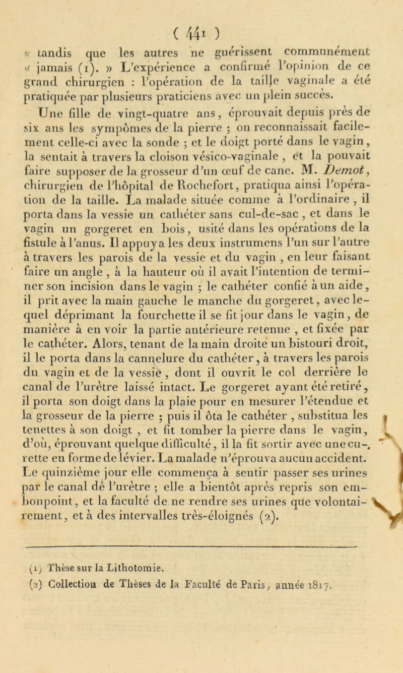 « tandis que les autres ne guérissent communément « jamais (i). » L’expérience a confirmé l’opinion de ce grand chirurgien : l’opération de la tailje vaginale a été pratiquée par plusieurs praticiens avec un plein succès. Une fille de vingt-quatre ans, éprouvait depuis près de six ans les sympômes de la pierre ; on reconnaissait facile- ment celle-ci avec la sonde ; et le doigt porté dans le vagin, la sentait à travers la cloison vésico-vaginale , et la pouvait faire supposer de la grosseur d’un ceul de cane. M. Demot, chirurgien de l’hôpital de lloclicfort, pratiqua ainsi l’opéra- tion de la taille. La malade située comme à l’ordinaire , il porta dans la vessie un cathéter sans cul-de-sac , et dans le vagin un gorgeret en Lois, usité dans les opérations de la fistule à l’anus. Il appuya les deux instrumens l’un sur l’autre à travers les parois de la vessie et du vagin , en leur faisant faire un angle , à la hauteur où il avait l’intention de termi- ner son incision dans le vagin ; le cathéter confié à un aide, il prit avec la main gauche le manche du gorgeret, avec le- quel déprimant la fourchette il se fit jour dans le vagin, de manière à en voir la partie antérieure retenue , et fixée par le cathéter. Alors, tenant de la main droite un bistouri droit, il le porta dans la cannelure du cathéter, à travers les parois du vagin et de la vessie , dont il ouvrit le col derrière le canal de l’urètre laissé intact. Le gorgeret ayant été retiré, il porta son doigt dans la plaie pour en mesurer l’étendue et la grosseur de la pierre ; puis il ôta le cathéter , substitua les tenettes à son doigt , et fit tomber la pierre dans le vagin, d’où, éprouvant quelque difficulté, ilia fit sortir avec une eu-, rette en forme de iévier. La malade n’éprouva aucun accident. Le quinzième jour elle commença à sentir passer ses urines par le canal de l’urètre ; elle a bientôt après repris son em- bonpoint, et la faculté de ne rendre ses urines que volontai- rement, et à des intervalles très-éloignés (2). (1 ) Thèse sur la Lithotomie. (2) Collection de Thèses de la Faculté de Paris, année 1817.