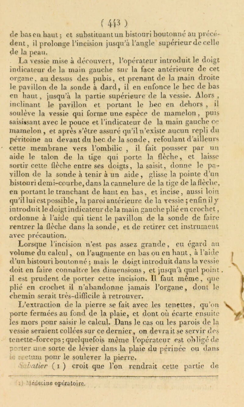 de bas eu haut. ; et substituant un bistouri boutonné au précè- dent, il prolonge l’incision jusqu’à l’angle supérieur <lc celle de la peau. La vessie mise à découvert, l’opérateur introduit le doigt indicateur de la main gauche sur la face antérieure de cet organe, au dessus des pubis, et prenant de la jnain droite le pavillon de la sonde à dard, il en enfonce le bec de bas en haut, jusqu’à la partie supérieure de la vessie. Alors , inclinant le pavillon et portant le bec en dehors , il soulève la vessie qui forme une espèce de mamelon, puis saisissant avec le pouce et l’indicateur de la main gauche ce mamelon , et après s’ètre assuré qu’il n’existe aucun repli du péritoine au devant du bec de la sonde, refoulant d’ailleurs cette membrane vers l’ombilic , il fait pousser par un aide le talon de la tige qui porte la flèche, et laisse sortir cette flèche entre ses doigts, la saisit, donne le pa- villon de la sonde à tenir à un aide, glisse la pointe d’un bistouri demi-courbe, dans la cannelure de la tige de la flèche, en portant le tranchant de haut en bas, et incise, aussi loin qu’il lui est possible, la paroi antérieure de la vessie ; enfin il y introduit le doigt indicateur delà main gauche plié en crochet, ordonne à l’aide qui tient le pavillon de la sonde de faire rentrer la flèche dans la sonde, et de retirer cet instrument avec précaution. Lorsque l’incision n’est pas assez grande, eu égard au volume du calcul, on l’augmente en bas ou en haut, à l’aide d’un bistouri bouton né ; mais le doigt introduit dans la vessie doit en faire connaître les dimensions, et jusqu’à quel point. il est prudent de porter cette incision. Il faut meme, que plié en crochet il n’abandonne jamais l’organe, dont le chemin serait très-difficile à retrouver. L’extraction de la pierre se fait avec les tenettes, qu’on porte fermées au fond de la plaie, et dont où écarte ensuite les mors pour saisir le calcul. Dans le cas ou les parois de la vessie seraient collées sur ce dernier, on devrait se servir des tcnette-forccps ; quelquefois meme l’opérateur est obligé de rorter m e sorte de levier dans la plaie du périnée ou dans . ctum pour le soulever la pierre. baticr ( i ) croit que l’on rendrait cette partie de Médecine opératoire.