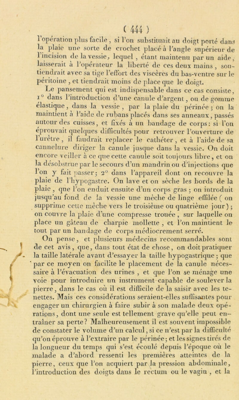 l'opération plus facile , si l’on substituait au doigt porté dans la plaie une sorte de crochet placé à l’angle supérieur de 1 incision de la vessie, lequel , étant maintenu par un aide, laisserait a l’operateur la liberté de ces deux mains , sou- tiendrait avec sa tige l’effort des viscères du bas-ventre sur le péritoine , et tiendrait moins de place que le doigt. Le pansement qui est indispensable dans ce cas consiste, i° dans l’introduction d’une canule d’argent, ou de gomme élastique, dans la vessie , par la plaie du périnée ; on la maintient a l’aide de rubans placés dans ses anneaux, passés autour des cuisses, et fixés à un bandage de corps: si l’on éprouvait quelques difficultés pour retrouver l’ouverture de 1 uretre , il faudrait replacer le cathéter , et à l’aide de sa cannelure diriger la canule jusque dans la vessie. On doit encore veiller à ce que cette canule soit toujours libre, et on la désobstrue par le secours d’un mandrin ou d’injections que l’on y fait passer ; 2° dans l’appareil dont on recouvre la plaie de 1 hypogastre. On lave et on sèche les bords de la plaie , que l’on enduit ensuite d’un corps gras ; on introduit jusqu’au fond de la vessie une mèche de linge effilée ( on supprime cetîe mèche vers le troisième ou quatrième jour) ; on couvre la plaie d’une compresse trouée , sur laquelle on place un gâteau de charpie mollette , et l’on maintient le tout par un bandage de corps médiocrement serré. On pense, et plusieurs médecins recommandables sont de cet avis, que, dans tout état de chose, on doit pratiquer la taille latérale avant d’essayer la taille hypogastrique; que ‘ par ce moyen on facilite le placement de la canule néces- saire à l’évacuation des urines , et que l’on se ménage une voie pour introduire un instrument capable de soulever la pierre, dans le cas où il est difficile de la saisir avec les te- nettes. Mais ces considérations seraient-elles suffisantes pour engager un chirurgien a faire subir à son malade deux opé- rations, dont une seule est tellement grave qu’elle peut en- traîner sa perte? Malheureusement il est souvent impossible de constater le volume d’un calcul, si ce n’est par la difficulté qu’on éprouve à l’extraire par le périnée; et les signes tirés de la longueur du temps qui s’est écoulé depuis l’époque où le malade a d’abord ressenti les premières atteintes de la pierre, ceux que l’on acquiert par la pression abdominale, l’introduction des doigts dans le rectum ou le vagin , et la