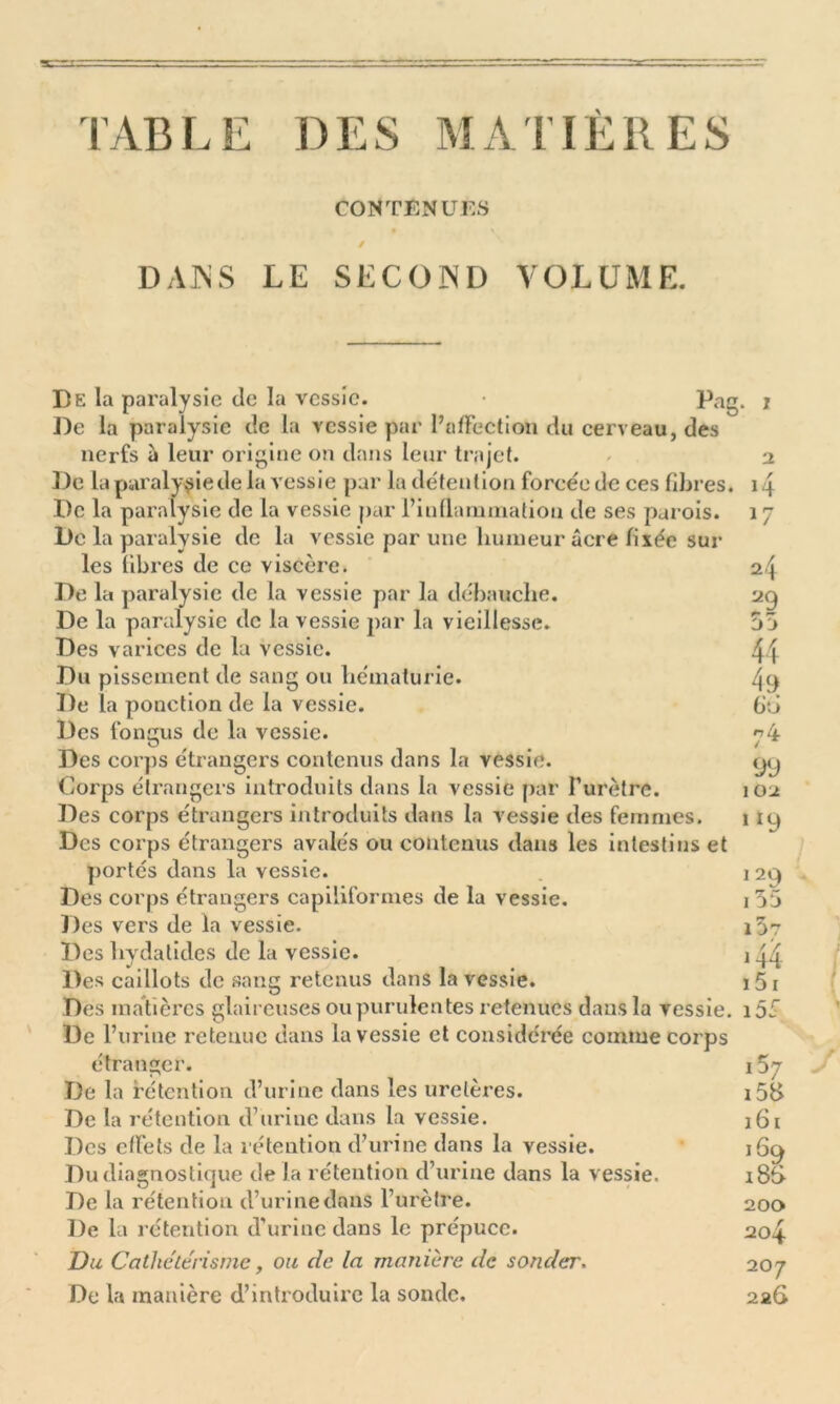 TABLE DES MATIÈRES CONTENUES DANS LE SECOND VOLUME. De la paralysie île la vessie. • Pag De la paralysie île la vessie par l’affection du cerveau, des nerfs à leur origine on dans leur trajet. De la paralysie de la vessie par la détention forcée de ces fibres. De la paralysie de la vessie par l’inflammation de ses parois. De la paralysie de la vessie par une humeur acre filée sur les fibres de ce viscère. De la paralysie de la vessie par la débauche. De la paralysie de la vessie par la vieillesse. Des varices de la vessie. Du pissement de sang ou hématurie. De la ponction île la vessie. Des fongus de la vessie. Des corps étrangers contenus dans la vessie. Corps étrangers introduits dans la vessie par l’urètre. Des corps étrangers introduits dans la vessie des femmes. Des corps étrangers avalés ou contenus dans les intestins et portés dans la vessie. Des corps étrangers capiliformes de la vessie. Des vers île la vessie. Des liydatides de la vessie. Des caillots de sang retenus dans la vessie. Des matières glaireuses ou purulentes retenues dans la vessie. De l’urine retenue dans la vessie et considérée comme corps étranger. De la rétention d’urine dans les uretères. De la rétention d’urine dans la vessie. Des effets de la rétention d’urine dans la vessie. Du diagnostique de la rétention d’urine dans la vessie. De la rétention d’urine dans l’urètre. De la rétention d’urine dans le prépuce. Du Cathetérisme, ou de la manière de sonder. De la manière d’introduire la sonde. . i r H 4 n jj 44 49 fiô 74 99 102 ‘*9 î 29 155 iJr 144 151 i5é 157 158 161 160 i8f> 200 204 20 7 226