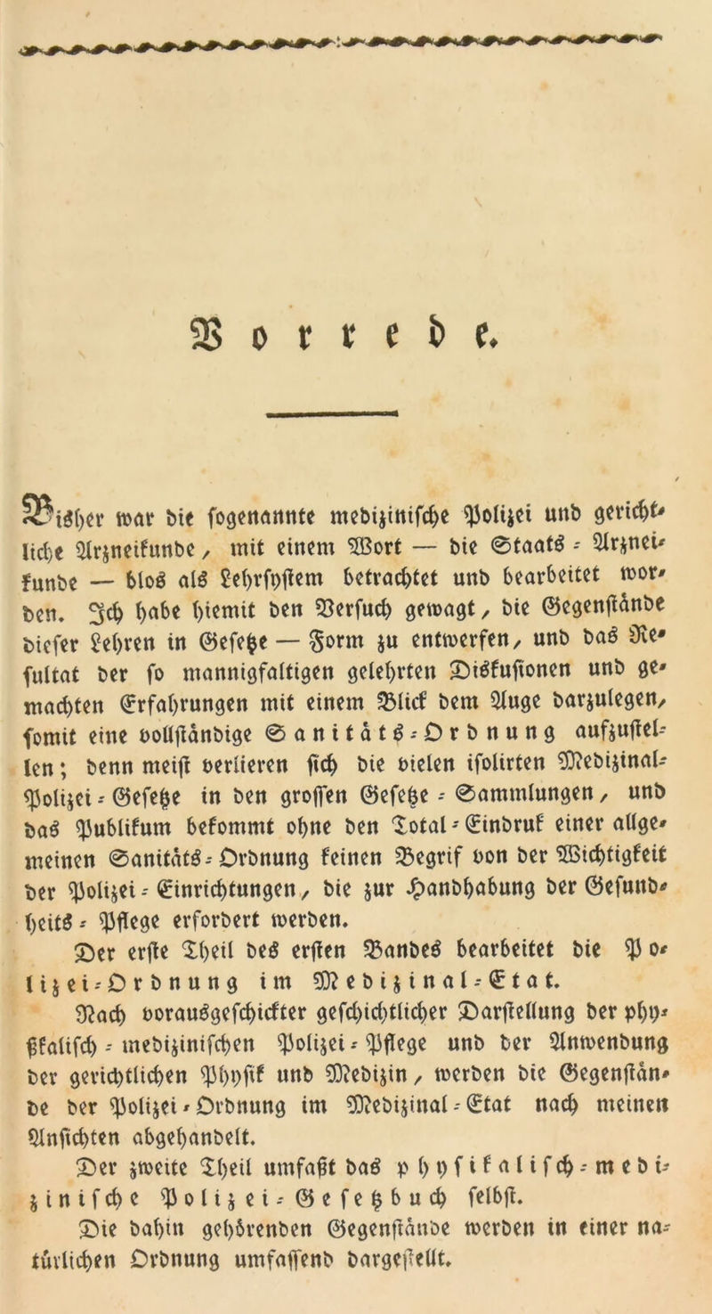 9?tSher war bie fogenannte mebi$inifd)e ^Jolijei unb gericht* liehe 2lr$neifunbe / mit einem $Bort — bie 0taat$ - 5ir*neü fnnbe — bloS als £ef)vft)tfem betrachtet unb bearbeitet wor* ben. ^ch h«&amp;* htcmit ben 53erfuch gewagt / bie ©egenjttnbe biefer Wehten in ©efefce — §orm ju entwerfen/ unb baS Sie* fultat ber fo mannigfaltigen gelehrten SbiSfuftonen unb ge» machten Erfahrungen mit einem 33ltcf bem $luge barjulegen, fomit eine uolljtdnbige 0anitatS--Drbnung auf$u|Tel-- len; benn meijl verlieren ftch bie fielen ifolirten 93?ebi$inal- &lt;$oli$ei -- ©efefce in ben grofien ©efebe -- 0ammlungen, unb baS ^ublifum befommt ohne ben total - Einbruf einer atlge* meinen 0anitdtS--Drbnung feinen 33cgrif uon ber 2öicf)tigfeit ber ^oli$ei- Einrichtungen, bie jur ^anbhubung ber ©efuttb* heitS -- pflege erforbert werben. t)er erfte theil be$ erften 23anbeS bearbeitet bie $ o* Ujei-Orbnung im ?0?ebijinal-Etat. $ad) oorauSgefchicfter gefd)id)tlicher SDarftcüung ber phh* ^falifd)--mebijinifchen ^Jolijei * pflege unb ber Slnwenbung ber gerichtlichen ^hpfif unb SCRebijin, werben bie ©egenfidn* be ber ^olijei * Drbnung im ^ftebijinal -- Etat nach meinen 9lnfid)ten abgehanbelt. 3ber jweite theil umfaßt baS p (&gt;i&gt;fifaCifc^-mcbi- jinifchc ^3olijei-©efe^buch felbjt £&gt;ie bal)in gel&gt;6renben ©egenftdnoe werben in einer na- türlichen Drbnung umfafienb bargcjTelit.