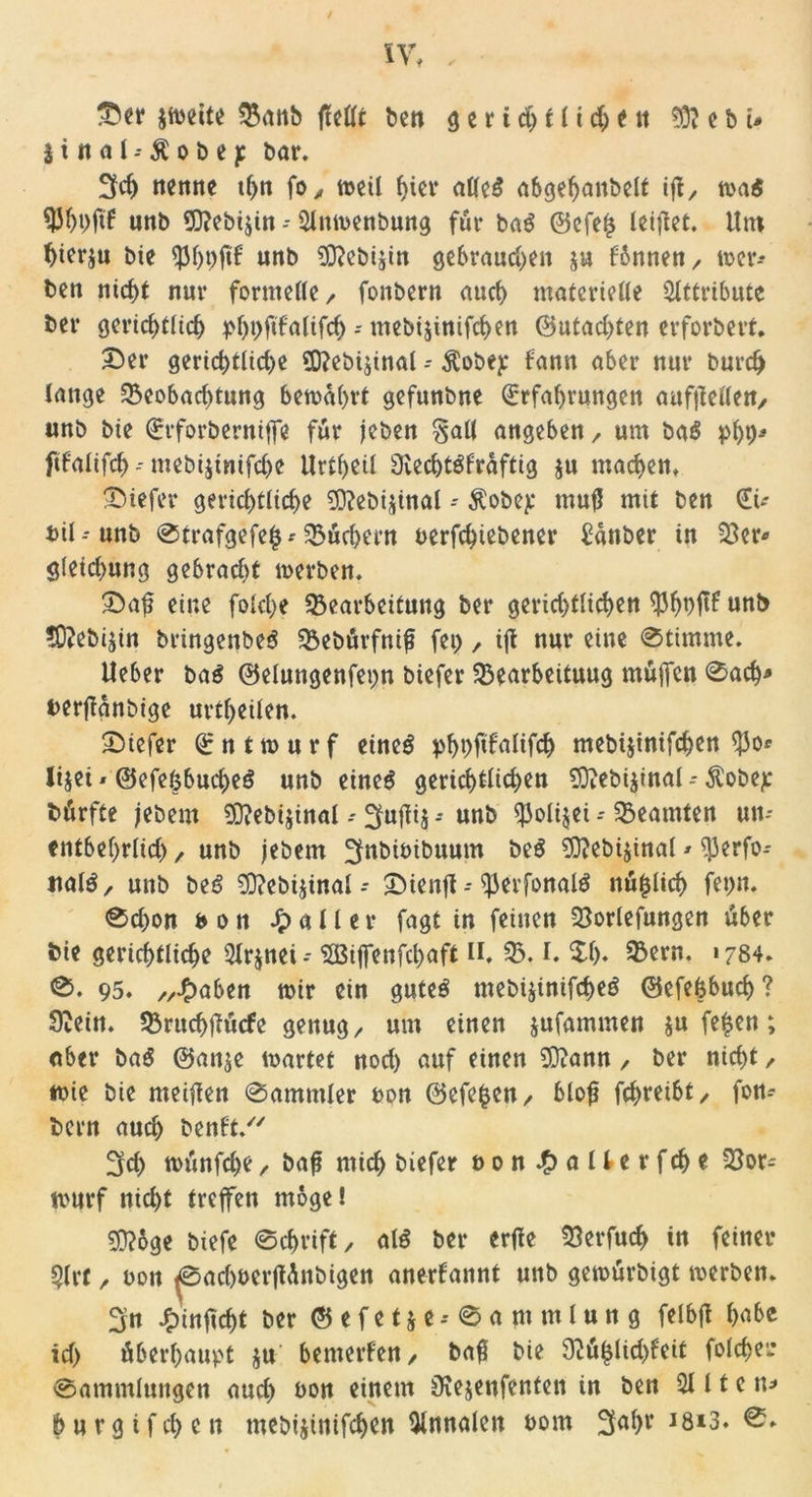 $tnai--$obep bar. 3cf> nenne tf>n fo, weil f>ier alles abgehaitbelt ift x wa$ ^Jhbfil5 unb €Q?ebt$tn - 51nwenbung für ba$ ©cfefs leiflet. Um hierzu bte uttb 93?ebijin gebrauchen ju fbttnett/ wer-* ben ntcf)t nur formelle / fonbern auch materielle Attribute ber gerichtlich phpftfalifd) - mebijinifchen @utad)fen erforbert. Der gerichtliche 9D?ebijinal - $obey bann aber nur burdj lange Beobachtung bewahrt gefunbne Erfahrungen aufjMen, unb bie Erforbentijfe für jeben §all angebett/ um ba$ php* fifaltfch -- mebijinifdje Urtheil Ovechtöfrdftig $u machen. Diefer gerichtliche 0D?ebijinal - Äobep mufl mit ben Eü bil-unb ®trafgefe$* Büd>em betriebener £anber in Ber* g(eid)ung gebracht werben. Daf? eine folche Bearbeitung ber gerid)tlid)en $ht>r unb ?0?ebijin bringenbeS Bebürfnif fei) / ift nur eine Stimme. Ueber baS ©elungenfepn biefer Bearbeituug müjfcn Sach* berfianbige urtheilen. Diefer E n t w u r f eines phbftfalifch mebtjinifchen $0* lijei * ©efefcbucheS unb eines gerichtlichen 93iebi$inal - Äobejc bürfte jebent 93?ebijinal - ^ujfij -* unb $oli$ei - Beamten un- entbehrlich / unb jebem ^nbioibuum beS 93?ebi$inal * ^Jerfo- nalö / unb beS B?eb4tnal-* Dienjt - $)3erfottalS nü^lich fet)n. Sd>on Htt heiler fagt in feinen Borlefungen über bie gerichtliche 51r$nei-- SGBijfenfchaft II. B. I. $•!)♦ Bern. «784. S. 95. //hoben wir ein gutes mebijinifcheö ©efefcbuch ? 9?ein. Bruchfiücfe genug/ um einen jufammen $u fe£en; ober baß @an$e wartet nod) auf einen 9)?ann / ber nicht / wie bie meinen Sammler bon ©efefcett/ bloß fd>reibt/ fon- bern auch benU/' 3fd> wünfd)e / baft mich biefer bonhallerfche Bor= warf nicht treffen möge! 93?6ge biefe Schrift / als ber erfie Berfuch in feiner ?lrt / bon ^Sachberflünbigen anerkannt uttb gewürbigt werben. 3n Jpinftchi ber © e f e t & e -- 0 a nt m 1 u n g felbfi höbe id> überhaupt ju bemerken / ba$ bie 9tü($lid)feit folcher Sammlungen and) bon einem iKejenfenten in ben 5111 e tt* (> u r g i f ch e n mebijinifchen Annalen born 3ol)t‘ J8*3.