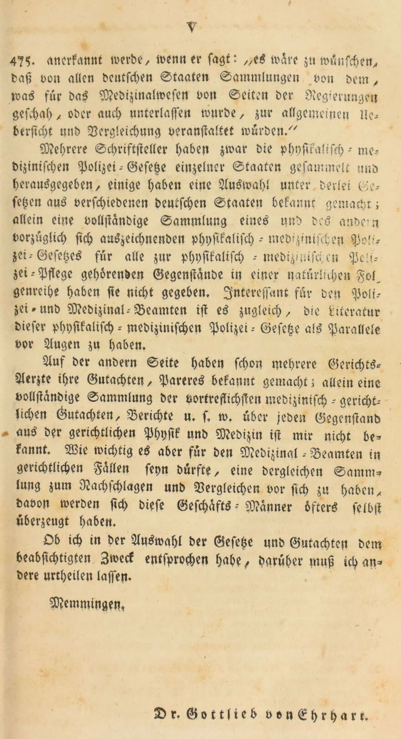 \v t 475. anerkannt werbe/ wenn er fagf: /A# wdre jtt twSnfcbcrt, baß non allen beutfehen 0faaten 0ammIungen non bem „ roaS für baS ?0?cbt$tnattt>cferi non 0citen bei* Öiegierungctt gefd>ab / ober auch unterlaffen mürbe/ jur allgemeinen Uc-- berftd/t nnb dergleid)ung neranflaltet mürben/' SDM/rere 0chnftftel(er l)aben $war bie pbbfmalifd) - mc- bi$inifcben ^Jolijei-- @efe|e einzelner 0taatcn gefummelt nnb berauSgegeben/ einige fyabeit eine Auswahl unter beriet ©e* feßen aus uerfchiebenen beutfehen 0taaten befannt gemalt > allein eine bolljtdnbige Sammlung eines nnb beS anbe?n bor$üglid) fid) auSjCichnenben p^fifalifc^ - meb^miKben fysli* $ei--©efebeS für alle jur ptyi/fifalifd) - mebi^mferen jei--pflege gehörenden ©egenjtdnbe in einer natürlichen $ol_ genreibe ^aben fte nicht gegeben, gntereffartt für ben $oli- jei^unb $D?ebi$inal>*Beamten ijt eS zugleich/ bie Literatur biefer pl)i)fif'alifcb -- mebi$inifchcn ^3o(i$ei -- ©efc£e als parallele t>or klugen ju haben. 9luf ber anbern 0eite haben fchon mehrere ©eridjtS* ^lerjte ihre ©machten/ Rareres btfannt gemachte allein eine fcollfianbige 0ammlung ber nortrejftchften mebi^inifch -- gericht- lichen ©ntadden, Berichte u. f. n>. über /eben ©egcnßanb * au$ ber gerichtlichen unb 50?ebi$in ift mir nicht be= fannt. 2öie wichtig eS aber für ben gj?el>i$inal, Beamten in gerichtlichen Odilen fet>n bürfte / eine begleichen 0amnt* lung jum 9tad))d>lagen unb dergleichen uor fleh $u ^a6cn^ baöon werben fid> biefe ©efd>dftS- Banner öfters felbjf überzeugt haben» Cb ich in Der SluSwafjl ber ©efe|e nnb ©utachten bem beabsichtigten 3wecf entfprochen habe f Darüber muß ich an* bete urtheilen taffen. Lemmingen*