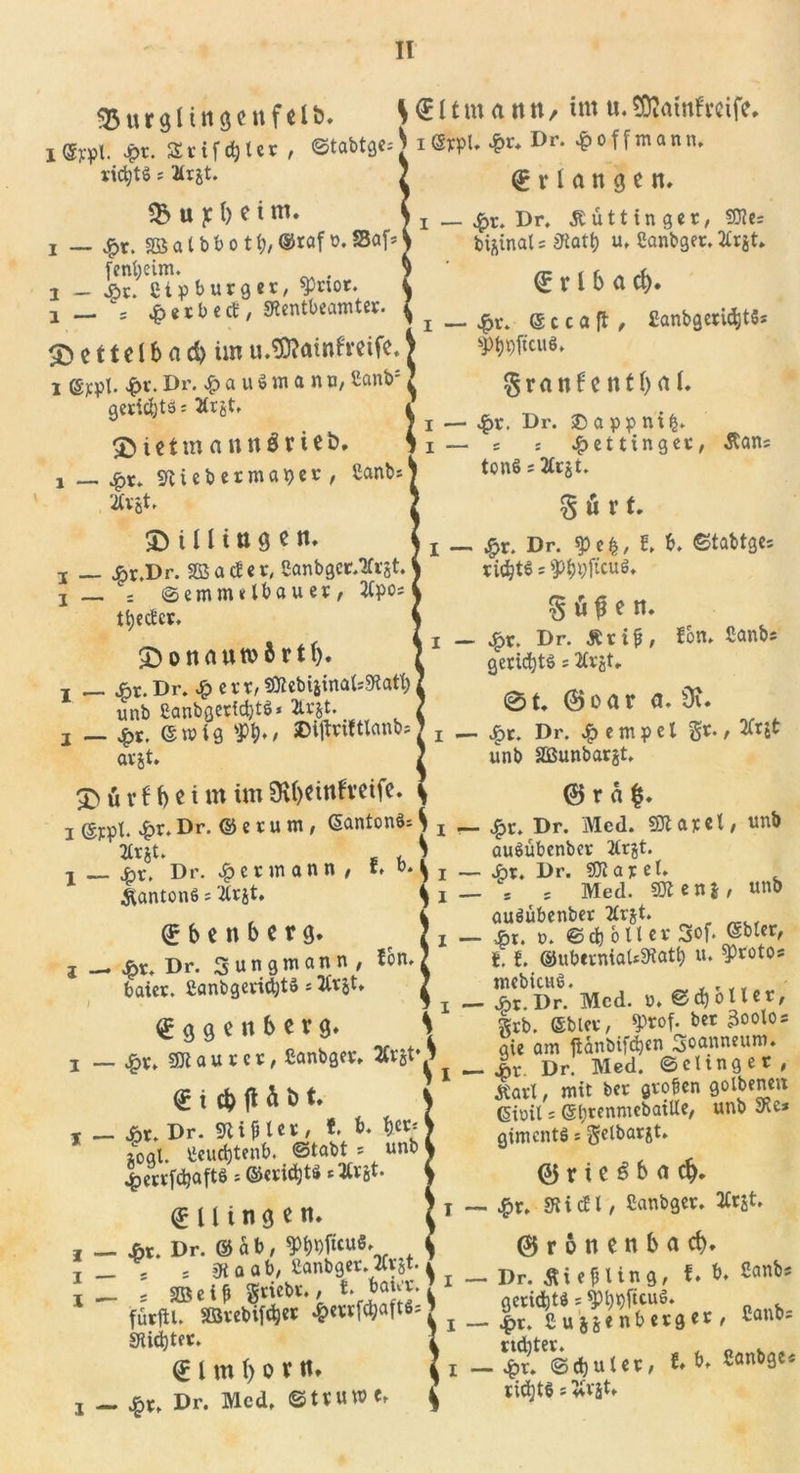 $5urgnti&lt;*ettf&lt;lö. ^€ltmattn, im u. SDJmnfrcife, I Sypl. Jpt. SSrifdjter , ©tabtge; $1 &amp;+ Dr* $ 0 f fm a n n* rtd)t$ s 2Ujt. . / x i i ,r 4 Erlangen. 1 i — 4&gt;r. Dr. Äütt in ger, *$&gt; U ]C l) C l m. i _ $Xt Dr. £ ü 111 n g e r, 50?e= i — £r. SBS a t b b o 11)/ ©raf o. SBaf* bi^inal = Statt) u. Sanbger. 2£tjt. i — j&amp;r/Cip burger, $Prior. &lt;5 X l b a ci)* 1 — ; er beet, SRentbearnter. { ^ @Ccaft, £anbgerid,tSs £&gt; e 11 e l b a d) im u.TOatnfreifc.) 3WC«*» I ©jcpl. £r.Dr. £auömanu,Sanb geridjts; 2trjt. 2)ieimann$mt&gt;. i — £r. «ftiebermaper, Canbs 2tVßt. &amp; i U i n 3 c n. i — Ar.Dr. SB ad er, Sanbgcr/tfrgt ! _ : ©emnulbauer, 2tpo; tt)edcr. J)onaumftrt(). ! __ £r.Dr. £ ert/SQlebiiinats9latb unb 2anbgerfd)t$* 2trjt granf e ttf b &lt;U. i — £r. Dr. © a pp ni£. i— s : $etttnger, Äan; tonS; 3£rjt. § ü r t. I - §r. Dr. spefc/ t b. ©tabtges ridjtS s gtypficuS. § ö $ e tt. i — £r. Dr. jtrif, fon» Canbs gerid)t$ = 2£rjt, 01. ©oar a. 9t. j jpt. (Swig sPt&gt;»$ ©ijlnltlcinb?7 j _ Dr. Tempel arjt. / unb Sßunbarjt. £&gt; ü r 6 b«i m im 9U)Cinfvctfe. \ © r«|. i ©jept. £r. Dr. © e r u m , GantonS* j x __ £r. Dr. Med. SK ar e t, unb tfrjt. u S auSübenber tfrjt. •t jht. Dr. Hermann / ** b* ^ i — 4?* ♦ Dr. SK a r e t. ftantonö; W. ^i — = 5 Med. 9Ken*, unb , , 4 auöübenber tfrjt. © b C n b C V g. / I — &amp;i. o. ©dfr&amp;Uer 3of. (Sbler, £r Dr. Sungmann, fon. J 11 ©uberniaUStatt) u. ^roto* »«*• Mcd. ^ggenberg. grb. ©bler, JptoMer 3oolos ™ «™Lr orrjfl sie öl« tf&amp;nbifäen Soanneum. i — #r* 9Kaurcr, Canbger. 2Ctct 1 ^ 9 Dr&gt; Med ©clinger, (F t rh ft h b t. ^ ^n*1 / mit bcc 9olbem 1 ^ t . ? (5ioit s ©b^^nmebatUe, unb Sie* i — #r. Dr. Sl t p l er , f. b. 9«* 7 giments s getbarit. zogt, tieuebtenb. ©tabt * unb} J ^errfebaftö * ©ericijts * Ärjt. \ ©riC^ba^. t — £r. SRi dl/ Sanbger. 2Crst. € U i n g e tu J — fix. Dr. ©ab, 3&gt;b*)fuu8. 4 ©ronenbacb. i - ‘ = S“«ri.taanHrcÄ5t.) i - Dr. *i«fUn8, l. »• ' fütfll. &amp;«'f&lt;wt8d J _ Caut,s SKid^tct. 2 rtditer. © l m \) O r «» \ i — ^r. ©CbUUr, t ^ ganbge« j _ Dr. Med. ©tVUW«» ^ iid)t§sW,
