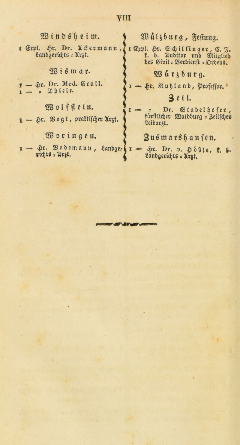 55 i tt b $ 1) c i m. i Sjpt. Dr. EcEermann , ilanbgerid)tö ; 2lrjt. I 55 i $ m a r. 1 — Dr. Med. Gtull. I — * Spiele. 55 o l f jl e t tt. t — 23 o ö t / praftif&lt;j&amp;cr Kv^U 55 o r t tt g c tt. i — «£t\ SSobem ann , Canbge* iWjjt# s Vv|t, 5BÄl$6ur&lt;j, Sefluttg. i ©ypl. %x. &lt;&amp; $ i lt i n g e t, gf. f. b. Jfubitor unb SÄttgliek bc$ &lt;§tt&gt;U s SScrbicnfl s£)rberi$. 55 ü r i 6 u v g. — £r. SR u t) l a n b, SPtofejfor. 3 C il. — s Dr. (Stabei f)öfet , fürftlidjec SDSalbburg 5 3etlfdje» Ceibarjt. 3u^marÖf&gt;aufctt. I — Dr. t&gt;. £ ople, f, (. Canbgmc^ts * t