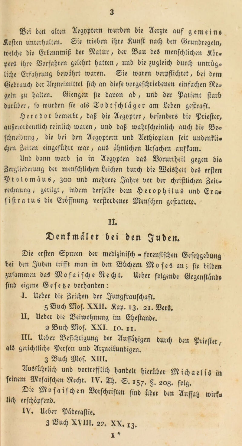 $8ei beit alten tfegpptern mürben bie tferjte auf gemeint Äoften unterhalten. Sie trieben ihre £unfl nad) ben ©runbregeln, weld)e bie ©rfenntnip ber Matur, ber S3au be$ menfchlidjen Äot* per* ihre Vorfahren gelehrt hatten, unb bie jugleid) burch untrüg0 liehe Erfahrung bewahrt waren. ©ie waren verpflichtet, bei bem ©ebrauch ber 2(rjneimittel [ich an biefe vorgegebenen einfachen Me=&gt; geln 511 ha^cn- ©iengen fie bavon ab, unb bet Patient jl:arb barüber, fo mürben fie als Sobtfdjldger am Men geffraft. #erobot bemerft, bap bie 2(egppter, befonber* bie spriejier, auperorbentlich reinlid) waren, unb bap wabrfcheinlich auch bie Se«&gt; fchneibung, bie bei ben 2fegi;ptern unb 2letbiopiern feit unbenfli* chcn Beiten eingeführt mar, au* ähnlichen Urfachen auffam. Unb bann warb ja in 2fegi;pten ba* 23orurtheil gegen bie Berglieberung ber menfchlichen £eid)en burch bie 233ei$heit be$ erjleti sptolomduS, 300 unb mehrere Bahre vor ber chriftlichen B«it=» red)nung, getilgt, inbem berfelbe bem «iperophilu* unb (Sra« fiftratuS bie Eröffnung verdorbener 2flenfd;en gegattete. II* £)enfmaffer bei ben Quben* Sie erflen ©puren ber mebijinifch » forenftfehen ©efefcgebmtg bei ben Buben trifft man in ben Süehern «Mofe* ans fie bilben jufammen ba$ 5D?0faifchc 91 echt* Ueber folgenbe ©egenfldnbt ft'nb eigene ©efefce vorhanben: I. Ueber bie Beiden ber Bungfraufchaft. 5 Such Mlof. XXII* Äap. 13. 2i. SSerS. II. Ueber bie S5eimol)nung im (Sheflanbe. 2 «Such 9Jtof. XXI. 10. 11. III. Ueber S3efid)tigung ber 2Iuffd|igen burd; ben ^ciefler, als gerichtliche $J)erfon unb 2ftjneihmbigcn. 3 S5ud) 2Jiof. XIII. ^(uSführlid) unb vortrefflich banbeit hierüber «Michaeli* in feinem fMofaifdjen 9ied)t. IV. SEh. ©. 157. §. 208* folg. Sie ^Mofaifchen Sorfchriften finb über ben tfuffafc mU lieh erfchopfenb. IV7. Ueber *pdberajüie. 3 Such XVIII. 2?. XX. 13. 1 *