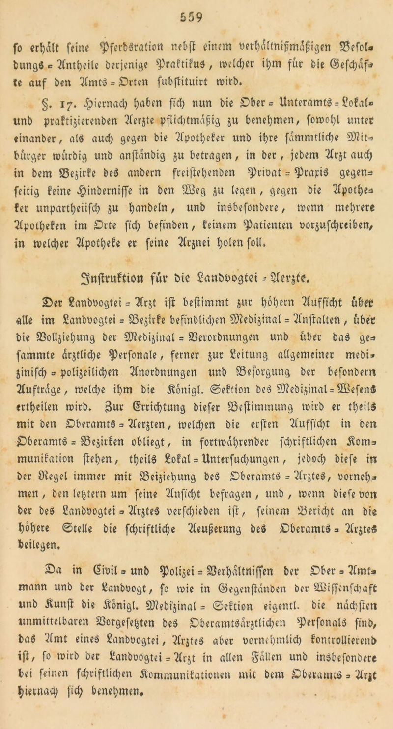 fo ecl)vi(t feine *Pferb$ration nebft einem nerbdltniftmdjngen &lt;8efoU bungö c 2lntl)cile berjenige Praftifus, welcher Ü)m für bie ©efcpdf* te auf ben 2fmtS = £)rten fubjtituirt roitb. §. 17. Jpiernad) haben ftd) nun bie £)ber = Unteramts s l'ofal» unb praftijierenbcn 2Cerjte pfiid)tmajjig ju benehmen, fotr&gt;ot)l unter einanber, als aud) gegen bie 2fpotl)efer unb ihre fdmmtltcbe !9?ita bürget tnürbig unb anftanbig ju betragen, in ber, jebem 'tfrjt aud) in bem 33e$irfe beS anbem freifteljenben sprioat = gratis gegen* feitig feine Jpinberniffe in ben 28eg $u legen, gegen bie 2fpotf&gt;c=a fer unpartf)eiifd) §u fyanbeln, unb inöbefonbere, trenn mehrere 2(potl)efen im £&gt;rte ftd) beft'nben, feinem Patienten norjufebteiben, in tveld)er 2(potl)efe et feine 2fr$nei fjolen foll, 3nflrwftion für ine £&lt;möt&gt;ogtet - £)er Sanbnogtei = 2Cr§t ijl befiimmt jur t&gt;6f)ei*n 2fufftd)t über «tte im Sanboogtei = S3ejirfe beftnblidjen SJiebijinal = 2(njtalten , über bie SSolIjiebung ber SJiebijinal = 83erorbnungen unb über baS ge* fammte drjtlicbe sperfonale, ferner jut Leitung allgemeiner mebi* jinifd) = polizeilichen 2fnorbnungett unb SSeforgung ber befonbem Aufträge, welche ibm bie Äonigl. ©eftion beS 9J?ebi$inal =5ßefen$ ertbeilen roirb. 3ur (5rrid)tung biefer SSefiimmung tnirb er tbeilS mit ben SberamtS * Tferjtcn, welchen bie eeften 2fufftd)t in ben £)beramtS = SBejirfen obliegt, in fortrodbtenber fcpriftlicben üom* munifation flehen, theilS Sofal = Unt«rfud)ungen, jebod) biefe in ber Siegel immer mit SSeijiebung beS SDberamtS = 2frjte$, nomcl)* men , ben (extern um feine 2Citficf)t befragen , unb , trenn biefe non bet beS üanboogtei * 'tfrjteS t&gt;erfd)ieben ift, feinem 53erid)t an bie bobere ©teile bie fd)riftlid;e 2feupetung be$ £&gt;bcramt$ 3 2U-jte$ beilegen, 2)a in @inil = unb ^Polizei = SSerhaltniffen ber £ber * 7fmt* mann unb ber üanboogt, fo wie in ©egenjHnben ber SBiffenfcbaft unb Äunff bie Äonigl. SJiebijinal = ©eftion eigentl. bie nddjjtcti unmittelbaren Sßorgefe&amp;ten beS £)beramt$«ratlicben sPerfonalS ftnb, baS '^mt eines ßanbnogtei, 2(r$teS aber vornehmlich fontrollierenb iß/ fo wirb ber ßanboögtei = 2frjt in allen fallen unb inSbcfonbere bei feinen fd)riftlid)en Äommunifationen mit bem £&gt;beranu$ * #rjt hiernach ftef; benehmen*