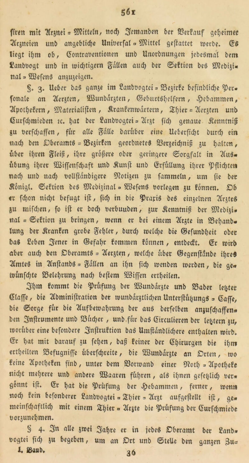 ften mit Arjnet = bittet«/ nod) .gemanben ber 83erfauf geheime») Arjneien unb angebliche Unioerfal ^ Mittel geffattet werbe. G$ liegt ihm ob, Gontra«entionen unb Unorbnungen jebeSmal bem Üanb«ogt unb in wichtigem galten aud) bec ©eftion beS SD^ebist« nal=»5ßefenS anjujeigen. §. 3. lieber ba5 ganje im Sanboogtei =&gt; 33ejirfe befinbliche spet- fonale an Aerjten, 2öunbdr$ten, ©eburtShclfern , gebammen, Apothefcrn, Sftaterialiften , Äranfentoartern, Ü£l)ier = Aerjten unb Gurfchmieben k. hat bet ?anb«ogtei= Arßt fid) genaue Äenntnif? ju «erfdbaffen, für alle $aüe barübet eine Ueberft'cht burd) ein nach ben Oberamts = SSejirfen georbneteS $Öer$eid)ni§ ju galten, über ihren gleifj, ihre größere ober geringere ©orgfalt in Aus- übung ihrer Sßiffenfdjaft unb Äunjt unb Erfüllung ihrer Pflichten nach unb nad) «oUftdnbigere ^otijen ju fammeln, um fte bec Stonigl. ©eftion beS 9ftcbi$inal = 5ßefenS «erlegen ju fonnen. Ob «f fd)on nicht befugt ijt, fid) in bie $rapi$ beS einjelnen ArjteS ju mifchen, fo ijt er hoch «erbuuben, $ur Äenntnif ber Sflebiji» nal = ©eftion ju bringen, wenn er bei einem Arjte in 23ehanb- lung ber Äranfen grobe gehler, burd) welche bie ©efunbhcit ober baS ßeben ^ener in ©efahr fommen fonnen , entbeeft. Gr wirb aber auch ben Oberamts = Aerjten, weldje über ©egenjtdnbe ihre« Amtes in AnftanbS = gallen an ihn fid) wenben werben, bie ge- wünfehte Belehrung nad) bejiem SSiffen erteilen. Shm fommt bie Prüfung ber SGBunbdrjte unb S5aber lefcter Glaffe, bie Abminiftration ber wunbarjtlichen UnterjKt&amp;ungS * Gaffe, bie @otge für bie Aufbewahrung ber aus berfelben anjufchaffen* ben Snftrumente unb 53üd)er , unb,für baS Girculieren ber ledern ju, worüber eine befonbere Snftruftion baS Umfiänblichere enthalten wirb* Gr hat mit barauf $u fel)en, bafj feiner ber Ghirurgen bie ihm erteilten SSefugnijfe überfchreite, bie 3Bunbdr$te an Orten, wo feine Apothefen ftnb, unter bem S3orwanb einer 9tfoth =&gt; Apothefe nicht mehrere unb anbere 5Baaren führen, als ihnen gefehlid) «et* gönnt ift. Gr hat bie Prüfung ber Jpebammen, ferner, wenn noch fein befonberet Sanbüogtei =&gt; $£l)ier = Arjt aufgeftellt ijt, ge* meinfchaftlid) mit einem £hi«r a Arjte bie Prüfung ber Gurfchmiebe «orjunehmen. § 4. alle jwei Sahre er in jebeS Oberamt ber £anb* «ogtei fid) $u begeben, um an Ort unb ©teile ben gamen 3u* 1. IBaßb»