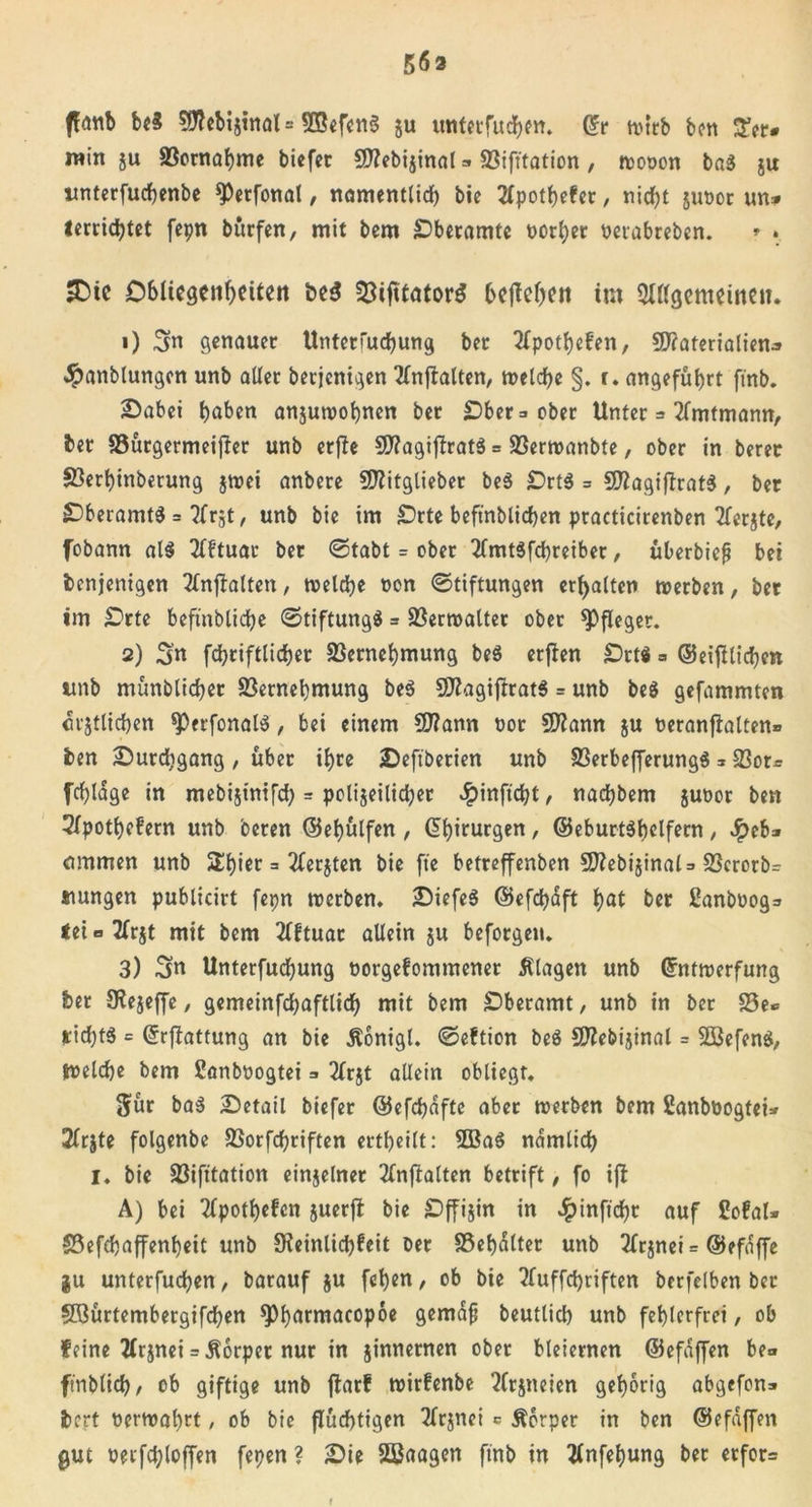 563 ffrtttb bc3 Mebijtnal= SBefcnS gu untcrfucfyftt. (?r ttucb bcn 3*er» win ju 83ornaf)me biefer 50?cbijinat - SSifttation, wooon ba$ gu itnterfuc&amp;enbe *Perfonat, namentlid) bie 2lpot&amp;efer, nirf?t $ut&gt;or un* terricfytet fepn burfen, mit bem £)beramte t&gt;orl;er oetabreben. * . Obliegenheiten be$ föifttator^ beflehen im Slßgcmcinc». 1) 3n genauer Untetfud)ung ber ^Tpotljefen, Materialien* Jpanblungen unb aller betjenigen 2lnftalten, welche §. r. angeführt firtb. 2) abei f)aben anguwofynen ber Ober =. ober Unter = 2fmtmann, ber 93ürgermeij}er unb erffe MagijlratS = 23ertnanbte, ober in berer S3erl)inberung gwei anbere Mitglieber be$ £)rt$ = MagifiratS, ber £)beramt$ = 2frgt, unb bie im Orte beftnblid)en practicirenben Tfcrjte, fobann al$ TfFtuar ber ©tabt = ober 2fmt3fd)reiber, überbiefi bet benjenigen 2(nflalten, treibe oon ©tiftungen erhalten noerben, ber im Orte beftnblidje ©tiftungä * Verwalter ober Pfleger. 2) 3n fdjriftlidjer Sßernefymung beS erfien Ort« = ©eijilicfyen unb münblidjer 33ernel)mung be$ Magistrats = unb be$ gefammten crgtlidjen $&gt;erfonal$, bei einem Mann oor Mann gu reranfialten® ben £)urd}gang, über ifyre 2)eftberien unb S3erbefferung$*23or* fcfyldge in mebigintfd) = poligeilidjer #inftd;t, nadjbem guoor ben 2fpot()c?ern unb beren @el)ülfen , Chirurgen, ©eburtSbclfern , $eb* ommen unb Silier = 2Cerjten bie fte betreffenben Mebiginal=&gt; 23crorb= siungen publicirt fepn werben, £)iefe$ ©efdjaft hat ber Fanbooga teU2(rgt mit bem 2fftuar allein gu beforgen, 3) 3n Unterfudjung oorgefommener Klagen unb Grntwerfung ber SKegeffe, gemeinfdjaftlid) mit bem £&gt;beramt, unb in ber S5e*= *id)t$ = ©rflattung an bie Äonigl. ©eftion be$ Mebiginal = 2öefen$, tneldje bem ßanböogtei =» 2Trjt allein obliegt, Sür ba$ Detail biefer @efd)dftc aber werben bem ßanböogtei» 2Crjte folgenbe SSorfcfyriften erteilt: 2ßa$ ndmlid) I. bie 93ifttation einzelner 2(njialten betrift, fo ijl A) bei 2fpotf)efcn juerfl: bie Offijin in dpinftchr auf CofaU S3efcbaffenl)ett unb Sfeinlidjfeit ber 33el)dlter unb 2frjnci = (Befdffe gu unterfudfyen, barauf gu fcfyen, ob bie ?Iuffd)riften berfelben ber Sßürtembergifcfyen ^armacopoe gemafj beutlid) unb fehlerfrei, ob feine 2lrgnei = Körper nur in ginnernen ober bleiernen ©efdffen be&lt;* ftnblid), ob giftige unb ftarf wirfenbe Wrgneien gehörig abgefon* bert oerwal)rt, ob bie flüchtigen 2lr$nei c Körper in ben ©efdffen gut üeifd;loffen fepen ? 2)ie SBaagen ftrtb in tfnfeljung ber erfor= t