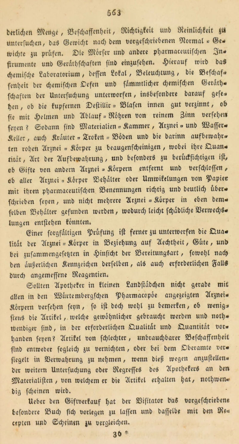 fcetlidjett Menge, SSefcbaffenbeit, 9?icht»gfeit unb SKetnlid;fett Jtt Unterfudjen, ba$ @ewid)t nach bem oorgefd)tiebenen Format * ©e- toidjte ju prüfen. Qie Werfer «nb anbere pbarmaceutifdjen 3n- flrumente unb ©erdtbfd)aften fmb ein&amp;ufeben. hierauf wirb ba« d)cmtfd)c ßaboratorium, beffen üofal, S3eleud)tung, bie SSefdbaf- fenbeit ber d)emifcben £&gt;efen unb fammtlicbet cbemifchcn ©erdtb- fdjaften ber Unterfucbung unterworfen, inbbefonbere barauf gefe- ben, ob bie fupfernen DetfiUir = SSlafen innen gut uer^innt, ob fte mit Reimen unb Ablauf = Sßobren non reinem 3&lt;nn nerfel)eti fepen ? ©obann fmb Materialien = Kammer, ^rjnei » unb SBaffer- Seller, aud) trautet =» Broten = SÖoben unb bie barinn aufbewabt- ten roben tfrjnei = Äorper ju beaugenfcbeinigen, wobei ihre Quan- tität , 2lrt ber 2Cufbewabtung, unb befonber« ju betücfficbtigen ijf, ob ©ifte non anbern 2Crjnei =&gt; Äorpern entfernt unb betroffen, ob aller 2fr&amp;nei = S&amp;rper Sßebdlter ober Umwifelungen non $apiee mit ihren pbarmaceutifcben SSenennungen richtig unb beutlid) über- fcbrieben fepen, unb nicht mehrere 2lr$nei - Äorper in eben beru- fenen S5ebalter gefunben werben, woburd) leicht fchdbliche ä$erwed;$- lungen entgehen fonntem ©inet fotgfdltigen Prüfung ifl ferner §u unterwerfen bie Qua- lität ber tfrjnei = Äorper in 23esiebung auf tfecbtbeit, ©üte, unb bei jufammengefefctcn in £inficbt ber SSereitungSart, fowobl nach ben äußerlichen Äennjeicben berfelben, al$ auch erforbetlichen Sali« burd) angemeffene Sßeagentien* ©eilten 2lpotbefer in fleinen ßanbjtabchen nicht getabe mit allen in ben SBürtembergfcben *Pbawiacop6e angejeigten 2lrjnei- Äorpern nerfeben fepn, fo ifl bod) wohl ju bemerfen, ob wenige ftenö bie Tlrtifel, welche gewöhnlicher gebraud)t werben unb notb» Wenbiger fmb, in ber erforbetlichen Qualität unb Quantität oot* banben fepen? 2(rtifel «on fd)led)ter, unbrauchbarer ©efcbaffenbeifc flnb entwebet fogleid) ju üernichten , ober bei bem £&gt;beramte Per- fiegelt in 93erwabrung ju nehmen, wenn bieß wegen anjujleUens ber weitern Unterfucbung ober SKegreffeä be$ 2lpotbefet$ an ben Materialien , oon welchem er bie 3lrtifel erhalten bat, notbwen» big fdjeinen wirb. Ueber ben ©iftPetfauf bat ber 23ifttatoc ba« Porgefcbriebene befonbere S3ud) ftd) ootlegen ju laffen unb baffelbe mit ben Sie« cepten unb ©deinen ju pergleichen. 3ö *