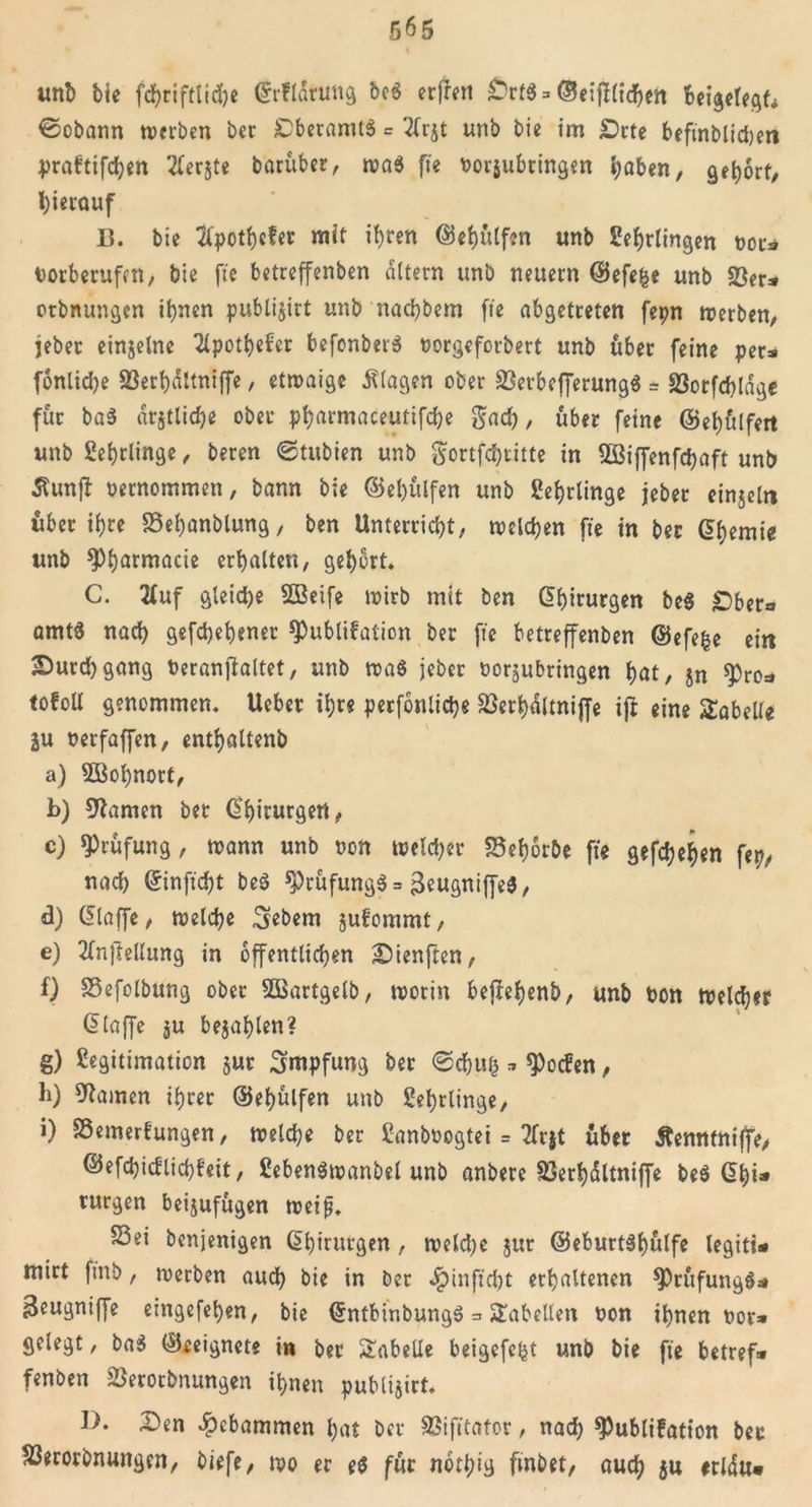 5^5 imb bie fdjriftltdje Crrflarung be8 erffett Ortö = ©e:fT(tdF&gt;en fcetgelegf* ©obann tverben bec £)beramt$ = '2frjt unb bie im £)rte beftnblidjen prabtifchen Aerjte barüber, wa$ fie borjubringen haben, gehört/ l)ierouf 13. bie Apothefer mit ihren ©ehülfen unb Lehrlingen bot* borberufen, bie fte belreffenben altern unb neuern (Sefefce unb 23er* otbnungen ihnen publijirt unb nachbem fte abgetreten fepn werben, jeber einjelne Apothefer befonberS borgcforbert unb über feine per* fonliche 23erhdltniffe, etwaige Klagen ober 23erbefferung$ = 23orfchldgc für ba3 amtliche ober pharmaceutifche gad), über feine @ef)ü(fert unb Lehrlinge, beren &lt;Stubien unb &lt;$ortfchritte in 2ßiffenfchaft unb Äunjt oernommen, bann bie ©ehülfen unb Lehrlinge jeber einjeln über ihre Sehanblung, ben Unterricht; melden fte in ber G^cmie unb «Phatntacie erhalten, gehört. C. Auf gleite SBeife wirb mit ben Chirurgen be$ £5ber* amt« nach gefd)ehenet «Publikation ber fte betreffenben ©efefce ein Dutd)gang beranftaltet, unb wa8 jeber borjubringen hat, jn ^ro=» tofoU genommen. Ueber ihre perfonliche 23erhdltniffe ift eine Tabelle ju berfaffen, enthaltenb a) 2Bol)nort, b) tarnen bet Chirurgen, c) «Prüfung, wann unb ben weldjer SSehorbe fte gefächen fep, nach Crinftcht be$ «Prüfung^ = &gt;3eugniffe3, d) ($laffe, welche Gebern jufommt, e) Aufteilung in öffentlichen Dienftcn, f) Sefolbung ober Sßartgelb, worin bejlehenb, unb bon Welcher ßlaffe ju bejahten? g) Legitimation jur Impfung ber «Schuh * «Pocken, b) tarnen ihrer ©ehülfen unb Lehrlinge, i) Semerfungen, welche ber Lanbbogtei = Arjt über Äenntniffe, ©efd)icflid}hit, LebenSwanbel unb anbere 23erhdltniffe be$ G&gt;hi* turgen beijufügen weifj. Sei benjenigen Chirurgen, weld)e jur @eburt$f)ütfe legiti* mirt ftnb, werben auch bie in ber JpinftdK erhaltenen $Prüfung$* Beugniffe eingefehen, bie (£ntbinbunge&gt; = Tabellen bon ihnen bor* gelegt, ba$ (Geeignete in ber Tabelle beigefe^t unb bie fte betref* fenben 23erorbnungen ihnen publijirt. 31. Den gebammen hat ber Sifttator, nad) Publikation bec 23erorbnungcn, biefe, wo er e$ für nothig fmbet, auch $u erldu*