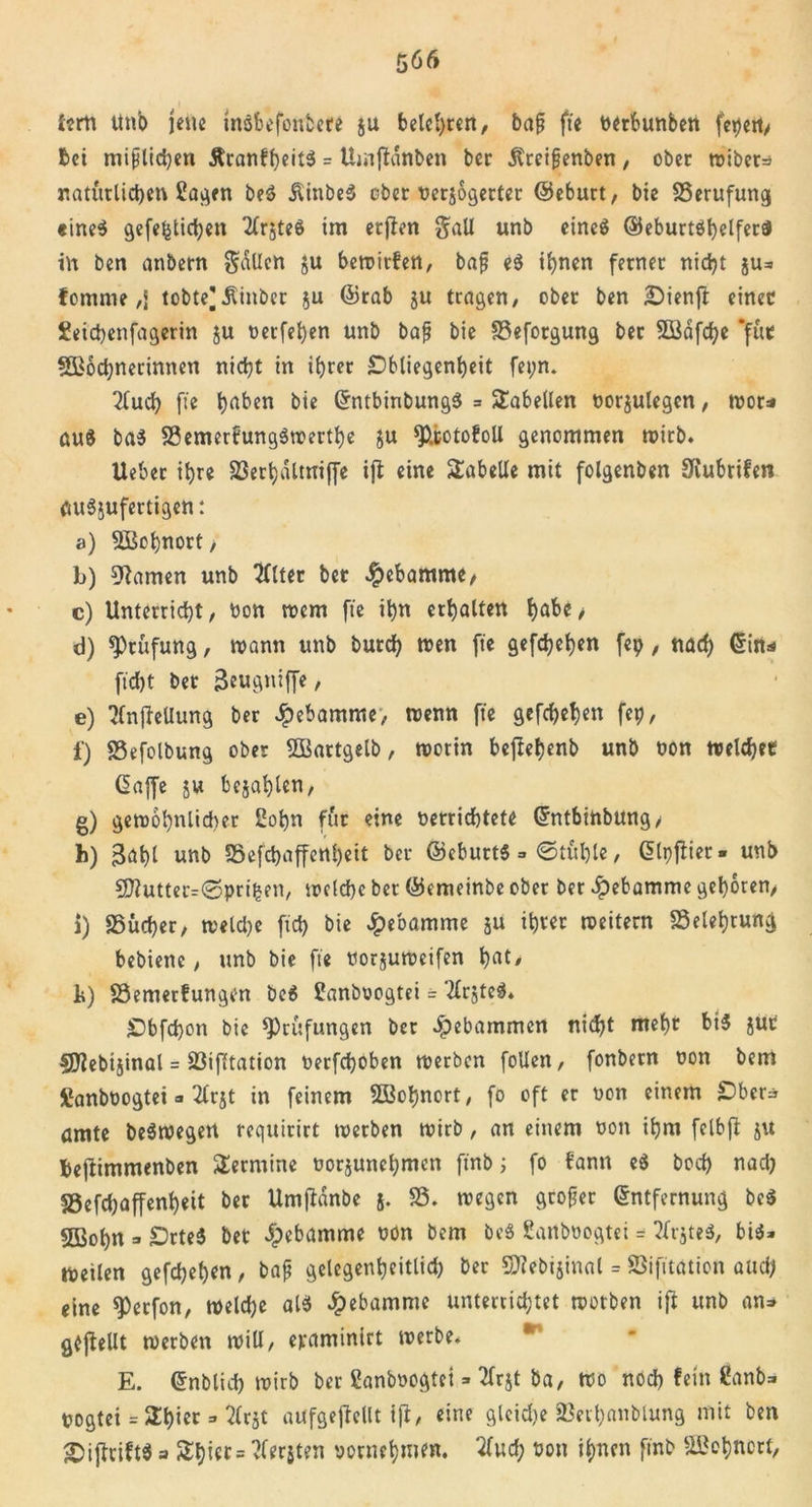 frrti Unb jene insbefoubere ju belebten, baß fte oerbunbett fepert, bet mißlichen &amp;ranff)eit$ = Uiiiftdnben bet Äreißenben, ober miber=i natürlichen Sagen beS JlinbeS ober verjogerter ©eburt, bie Berufung «ineS gefefelicfyen 2Cr$teö im etjben gaU unb eines ©eburtShelferS in ben anbern fallen ju bewirten, baß eS ihnen ferner nicht ju* fetnrne ,J tobte^Äinber ju ©rab ju tragen, ober ben £)ienft einet Seichetifagerin ju verfehen unb baß bie 33eforgung ber Södfche *fut SBöchnerinnett nicht in ihrer Obliegenheit fet;n. 2luch fte h^ben bie GrntbinbungS = Tabellen oorjutegen, wor* au$ baS SSemerfungSwerthe JU fPiototoll genommen wirb. Ueber ihre 23ethaltniffe ijb eine Tabelle mit folgenben 9iubrifen auSjufertigen: a) Wohnort, b) tarnen unb 2Clter ber Hebamme, c) Unterricht, von wem fte ihn erhalten höbe/ d) Stufung, wann unb burch wen fte gefächen fep, nach ©in* ficht ber ßeugniffe, e) TlnjteUung ber Hebamme, wenn fte gefächen fei?, 1) 83efolbung ober SBartgelb, worin beftebenb unb von welcher Gaffe 5« bejahten, g) gewöhnlicher Sohn für eine oerrichtete ©ntbinbung, h) 3aht unb S5efchaffe«heit ber ©eburtS » ©tühle, Glpffier- unb 9ftutterr©prii*en, welche ber ©emeinbe ober ber Jpebamme gehören, i) SSitcher, welche frei? bie Hebamme ju ihrer weitern Belehrung bebiette, unb bie fte vorjuweifen hat' 1») S3emer!ungen beS Sanbvogtei = ‘tfrjtcS. Obfd)on bie ^Prüfungen ber gebammen nidf?t mehr bis juc SJiebijinal = 23ifltation verfchoben werben foUen, fonbern von bem fianboogtei a 2lrjt in feinem SBohnort, fo oft er von einem Ober* amte beSwegert requirirt werben wirb, an einem von ihm felbjl ju fcejlimmenben Termine vorjunehnten ftnb; fo bann eS hoch nad? S9efd?affenheit ber UmjHnbe j. 23. wegen großer ©ntfernung beS 5ßohn » OrteS bet ipebamme non bem beS Sanbvogtet = ?frjteS, bis* weilen gefdjehen, baß gelegenheitlid) ber 5J?ebtjinal = ©ifitation aud? eine spetfon, welche atS £ebammc unterrichtet wotben ifi unb an» gesellt werben will, epaminirt werbe* E. ©nblid? wirb ber Sanbvogtci» 2lrjt ba, wo nod) fein Sanb* pogtei = ^hier = ^Irjt aufgejtellt i|t, eine glcid)e Sert)anblung mit ben £)ijfcift$ a Shiec= vlerjten vornehmen, ‘tfud; von ihnen ftnb Wohnort,