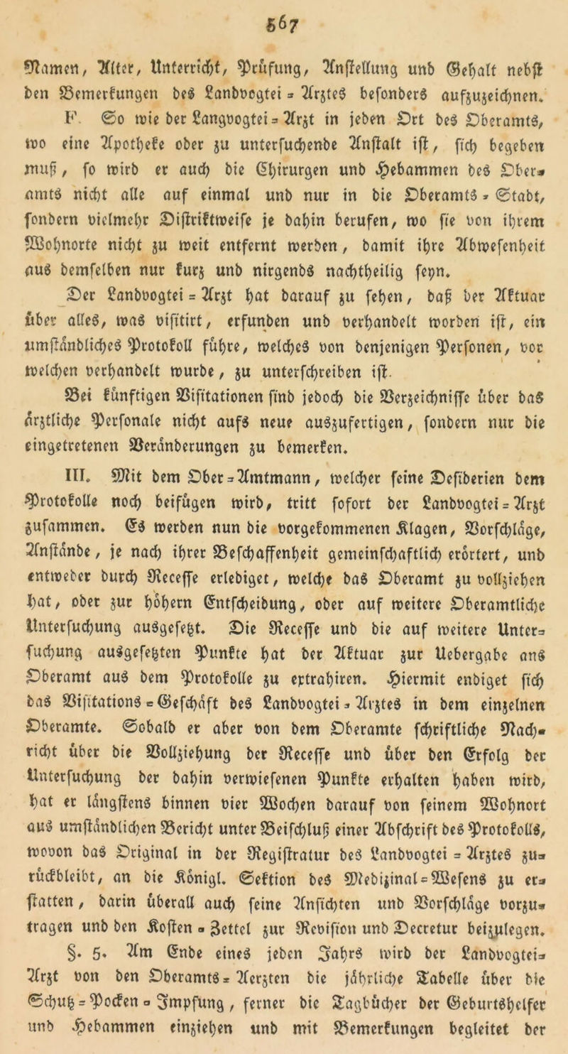 turnen, Tflter, Unterricht, Prüfung, tfnfMttng unb (Behalf nebft ben S3emerfungen be$ Sanboegtei * 2frjte$ befonberS aufjujeidhnen. F. ®o wie bec SangoogteU 2Ir$t in jeben £)rt be$ DberamtS, wo eine tfpothefe ober ju unterfuchenbe 2fnjlalt ift, fi'ct) begeben mufi, fo wirb er auch bie Chirurgen unb gebammen beö £ber* nmt$ nicht alle auf einmal unb nur in bie jDberamtS» ©tabt, fonbern oiclmehr Dijtriftweife je böt&gt;in berufen, wo fie oon ihrem Wohnorte nicht ju weit entfernt werben, bamit ihre Tlbwefenbeit au« bemfelben nur furj unb nirgenbS nachtheilig fepn. Der £anboogtei = 2lr$t hot barauf $u fehen, baf ber Tfftuat über alles, was oifitirt, erfunben unb oerhanbelt worben ift, ein nmjHnblicheS *Protofoll führe, welches oon benjenigen *Perfonen, ooc welchen oerhanbelt mürbe, ju unterfchreiben ift S5ei fünftigen SSifttationen ftnb jebodh bie 23cr§eid)niffc über baS nrjtliche 9)erfonale nicht aufs neue auSjufertigen, fonbern nur bie cingetretenen Söerdnberungen ju bemerfen. III. 9flit bem Dber = 2(mtmann, welcher feine Deftberien bem 3)rotofolle noch beifügen wirb, tritt fofort ber Sanboogtei = 2lr$t gufammen. di werben nun bie oorgefommenen Klagen, S3orfd)ldge, 2fnjtdnbe, je nad) ihrer SSefchaffenheit gemeinfd)aftlid) erörtert, unb «ntweber burch Sieceffe erlebiget, weld)f baS Dberamt $u oottjiehen I)at, ober jut hohem Grntfcheibung, ober auf weitere £5beramtlid)c llnterfuchung auSgefefct. Die Stecejfe unb bie auf weitere Unter=&gt; fuchung auSgefefcten fünfte hot ber Tlftuar jur Uebergabc an« £Dberamt aus bem ^Protofolle ju eptrahiren. Jpicrmit enbiget ftd) boS 33i|ttationS = ©efdjaft beS £anboogtei * 2lr$teS in bem einzelnen Dberamte. ©obalb er aber oon bem Dberamte fchriftliche 9?ad)« rieht über bie SSoÜjiehung ber 9?eceffe unb über ben Erfolg ber llnterfuchung ber bahin oerwiefenen fünfte erhalten hoben wirb, hat er IdngftcnS binnen oier 2Bod)en barauf oon feinem Sßohnort au$ umftanblidjen S5crid;t unter S3eifd)lufj einer 2lbfchrift beSsprotofolIS, wooon baS Original in ber SKegiftratur beS ilanboogtei = 2lrjteS §u» rüifbleibt, an bie Äonigt. ©eftion beS 9}?ebijinat = 2öcfenS ju er« flatten, barin überall auch feine ?lnftchten unb SBorfchldge oorju» tragen unb ben Äoften » Zettel jur JRcoifton unb Decretur besiegen. §. 5. 2lm Grnbe eines jeben 3ohr$ wirb ber Sanboogtei» ^frjt oon ben DberamtS* bersten bie jdhrlidje Tabelle über bie ©chuh = Soeben o Impfung , ferner bie Stagbücher ber (BeburtShclfer unb gebammen einjiel)en unb mit Sftemerfungen begleitet ber