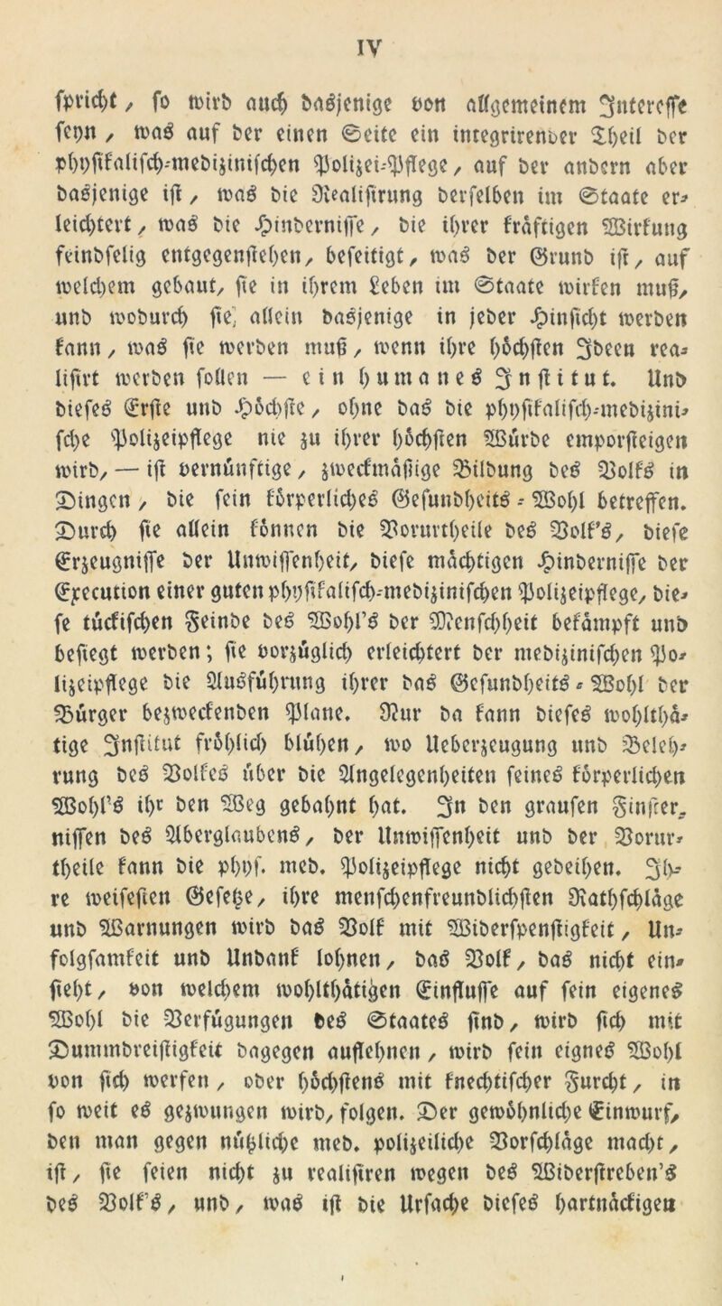 fpvid)t, fo wirb auch baöjenige Pott allgemeinem 3ntercffe fcptt / wag auf ber einen 0eite ein integrirenoer $hdl ber phbftfalifd)miebi$inifd>en ^olijei-^fege / auf ber anbern aber baojenige ift, wag bie SKealiftrung betreiben im 0taate er* leid)tert, was' bie J£)inberniffe / bie ihrer fraftigen SÖBirfung feinbfelig entgegentfehen, befeitigt, wa$ ber ©runb ifr, auf welchem gebaut/ fte in ihrem Sehen im 0taate wirfen muff, unb woburch fei allein basjenige in jeber Jpinftcht werben bann / waö fte werben muß / wenn ihre h&chflen 3been rea* liftvt werben fotten — ein humaneäSnfHtut. Unb biefeö dürfte unb ^)6d)fte / ohne ba£ bie pbpfifalifdj-'mebijini* fd>e ^olijeipfege nie ju ihrer h^chfen ASürbe emporfteigett wirb/ — iß oernünftige / ^wertmäßige Gilbung be£ Volf£ in gingen / bie fein fbrperlid)e6 @efuubheit£ * A3ol)l betreffen. 2burd) fie allein fonnen bie Vorurtheile be£ VolP£, biefe Qrrjeugniffe ber Unwiffenheit/ biefe mächtigen J£>inberniffe ber ^ecution einer guten phhßfalifchmiebijinifdwn ^olijeipflege/ bie* fe tuefifdjen geinbe bet? A3ohf$ ber 90?cnfd)heit befdmpft unb befiegt werben; fie oorjugUd) erleichtert ber mebi$inifd)en tyo* Itjetpfege bie Ausführung ihrer baS ©efunbheitS * $Bol)l ber Bürger bejwecfenben ^3(ane. 92ur ba fann bicfcö wohlthd* tige 3nfdut fr61)lid) blühen/ wo Ueberjcugung unb Veleb* rung beS Volles über bie Angelegenheiten feinet forperlidjen $83ohfS ihc öen gebahnt hat. 3n ben graufen ginfeer, nijfen beS Aberglaubens, ber Unwiffenheit unb ber Vorur* theile fann bie phbf. meb. Aolijeipflege nicht gebeten. 3h* re weifeften (Sefefee / ihre menfd)enfreunblid)ßen SKathfchldge unb A3arnungen wirb baS Volf mit SBiberfpenjiigfeit, Un* folgfamfeit unb Unbanf lohnen, baS Volf, baS nid)t ein# ftel)t/ P»n weld)em wohnhaften Qrinfluffe auf fein eigenes A3ol)I bie Verfügungen beS 0taateS ftnb, wirb fich mit 5bummbreijügfeit bagegen auflehnen, wirb fein eignet ASo(>l pon ftd) werfen, ober lwd)ßenS mit fned)tifcher gurdjt, itt fo weit eS gezwungen wirb, folgen. £)er gewobnlidje inwurf, ben man gegen m*i^ltd;e meb. polizeiliche Vorfcßldge mad>t, ift, fte feien nicht ju realiftren wegen beS ASiberftreben’S beS VolfS, unb, mß iß bie Urfache btcfeö hartndcfige»