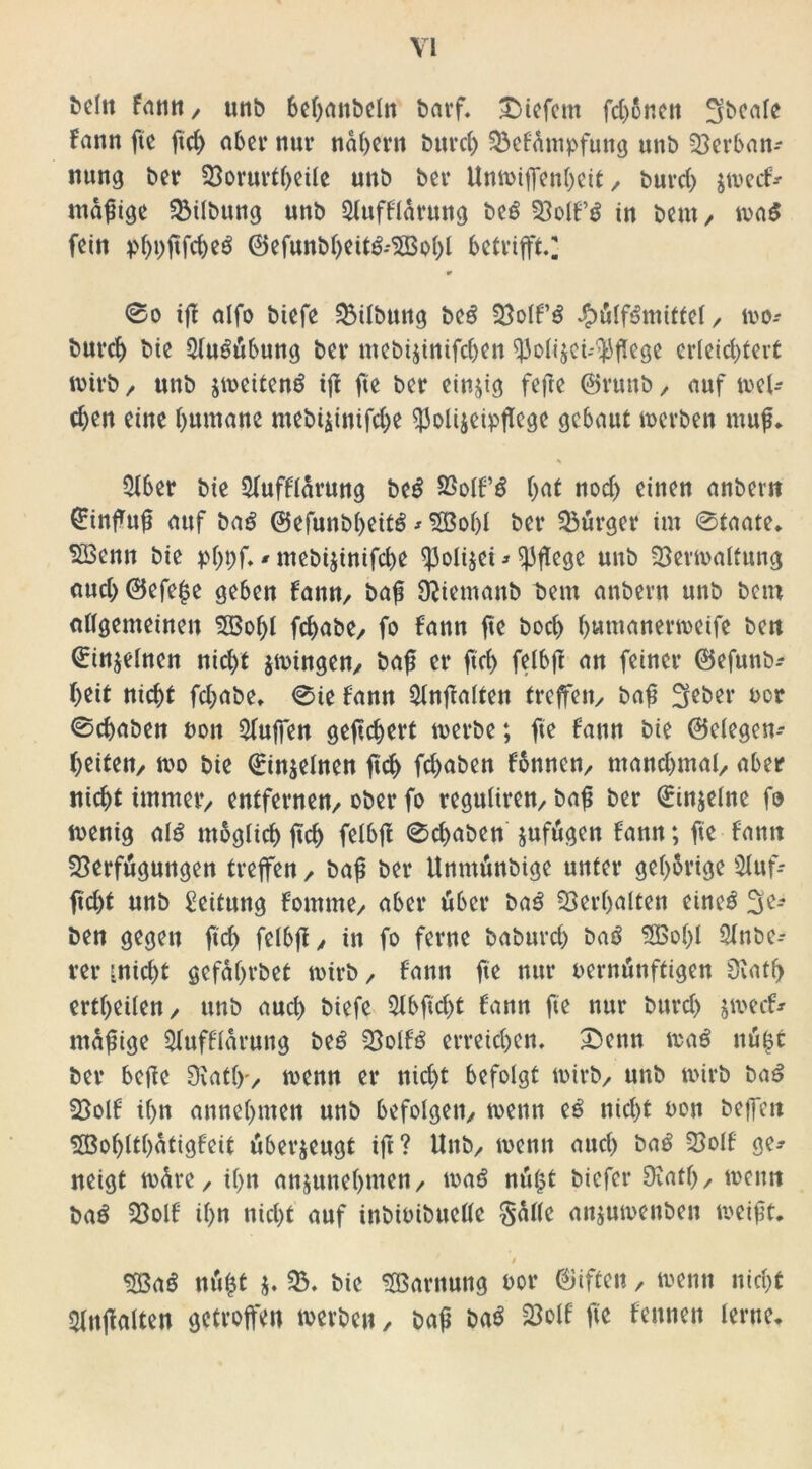 Sein Fann, unb bebanbefn barf. tiefem febßnen 5fbeafe Fann fte ftcb ober nur nahem tun*cf) Vefämpfung unb Verban- nung ber Vorurteile unb ber Unhiffenbeit / burcf> jheef* madige Vtfbung unb SfufFfärung be£ Voll’i in bem , ha$ fein j>f)i)jtfcbeö ©efunbbeit&VSobf betrifft] 9 0o ifF alfo biefe Vifbung be£ VofPS £üff6miffef / ho-- burcf) bie 5fu£übung ber mebijinifeben $ofi$ei-'$flege erleichtert wirb/ unb jheiteng ift fte ber einzig feile ©ruttb/ auf sel- ten eine humane mebijinifebe $j3oü$eipflcge gebaut herben mup. % $fber bie Sfufffarung be£ SSofF’S but noch einen anberti £infup auf bag ©efunbbeitö * Sßobf ber Vürger im 0taate. VSenn bie pf>pf* ^ mebijinifebe ^ofijei * pflege uub Verhaftung auch ©efepe geben Fann/ bap Sliemanb bem anbern unb bem allgemeinen 5Bof)f febabe/ fo Fann fte boct) bnmanerheife bett Qjin$efnen nicht jhingen, bap er ftcb fefbft an feiner ©efunb- beit nicht febabe. 0ie Fann $fnfla(ten treffen/ bap ^eber vor 0cbaben von Qfuffen geftebert herbe; fte Fann bie ©efegen- beitett/ ho bie ©in$efnen ftcb febaben Fönne» manebmaf/ aber nicht immeiv entfernen/ ober fo regufiren/ bap ber ^injefne fo henig af£ möglich ftcb felbjl 0cbaben jufugen Fann; fte Fann Verfügungen treffen / bap ber Unmünbige unter gehörige Sfuf* ficht unb Leitung Fomme/ aber über ba3 Verhalten eine$ 3e-- ben gegen ftcb fclbfl y in fo ferne baburch baö SBobf 2lnbe- rer :nicf)t gefäbrbet hirb / Fann fte nur vernünftigen 0vatf> ertbeifen/ unb auch biefe Slbftcbt Fann fte nur bttref) Jhecf* ntafnge 5fufFfarung be$ VolFS erreichen. £)enn ha$ nü^t ber befle Statt» henn er nicht befolgt hirb/ unb hirb ba$ VofF ihn annebnten unb befolge» henn e6 nicht von beffeti SöobftbatigFeit überzeugt ift? Unb/ henn auch ba$ Voff ge-- neigt hüre, ihn anjunebmen/ tvaö nü£t biefer Statt)/ heim ba£ Voll ihn nicht auf inbivibueffe §af(e anjuhenben heipt. / $öa§ nü£t $. V. bie V3arnung vor giften / henn nicht Entfalten getroffen herben, bap baö Voff fte Fennen ferne.