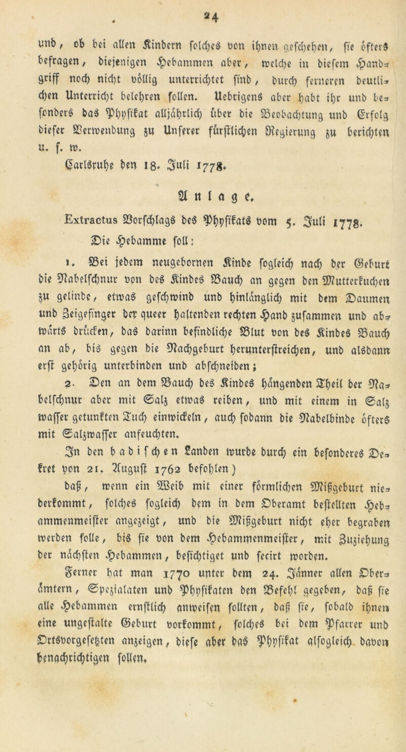 unb, ob bei allen Äinbcrn foldjeS ücn t(>rien- <jcfd>eb)cit, fie öftet'3 befragen, biejenigen gebammen aber, treidle in biefem 4?anb=r griff noch nid)t oöllig unterrichtet ftnb, burch ferneren beutli* d)en Unterridjt belehren foUen. UebrigenS aber habt il)r unb be=> fenberö ba$ ^PhPftfat alljdhtlid) über bie 33eobad)tung unb Erfolg biefer SSerwenbung ju Unferer fürfblichen Regierung §u beeideten u. f. w. Karlsruhe ben 18* Suli *778* 21 n l (i 9 f, Extractus 23orfchlag$ be$ ^hpfibatö üom 5. Suli 1778. £)ie Hebamme foll: 1, ffiei jebem neugebornen Äinbe fogleich nad) ber ©eburt bie Nabelfdjnur non bc$ ÄinbeS SSauch an gegen ben 2)? utter buchen 5« gelinbe, etwas gefdjwinb unb hinlänglich mit brm Daumen unb Zeigefinger ber queer haltenben rechten £anb jufammen unb ab* mdrtS brüefen, baS barinn beftnblidje SSlut t>on beS ÄinbeS S5aud) an ab, bis gegen bie Nachgeburt herunterfireichen, unb alSbamt erfl gehörig unterbinben unb abfdjneiben; 2. £5en an bem SSaud? beS $inbeS hangenben £fwil ber Na* belfchnur aber mit ©alj etwas reiben, unb mit einem in @a($ maffet getunften Such einwideln, auch fobann bie Nabelbinbe öfters mit ©aljmaffer anfeuchten. Sn ben b a b i f eh e n Sanben mürbe burch ein befonbereS £)e* fret von 21. 2lugufi 1762 befohlen) bap, wenn ein 5Beib mit einer förmlidjen Nttpgeburt nie* berfommt, folcheS fogleich bem in bem £5beramt beffellten Jpet^ ammenmeifier angejeigt, unb bie Nfipgeburt nidjt eher begraben werben folle, bis fie Don bem Jpebammenmeijber, mit Zujiehung bet ndchften Jpebammen, befid;tiget unb fecirt worben. ferner hat man 1770 unter bem 24. Sdnner allen £>ber=i dmtern, ©pejialaten unb sphpf^aten ben S3efel)l gegeben, bap fie alle gebammen ernfUich anweifen follten, bap fie, fobalb ihnen eine ungeftalte ©ebnet üorbommt, folcpeS bei bem Pfarrer unb SDrtSoorgefe^ten an$eigen, biefe aber ba$ ^hpf'^t qlfogleich babon benachrichtigen füllen.