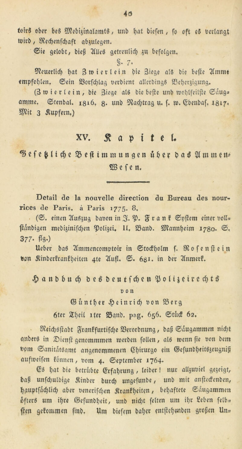 4ö totrS ober &c§ C0?cbijitiatömt5, unb i>at bicfen , fo oft cS ncrtangt tt>irb / 9icd)cnfdbaft ob^ulcgcn. Sie gelobt, biep 2Uleö getrculid) ju befolgen. §• 7» ^euerltd) t>at 3 tn i et l ein bie Stege als bie befte Timme empfohlen. ©ein S3orfd)lag nerbient allcrbingS Sßebcrjigung. (3 tu i e 11 e t n , bte 3iege als bie befte unb rootjlfeilfte Saug» amme. ©tenbal. isiö. g* unb Nachtrag u. f. tu. Ctbenbaf. 1317» 5$it 3 Äupfern.) xv. £ a p i t e U *?> e f e & l i $ e $5 e fl t m m u tt g c n b ß r t> a $ $1 m m t n* SB e f c ti. Detail de la nouvelle direction du Bureau des nour- rices de Paris, ä Paris 1775. 8. (©. einen TluSjug banon in 3* S t a n f ©pftem einer noIU panbigen mebijinifcljen *Poli$ei. 11. 23anb. Mannheim 1780. ©, 377- foO Ueber baS Tlmmencomptoir in ©tocfbolm f. Slofenftein non Äinberfranffeiten 4te Tlufl. ©. 631. in ber Tlnmerf. .£> a n b b tt d> öe6 beutfd)cn $ 0 11 $ e i r e d) t $ ton ©untrer Jpeinrtrf> non SSerg 6ter 5Üb>eil iter SSanb. pag. 656. ©tücf 62. 9ieid)Sjlabt granl’furtifdje 23crorbnung, bap ©dugammen nid)t anberS in Sienjt gcnomntmen werben follen, als wenn fte non bcm npm ©anitdtsamt angenommenen G>f)iturgo ein ©efunbbeit^eugnip aufweifen fonnen, nom 4. September 1764. ©S bat bie betrübte Erfahrung , leiber! nur alljuniel gezeigt, bap unfcfyulbige Äinber burd) ungefunbe, unb mit anjtecfenben, bguptfacblicb aber nencrifd;en Äranft>eiten, behaftete ©dugammen öfters um it)re ©efunbbeit, unb nid)t fetten um ü)r £eben fetb=> ften gefommw ft'nb* Um biefem baber entjtef)#iben gropen Un=